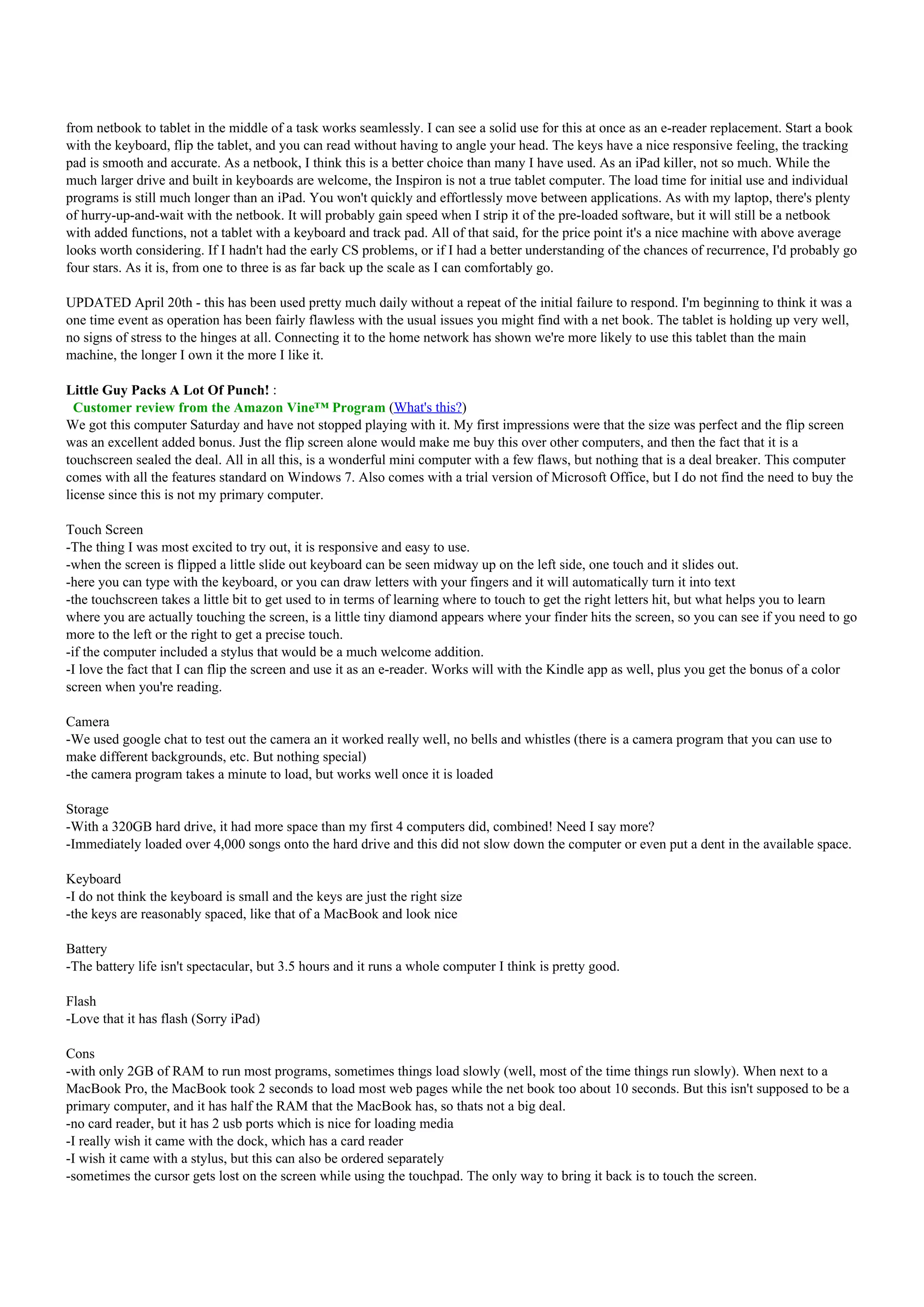 from netbook to tablet in the middle of a task works seamlessly. I can see a solid use for this at once as an e-reader replacement. Start a book
with the keyboard, flip the tablet, and you can read without having to angle your head. The keys have a nice responsive feeling, the tracking
pad is smooth and accurate. As a netbook, I think this is a better choice than many I have used. As an iPad killer, not so much. While the
much larger drive and built in keyboards are welcome, the Inspiron is not a true tablet computer. The load time for initial use and individual
programs is still much longer than an iPad. You won't quickly and effortlessly move between applications. As with my laptop, there's plenty
of hurry-up-and-wait with the netbook. It will probably gain speed when I strip it of the pre-loaded software, but it will still be a netbook
with added functions, not a tablet with a keyboard and track pad. All of that said, for the price point it's a nice machine with above average
looks worth considering. If I hadn't had the early CS problems, or if I had a better understanding of the chances of recurrence, I'd probably go
four stars. As it is, from one to three is as far back up the scale as I can comfortably go.

UPDATED April 20th - this has been used pretty much daily without a repeat of the initial failure to respond. I'm beginning to think it was a
one time event as operation has been fairly flawless with the usual issues you might find with a net book. The tablet is holding up very well,
no signs of stress to the hinges at all. Connecting it to the home network has shown we're more likely to use this tablet than the main
machine, the longer I own it the more I like it.

Little Guy Packs A Lot Of Punch! :
  Customer review from the Amazon Vine™ Program (What's this?)
We got this computer Saturday and have not stopped playing with it. My first impressions were that the size was perfect and the flip screen
was an excellent added bonus. Just the flip screen alone would make me buy this over other computers, and then the fact that it is a
touchscreen sealed the deal. All in all this, is a wonderful mini computer with a few flaws, but nothing that is a deal breaker. This computer
comes with all the features standard on Windows 7. Also comes with a trial version of Microsoft Office, but I do not find the need to buy the
license since this is not my primary computer.

Touch Screen
-The thing I was most excited to try out, it is responsive and easy to use.
-when the screen is flipped a little slide out keyboard can be seen midway up on the left side, one touch and it slides out.
-here you can type with the keyboard, or you can draw letters with your fingers and it will automatically turn it into text
-the touchscreen takes a little bit to get used to in terms of learning where to touch to get the right letters hit, but what helps you to learn
where you are actually touching the screen, is a little tiny diamond appears where your finder hits the screen, so you can see if you need to go
more to the left or the right to get a precise touch.
-if the computer included a stylus that would be a much welcome addition.
-I love the fact that I can flip the screen and use it as an e-reader. Works will with the Kindle app as well, plus you get the bonus of a color
screen when you're reading.

Camera
-We used google chat to test out the camera an it worked really well, no bells and whistles (there is a camera program that you can use to
make different backgrounds, etc. But nothing special)
-the camera program takes a minute to load, but works well once it is loaded

Storage
-With a 320GB hard drive, it had more space than my first 4 computers did, combined! Need I say more?
-Immediately loaded over 4,000 songs onto the hard drive and this did not slow down the computer or even put a dent in the available space.

Keyboard
-I do not think the keyboard is small and the keys are just the right size
-the keys are reasonably spaced, like that of a MacBook and look nice

Battery
-The battery life isn't spectacular, but 3.5 hours and it runs a whole computer I think is pretty good.

Flash
-Love that it has flash (Sorry iPad)

Cons
-with only 2GB of RAM to run most programs, sometimes things load slowly (well, most of the time things run slowly). When next to a
MacBook Pro, the MacBook took 2 seconds to load most web pages while the net book too about 10 seconds. But this isn't supposed to be a
primary computer, and it has half the RAM that the MacBook has, so thats not a big deal.
-no card reader, but it has 2 usb ports which is nice for loading media
-I really wish it came with the dock, which has a card reader
-I wish it came with a stylus, but this can also be ordered separately
-sometimes the cursor gets lost on the screen while using the touchpad. The only way to bring it back is to touch the screen.
 