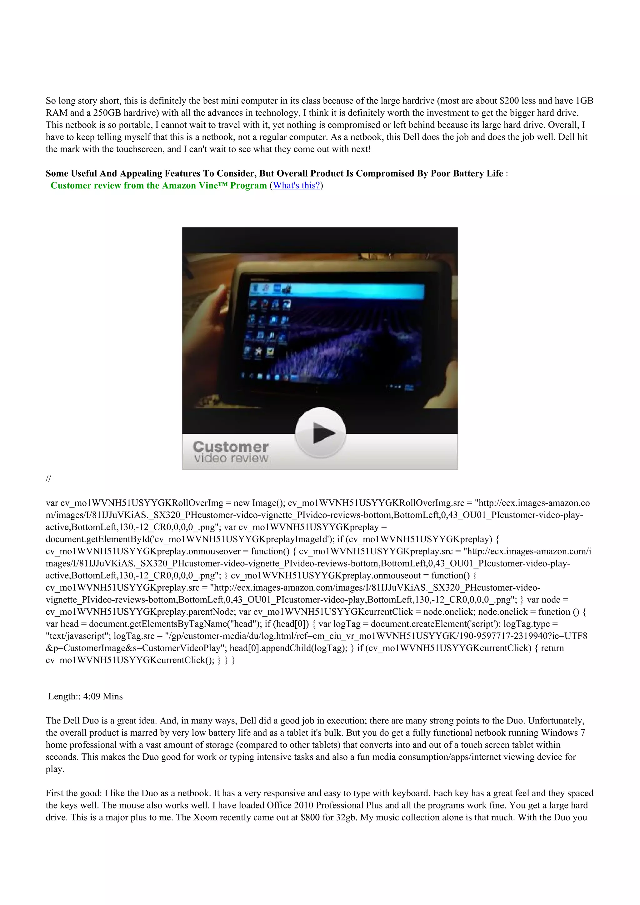 So long story short, this is definitely the best mini computer in its class because of the large hardrive (most are about $200 less and have 1GB
RAM and a 250GB hardrive) with all the advances in technology, I think it is definitely worth the investment to get the bigger hard drive.
This netbook is so portable, I cannot wait to travel with it, yet nothing is compromised or left behind because its large hard drive. Overall, I
have to keep telling myself that this is a netbook, not a regular computer. As a netbook, this Dell does the job and does the job well. Dell hit
the mark with the touchscreen, and I can't wait to see what they come out with next!

Some Useful And Appealing Features To Consider, But Overall Product Is Compromised By Poor Battery Life :
 Customer review from the Amazon Vine™ Program (What's this?)




//

var cv_mo1WVNH51USYYGKRollOverImg = new Image(); cv_mo1WVNH51USYYGKRollOverImg.src = "http://ecx.images-amazon.co
m/images/I/81IJJuVKiAS._SX320_PHcustomer-video-vignette_PIvideo-reviews-bottom,BottomLeft,0,43_OU01_PIcustomer-video-play-
active,BottomLeft,130,-12_CR0,0,0,0_.png"; var cv_mo1WVNH51USYYGKpreplay =
document.getElementById('cv_mo1WVNH51USYYGKpreplayImageId'); if (cv_mo1WVNH51USYYGKpreplay) {
cv_mo1WVNH51USYYGKpreplay.onmouseover = function() { cv_mo1WVNH51USYYGKpreplay.src = "http://ecx.images-amazon.com/i
mages/I/81IJJuVKiAS._SX320_PHcustomer-video-vignette_PIvideo-reviews-bottom,BottomLeft,0,43_OU01_PIcustomer-video-play-
active,BottomLeft,130,-12_CR0,0,0,0_.png"; } cv_mo1WVNH51USYYGKpreplay.onmouseout = function() {
cv_mo1WVNH51USYYGKpreplay.src = "http://ecx.images-amazon.com/images/I/81IJJuVKiAS._SX320_PHcustomer-video-
vignette_PIvideo-reviews-bottom,BottomLeft,0,43_OU01_PIcustomer-video-play,BottomLeft,130,-12_CR0,0,0,0_.png"; } var node =
cv_mo1WVNH51USYYGKpreplay.parentNode; var cv_mo1WVNH51USYYGKcurrentClick = node.onclick; node.onclick = function () {
var head = document.getElementsByTagName("head"); if (head[0]) { var logTag = document.createElement('script'); logTag.type =
"text/javascript"; logTag.src = "/gp/customer-media/du/log.html/ref=cm_ciu_vr_mo1WVNH51USYYGK/190-9597717-2319940?ie=UTF8
&p=CustomerImage&s=CustomerVideoPlay"; head[0].appendChild(logTag); } if (cv_mo1WVNH51USYYGKcurrentClick) { return
cv_mo1WVNH51USYYGKcurrentClick(); } } }


Length:: 4:09 Mins

The Dell Duo is a great idea. And, in many ways, Dell did a good job in execution; there are many strong points to the Duo. Unfortunately,
the overall product is marred by very low battery life and as a tablet it's bulk. But you do get a fully functional netbook running Windows 7
home professional with a vast amount of storage (compared to other tablets) that converts into and out of a touch screen tablet within
seconds. This makes the Duo good for work or typing intensive tasks and also a fun media consumption/apps/internet viewing device for
play.

First the good: I like the Duo as a netbook. It has a very responsive and easy to type with keyboard. Each key has a great feel and they spaced
the keys well. The mouse also works well. I have loaded Office 2010 Professional Plus and all the programs work fine. You get a large hard
drive. This is a major plus to me. The Xoom recently came out at $800 for 32gb. My music collection alone is that much. With the Duo you
 