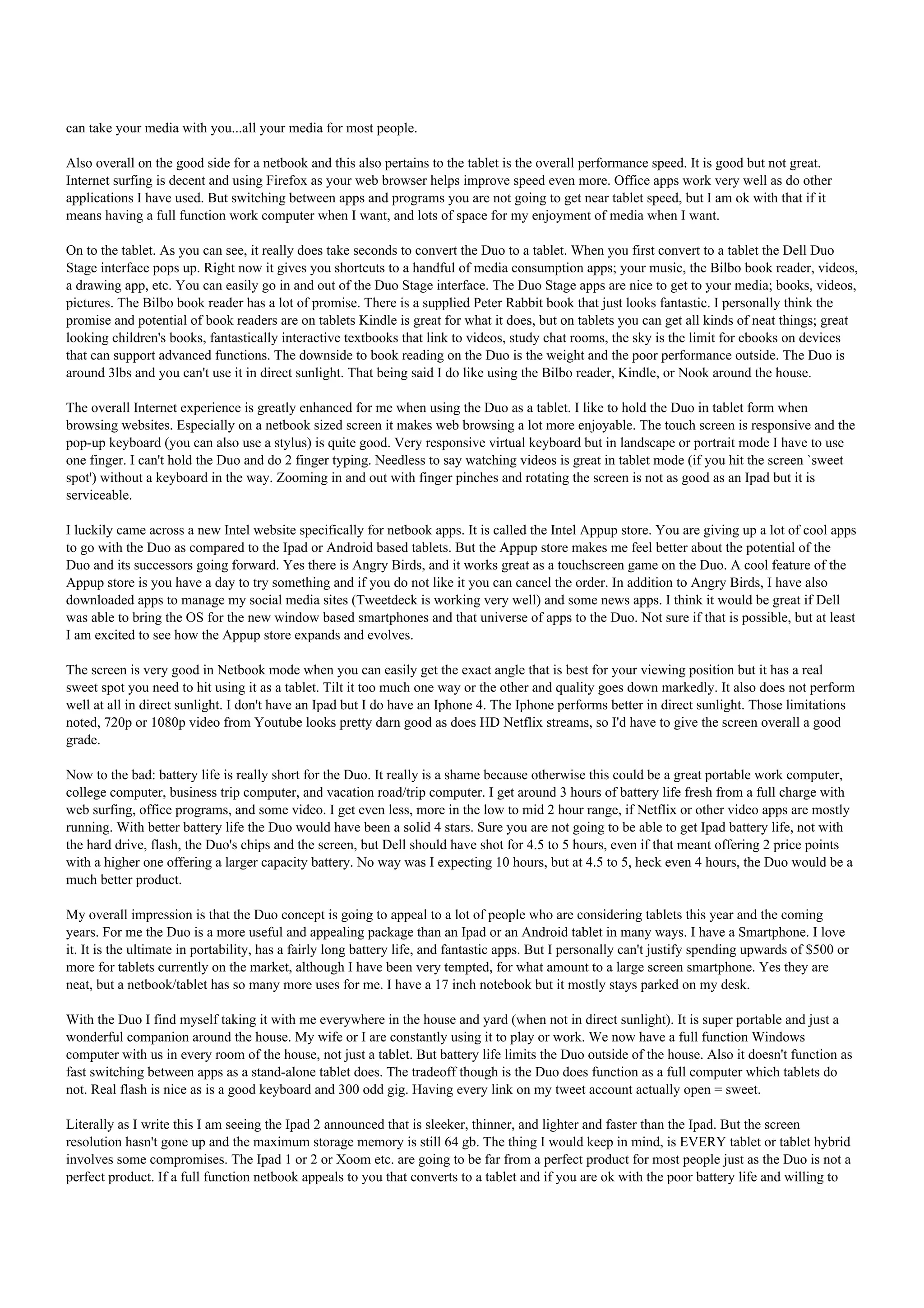 can take your media with you...all your media for most people.

Also overall on the good side for a netbook and this also pertains to the tablet is the overall performance speed. It is good but not great.
Internet surfing is decent and using Firefox as your web browser helps improve speed even more. Office apps work very well as do other
applications I have used. But switching between apps and programs you are not going to get near tablet speed, but I am ok with that if it
means having a full function work computer when I want, and lots of space for my enjoyment of media when I want.

On to the tablet. As you can see, it really does take seconds to convert the Duo to a tablet. When you first convert to a tablet the Dell Duo
Stage interface pops up. Right now it gives you shortcuts to a handful of media consumption apps; your music, the Bilbo book reader, videos,
a drawing app, etc. You can easily go in and out of the Duo Stage interface. The Duo Stage apps are nice to get to your media; books, videos,
pictures. The Bilbo book reader has a lot of promise. There is a supplied Peter Rabbit book that just looks fantastic. I personally think the
promise and potential of book readers are on tablets Kindle is great for what it does, but on tablets you can get all kinds of neat things; great
looking children's books, fantastically interactive textbooks that link to videos, study chat rooms, the sky is the limit for ebooks on devices
that can support advanced functions. The downside to book reading on the Duo is the weight and the poor performance outside. The Duo is
around 3lbs and you can't use it in direct sunlight. That being said I do like using the Bilbo reader, Kindle, or Nook around the house.

The overall Internet experience is greatly enhanced for me when using the Duo as a tablet. I like to hold the Duo in tablet form when
browsing websites. Especially on a netbook sized screen it makes web browsing a lot more enjoyable. The touch screen is responsive and the
pop-up keyboard (you can also use a stylus) is quite good. Very responsive virtual keyboard but in landscape or portrait mode I have to use
one finger. I can't hold the Duo and do 2 finger typing. Needless to say watching videos is great in tablet mode (if you hit the screen `sweet
spot') without a keyboard in the way. Zooming in and out with finger pinches and rotating the screen is not as good as an Ipad but it is
serviceable.

I luckily came across a new Intel website specifically for netbook apps. It is called the Intel Appup store. You are giving up a lot of cool apps
to go with the Duo as compared to the Ipad or Android based tablets. But the Appup store makes me feel better about the potential of the
Duo and its successors going forward. Yes there is Angry Birds, and it works great as a touchscreen game on the Duo. A cool feature of the
Appup store is you have a day to try something and if you do not like it you can cancel the order. In addition to Angry Birds, I have also
downloaded apps to manage my social media sites (Tweetdeck is working very well) and some news apps. I think it would be great if Dell
was able to bring the OS for the new window based smartphones and that universe of apps to the Duo. Not sure if that is possible, but at least
I am excited to see how the Appup store expands and evolves.

The screen is very good in Netbook mode when you can easily get the exact angle that is best for your viewing position but it has a real
sweet spot you need to hit using it as a tablet. Tilt it too much one way or the other and quality goes down markedly. It also does not perform
well at all in direct sunlight. I don't have an Ipad but I do have an Iphone 4. The Iphone performs better in direct sunlight. Those limitations
noted, 720p or 1080p video from Youtube looks pretty darn good as does HD Netflix streams, so I'd have to give the screen overall a good
grade.

Now to the bad: battery life is really short for the Duo. It really is a shame because otherwise this could be a great portable work computer,
college computer, business trip computer, and vacation road/trip computer. I get around 3 hours of battery life fresh from a full charge with
web surfing, office programs, and some video. I get even less, more in the low to mid 2 hour range, if Netflix or other video apps are mostly
running. With better battery life the Duo would have been a solid 4 stars. Sure you are not going to be able to get Ipad battery life, not with
the hard drive, flash, the Duo's chips and the screen, but Dell should have shot for 4.5 to 5 hours, even if that meant offering 2 price points
with a higher one offering a larger capacity battery. No way was I expecting 10 hours, but at 4.5 to 5, heck even 4 hours, the Duo would be a
much better product.

My overall impression is that the Duo concept is going to appeal to a lot of people who are considering tablets this year and the coming
years. For me the Duo is a more useful and appealing package than an Ipad or an Android tablet in many ways. I have a Smartphone. I love
it. It is the ultimate in portability, has a fairly long battery life, and fantastic apps. But I personally can't justify spending upwards of $500 or
more for tablets currently on the market, although I have been very tempted, for what amount to a large screen smartphone. Yes they are
neat, but a netbook/tablet has so many more uses for me. I have a 17 inch notebook but it mostly stays parked on my desk.

With the Duo I find myself taking it with me everywhere in the house and yard (when not in direct sunlight). It is super portable and just a
wonderful companion around the house. My wife or I are constantly using it to play or work. We now have a full function Windows
computer with us in every room of the house, not just a tablet. But battery life limits the Duo outside of the house. Also it doesn't function as
fast switching between apps as a stand-alone tablet does. The tradeoff though is the Duo does function as a full computer which tablets do
not. Real flash is nice as is a good keyboard and 300 odd gig. Having every link on my tweet account actually open = sweet.

Literally as I write this I am seeing the Ipad 2 announced that is sleeker, thinner, and lighter and faster than the Ipad. But the screen
resolution hasn't gone up and the maximum storage memory is still 64 gb. The thing I would keep in mind, is EVERY tablet or tablet hybrid
involves some compromises. The Ipad 1 or 2 or Xoom etc. are going to be far from a perfect product for most people just as the Duo is not a
perfect product. If a full function netbook appeals to you that converts to a tablet and if you are ok with the poor battery life and willing to
 