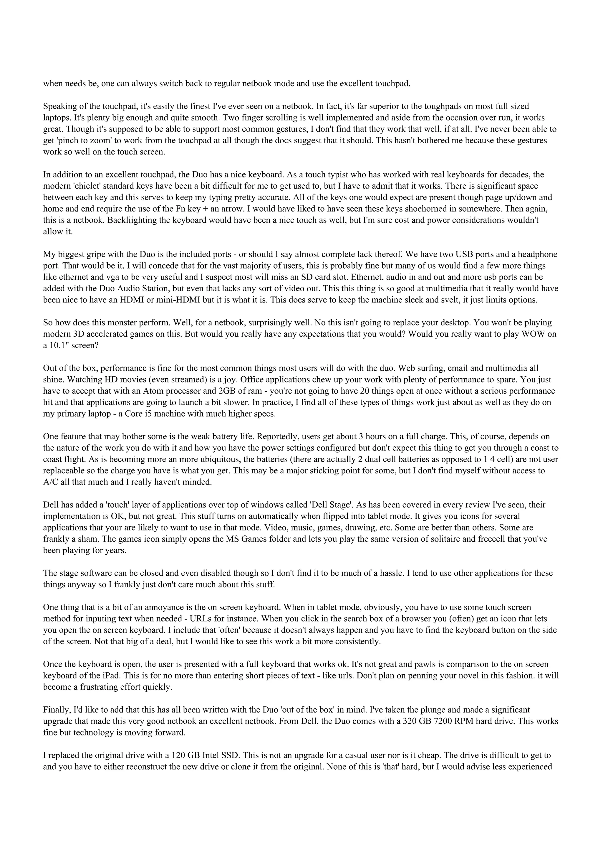 when needs be, one can always switch back to regular netbook mode and use the excellent touchpad.

Speaking of the touchpad, it's easily the finest I've ever seen on a netbook. In fact, it's far superior to the toughpads on most full sized
laptops. It's plenty big enough and quite smooth. Two finger scrolling is well implemented and aside from the occasion over run, it works
great. Though it's supposed to be able to support most common gestures, I don't find that they work that well, if at all. I've never been able to
get 'pinch to zoom' to work from the touchpad at all though the docs suggest that it should. This hasn't bothered me because these gestures
work so well on the touch screen.

In addition to an excellent touchpad, the Duo has a nice keyboard. As a touch typist who has worked with real keyboards for decades, the
modern 'chiclet' standard keys have been a bit difficult for me to get used to, but I have to admit that it works. There is significant space
between each key and this serves to keep my typing pretty accurate. All of the keys one would expect are present though page up/down and
home and end require the use of the Fn key + an arrow. I would have liked to have seen these keys shoehorned in somewhere. Then again,
this is a netbook. Backliighting the keyboard would have been a nice touch as well, but I'm sure cost and power considerations wouldn't
allow it.

My biggest gripe with the Duo is the included ports - or should I say almost complete lack thereof. We have two USB ports and a headphone
port. That would be it. I will concede that for the vast majority of users, this is probably fine but many of us would find a few more things
like ethernet and vga to be very useful and I suspect most will miss an SD card slot. Ethernet, audio in and out and more usb ports can be
added with the Duo Audio Station, but even that lacks any sort of video out. This this thing is so good at multimedia that it really would have
been nice to have an HDMI or mini-HDMI but it is what it is. This does serve to keep the machine sleek and svelt, it just limits options.

So how does this monster perform. Well, for a netbook, surprisingly well. No this isn't going to replace your desktop. You won't be playing
modern 3D accelerated games on this. But would you really have any expectations that you would? Would you really want to play WOW on
a 10.1" screen?

Out of the box, performance is fine for the most common things most users will do with the duo. Web surfing, email and multimedia all
shine. Watching HD movies (even streamed) is a joy. Office applications chew up your work with plenty of performance to spare. You just
have to accept that with an Atom processor and 2GB of ram - you're not going to have 20 things open at once without a serious performance
hit and that applications are going to launch a bit slower. In practice, I find all of these types of things work just about as well as they do on
my primary laptop - a Core i5 machine with much higher specs.

One feature that may bother some is the weak battery life. Reportedly, users get about 3 hours on a full charge. This, of course, depends on
the nature of the work you do with it and how you have the power settings configured but don't expect this thing to get you through a coast to
coast flight. As is becoming more an more ubiquitous, the batteries (there are actually 2 dual cell batteries as opposed to 1 4 cell) are not user
replaceable so the charge you have is what you get. This may be a major sticking point for some, but I don't find myself without access to
A/C all that much and I really haven't minded.

Dell has added a 'touch' layer of applications over top of windows called 'Dell Stage'. As has been covered in every review I've seen, their
implementation is OK, but not great. This stuff turns on automatically when flipped into tablet mode. It gives you icons for several
applications that your are likely to want to use in that mode. Video, music, games, drawing, etc. Some are better than others. Some are
frankly a sham. The games icon simply opens the MS Games folder and lets you play the same version of solitaire and freecell that you've
been playing for years.

The stage software can be closed and even disabled though so I don't find it to be much of a hassle. I tend to use other applications for these
things anyway so I frankly just don't care much about this stuff.

One thing that is a bit of an annoyance is the on screen keyboard. When in tablet mode, obviously, you have to use some touch screen
method for inputing text when needed - URLs for instance. When you click in the search box of a browser you (often) get an icon that lets
you open the on screen keyboard. I include that 'often' because it doesn't always happen and you have to find the keyboard button on the side
of the screen. Not that big of a deal, but I would like to see this work a bit more consistently.

Once the keyboard is open, the user is presented with a full keyboard that works ok. It's not great and pawls is comparison to the on screen
keyboard of the iPad. This is for no more than entering short pieces of text - like urls. Don't plan on penning your novel in this fashion. it will
become a frustrating effort quickly.

Finally, I'd like to add that this has all been written with the Duo 'out of the box' in mind. I've taken the plunge and made a significant
upgrade that made this very good netbook an excellent netbook. From Dell, the Duo comes with a 320 GB 7200 RPM hard drive. This works
fine but technology is moving forward.

I replaced the original drive with a 120 GB Intel SSD. This is not an upgrade for a casual user nor is it cheap. The drive is difficult to get to
and you have to either reconstruct the new drive or clone it from the original. None of this is 'that' hard, but I would advise less experienced
 