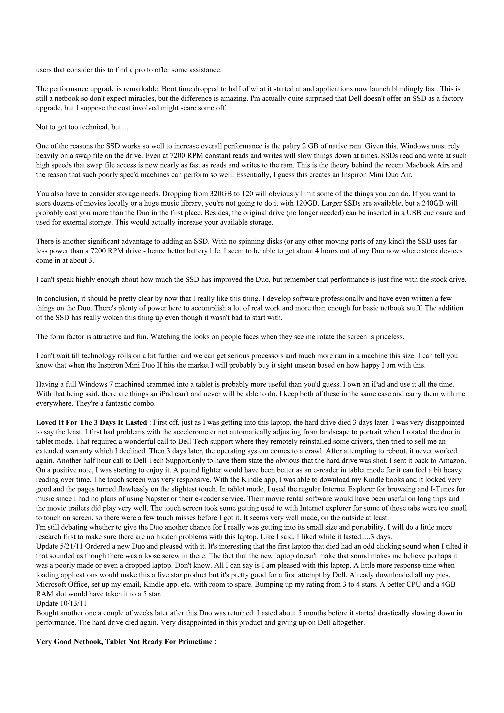 users that consider this to find a pro to offer some assistance.

The performance upgrade is remarkable. Boot time dropped to half of what it started at and applications now launch blindingly fast. This is
still a netbook so don't expect miracles, but the difference is amazing. I'm actually quite surprised that Dell doesn't offer an SSD as a factory
upgrade, but I suppose the cost involved might scare some off.

Not to get too technical, but....

One of the reasons the SSD works so well to increase overall performance is the paltry 2 GB of native ram. Given this, Windows must rely
heavily on a swap file on the drive. Even at 7200 RPM constant reads and writes will slow things down at times. SSDs read and write at such
high speeds that swap file access is now nearly as fast as reads and writes to the ram. This is the theory behind the recent Macbook Airs and
the reason that such poorly spec'd machines can perform so well. Essentially, I guess this creates an Inspiron Mini Duo Air.

You also have to consider storage needs. Dropping from 320GB to 120 will obviously limit some of the things you can do. If you want to
store dozens of movies locally or a huge music library, you're not going to do it with 120GB. Larger SSDs are available, but a 240GB will
probably cost you more than the Duo in the first place. Besides, the original drive (no longer needed) can be inserted in a USB enclosure and
used for external storage. This would actually increase your available storage.

There is another significant advantage to adding an SSD. With no spinning disks (or any other moving parts of any kind) the SSD uses far
less power than a 7200 RPM drive - hence better battery life. I seem to be able to get about 4 hours out of my Duo now where stock devices
come in at about 3.

I can't speak highly enough about how much the SSD has improved the Duo, but remember that performance is just fine with the stock drive.

In conclusion, it should be pretty clear by now that I really like this thing. I develop software professionally and have even written a few
things on the Duo. There's plenty of power here to accomplish a lot of real work and more than enough for basic netbook stuff. The addition
of the SSD has really woken this thing up even though it wasn't bad to start with.

The form factor is attractive and fun. Watching the looks on people faces when they see me rotate the screen is priceless.

I can't wait till technology rolls on a bit further and we can get serious processors and much more ram in a machine this size. I can tell you
know that when the Inspiron Mini Duo II hits the market I will probably buy it sight unseen based on how happy I am with this.

Having a full Windows 7 machined crammed into a tablet is probably more useful than you'd guess. I own an iPad and use it all the time.
With that being said, there are things an iPad can't and never will be able to do. I keep both of these in the same case and carry them with me
everywhere. They're a fantastic combo.

Loved It For The 3 Days It Lasted : First off, just as I was getting into this laptop, the hard drive died 3 days later. I was very disappointed
to say the least. I first had problems with the accelerometer not automatically adjusting from landscape to portrait when I rotated the duo in
tablet mode. That required a wonderful call to Dell Tech support where they remotely reinstalled some drivers, then tried to sell me an
extended warranty which I declined. Then 3 days later, the operating system comes to a crawl. After attempting to reboot, it never worked
again. Another half hour call to Dell Tech Support,only to have them state the obvious that the hard drive was shot. I sent it back to Amazon.
On a positive note, I was starting to enjoy it. A pound lighter would have been better as an e-reader in tablet mode for it can feel a bit heavy
reading over time. The touch screen was very responsive. With the Kindle app, I was able to download my Kindle books and it looked very
good and the pages turned flawlessly on the slightest touch. In tablet mode, I used the regular Internet Explorer for browsing and I-Tunes for
music since I had no plans of using Napster or their e-reader service. Their movie rental software would have been useful on long trips and
the movie trailers did play very well. The touch screen took some getting used to with Internet explorer for some of those tabs were too small
to touch on screen, so there were a few touch misses before I got it. It seems very well made, on the outside at least.
I'm still debating whether to give the Duo another chance for I really was getting into its small size and portability. I will do a little more
research first to make sure there are no hidden problems with this laptop. Like I said, I liked while it lasted.....3 days.
Update 5/21/11 Ordered a new Duo and pleased with it. It's interesting that the first laptop that died had an odd clicking sound when I tilted it
that sounded as though there was a loose screw in there. The fact that the new laptop doesn't make that sound makes me believe perhaps it
was a poorly made or even a dropped laptop. Don't know. All I can say is I am pleased with this laptop. A little more response time when
loading applications would make this a five star product but it's pretty good for a first attempt by Dell. Already downloaded all my pics,
Microsoft Office, set up my email, Kindle app. etc. with room to spare. Bumping up my rating from 3 to 4 stars. A better CPU and a 4GB
RAM slot would have taken it to a 5 star.
Update 10/13/11
Bought another one a couple of weeks later after this Duo was returned. Lasted about 5 months before it started drastically slowing down in
performance. The hard drive died again. Very disappointed in this product and giving up on Dell altogether.

Very Good Netbook, Tablet Not Ready For Primetime :
 