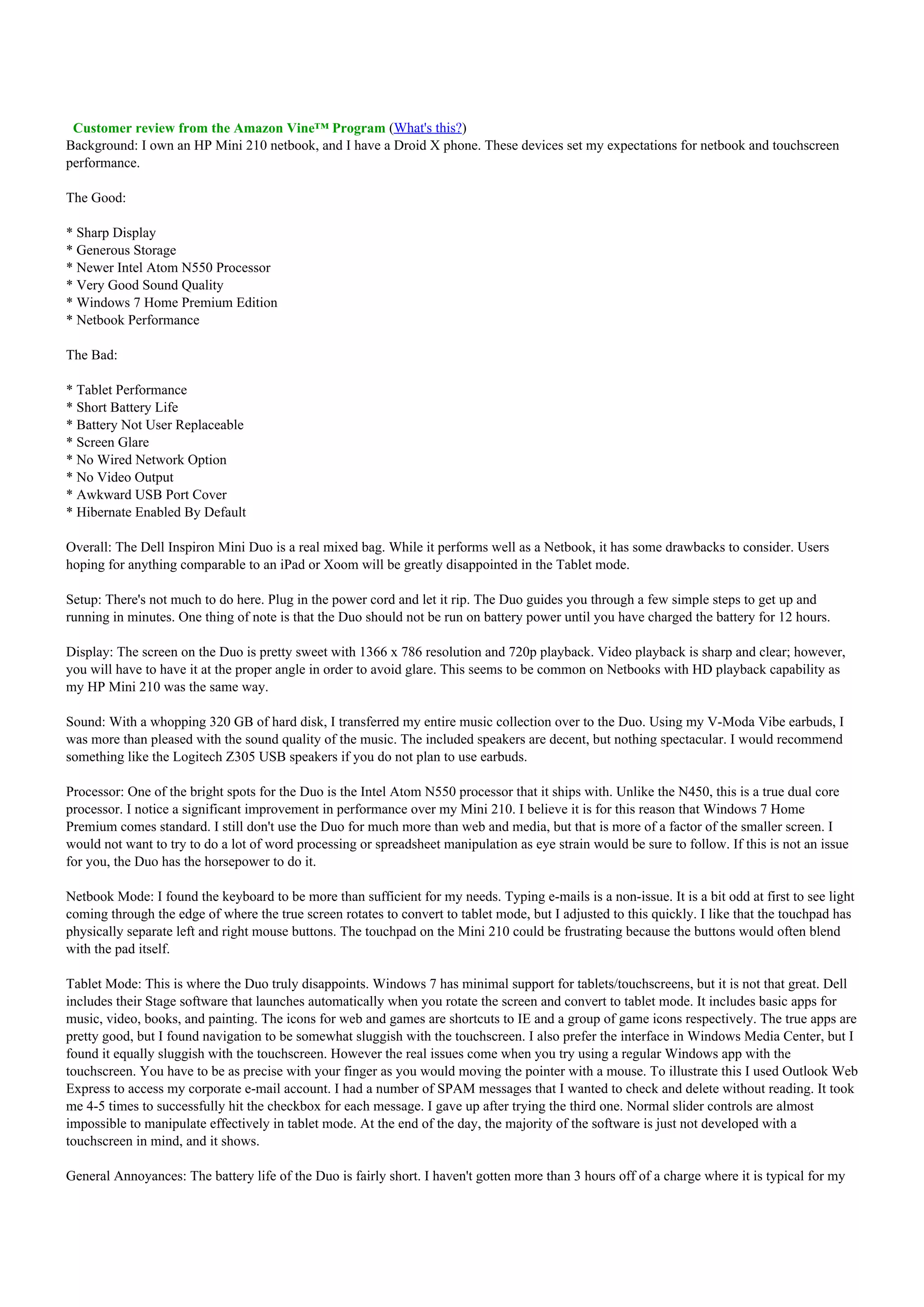 Customer review from the Amazon Vine™ Program (What's this?)
Background: I own an HP Mini 210 netbook, and I have a Droid X phone. These devices set my expectations for netbook and touchscreen
performance.

The Good:

* Sharp Display
* Generous Storage
* Newer Intel Atom N550 Processor
* Very Good Sound Quality
* Windows 7 Home Premium Edition
* Netbook Performance

The Bad:

* Tablet Performance
* Short Battery Life
* Battery Not User Replaceable
* Screen Glare
* No Wired Network Option
* No Video Output
* Awkward USB Port Cover
* Hibernate Enabled By Default

Overall: The Dell Inspiron Mini Duo is a real mixed bag. While it performs well as a Netbook, it has some drawbacks to consider. Users
hoping for anything comparable to an iPad or Xoom will be greatly disappointed in the Tablet mode.

Setup: There's not much to do here. Plug in the power cord and let it rip. The Duo guides you through a few simple steps to get up and
running in minutes. One thing of note is that the Duo should not be run on battery power until you have charged the battery for 12 hours.

Display: The screen on the Duo is pretty sweet with 1366 x 786 resolution and 720p playback. Video playback is sharp and clear; however,
you will have to have it at the proper angle in order to avoid glare. This seems to be common on Netbooks with HD playback capability as
my HP Mini 210 was the same way.

Sound: With a whopping 320 GB of hard disk, I transferred my entire music collection over to the Duo. Using my V-Moda Vibe earbuds, I
was more than pleased with the sound quality of the music. The included speakers are decent, but nothing spectacular. I would recommend
something like the Logitech Z305 USB speakers if you do not plan to use earbuds.

Processor: One of the bright spots for the Duo is the Intel Atom N550 processor that it ships with. Unlike the N450, this is a true dual core
processor. I notice a significant improvement in performance over my Mini 210. I believe it is for this reason that Windows 7 Home
Premium comes standard. I still don't use the Duo for much more than web and media, but that is more of a factor of the smaller screen. I
would not want to try to do a lot of word processing or spreadsheet manipulation as eye strain would be sure to follow. If this is not an issue
for you, the Duo has the horsepower to do it.

Netbook Mode: I found the keyboard to be more than sufficient for my needs. Typing e-mails is a non-issue. It is a bit odd at first to see light
coming through the edge of where the true screen rotates to convert to tablet mode, but I adjusted to this quickly. I like that the touchpad has
physically separate left and right mouse buttons. The touchpad on the Mini 210 could be frustrating because the buttons would often blend
with the pad itself.

Tablet Mode: This is where the Duo truly disappoints. Windows 7 has minimal support for tablets/touchscreens, but it is not that great. Dell
includes their Stage software that launches automatically when you rotate the screen and convert to tablet mode. It includes basic apps for
music, video, books, and painting. The icons for web and games are shortcuts to IE and a group of game icons respectively. The true apps are
pretty good, but I found navigation to be somewhat sluggish with the touchscreen. I also prefer the interface in Windows Media Center, but I
found it equally sluggish with the touchscreen. However the real issues come when you try using a regular Windows app with the
touchscreen. You have to be as precise with your finger as you would moving the pointer with a mouse. To illustrate this I used Outlook Web
Express to access my corporate e-mail account. I had a number of SPAM messages that I wanted to check and delete without reading. It took
me 4-5 times to successfully hit the checkbox for each message. I gave up after trying the third one. Normal slider controls are almost
impossible to manipulate effectively in tablet mode. At the end of the day, the majority of the software is just not developed with a
touchscreen in mind, and it shows.

General Annoyances: The battery life of the Duo is fairly short. I haven't gotten more than 3 hours off of a charge where it is typical for my
 