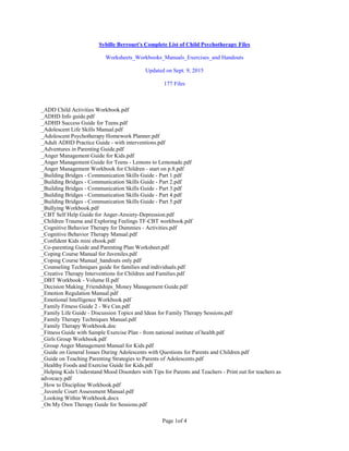 Page 1of 4
Sybille Berrouet's Complete List of Child Psychotherapy Files
Worksheets_Workbooks_Manuals_Exercises_and Handouts
Updated on Sept. 9, 2015
177 Files
_ADD Child Activities Workbook.pdf
_ADHD Info guide.pdf
_ADHD Success Guide for Teens.pdf
_Adolescent Life Skills Manual.pdf
_Adolescent Psychotherapy Homework Planner.pdf
_Adult ADHD Practice Guide - with interventions.pdf
_Adventures in Parenting Guide.pdf
_Anger Management Guide for Kids.pdf
_Anger Management Guide for Teens - Lemons to Lemonade.pdf
_Anger Management Workbook for Children - start on p.8.pdf
_Building Bridges - Communication Skills Guide - Part 1.pdf
_Building Bridges - Communication Skills Guide - Part 2.pdf
_Building Bridges - Communication Skills Guide - Part 3.pdf
_Building Bridges - Communication Skills Guide - Part 4.pdf
_Building Bridges - Communication Skills Guide - Part 5.pdf
_Bullying Workbook.pdf
_CBT Self Help Guide for Anger-Anxiety-Depression.pdf
_Children Trauma and Exploring Feelings TF-CBT workbook.pdf
_Cognitive Behavior Therapy for Dummies - Activities.pdf
_Cognitive Behavior Therapy Manual.pdf
_Confident Kids mini ebook.pdf
_Co-parenting Guide and Parenting Plan Worksheet.pdf
_Coping Course Manual for Juveniles.pdf
_Coping Course Manual_handouts only.pdf
_Counseling Techniques guide for families and individuals.pdf
_Creative Therapy Interventions for Children and Families.pdf
_DBT Workbook - Volume II.pdf
_Decision Making_Friendships_Money Management Guide.pdf
_Emotion Regulation Manual.pdf
_Emotional Intelligence Workbook.pdf
_Family Fitness Guide 2 - We Can.pdf
_Family Life Guide - Discussion Topics and Ideas for Family Therapy Sessions.pdf
_Family Therapy Techniques Manual.pdf
_Family Therapy Workbook.doc
_Fitness Guide with Sample Exercise Plan - from national institute of health.pdf
_Girls Group Workbook.pdf
_Group Anger Management Manual for Kids.pdf
_Guide on General Issues During Adolescents with Questions for Parents and Children.pdf
_Guide on Teaching Parenting Strategies to Parents of Adolescents.pdf
_Healthy Foods and Exercise Guide for Kids.pdf
_Helping Kids Understand Mood Disorders with Tips for Parents and Teachers - Print out for teachers as
advocacy.pdf
_How to Discipline Workbook.pdf
_Juvenile Court Assessment Manual.pdf
_Looking Within Workbook.docx
_On My Own Therapy Guide for Sessions.pdf
 