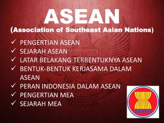 ASEAN
(Association of Southeast Asian Nations)
 PENGERTIAN ASEAN
 SEJARAH ASEAN
 LATAR BELAKANG TERBENTUKNYA ASEAN
 BENTUK-BENTUK KERJASAMA DALAM
ASEAN
 PERAN INDONESIA DALAM ASEAN
 PENGERTIAN MEA
 SEJARAH MEA
 
