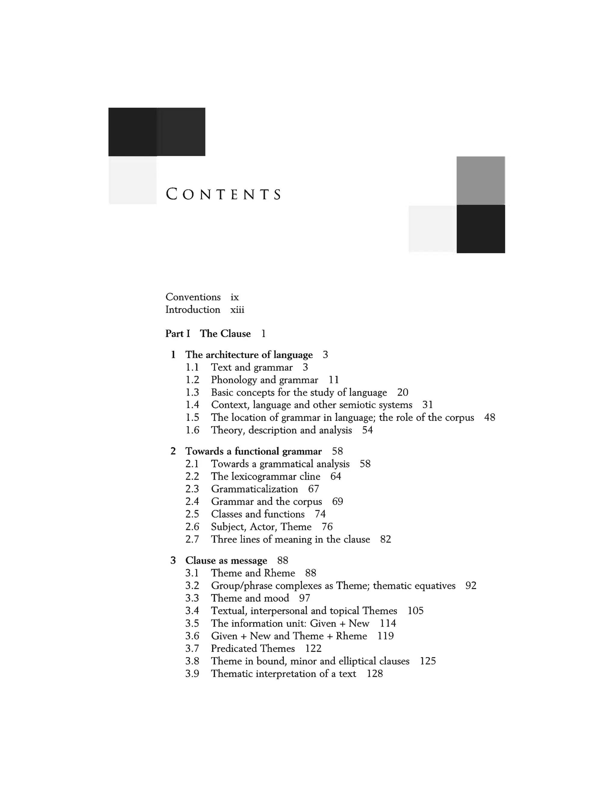 CONTENTS
Conventions ix
Introduction xiii
Part I The Clause l
I The architecture of language 3
1.1 Text and grammar 3
1.2 Phonology and grammar 11
1.3 Basic concepts for the study oflanguage 20
1.4 Context, language and other semiotic systems 31
1.5 The location of grammar in language; the role of the corpus 48
1.6 Theory, description and analysis 54
2 Towards a functional grammar 58
2.1 Towards a grammatical analysis 58
2.2 The lexicogrammar dine 64
2.3 Grammaticalization 67
2.4 Grammar and the corpus 69
2.5 Classes and functions 74
2.6 Subject, Actor, Theme 76
2.7 Three lines of meaning in the clause 82
3 Clause as message 88
3.1 Theme and Rheme 88
3.2 Group/phrase complexes as Theme; thematic equatives 92
3.3 Theme and mood 97
3.4 Textual, interpersonal and topical Themes 105
3.5 The information unit: Given+ New 114
3.6 Given+ New and Theme+ Rheme 119
3.7 Predicated Themes 122
3.8 Theme in bound, minor and elliptical clauses 125
3.9 Thematic interpretation of a text 128
 