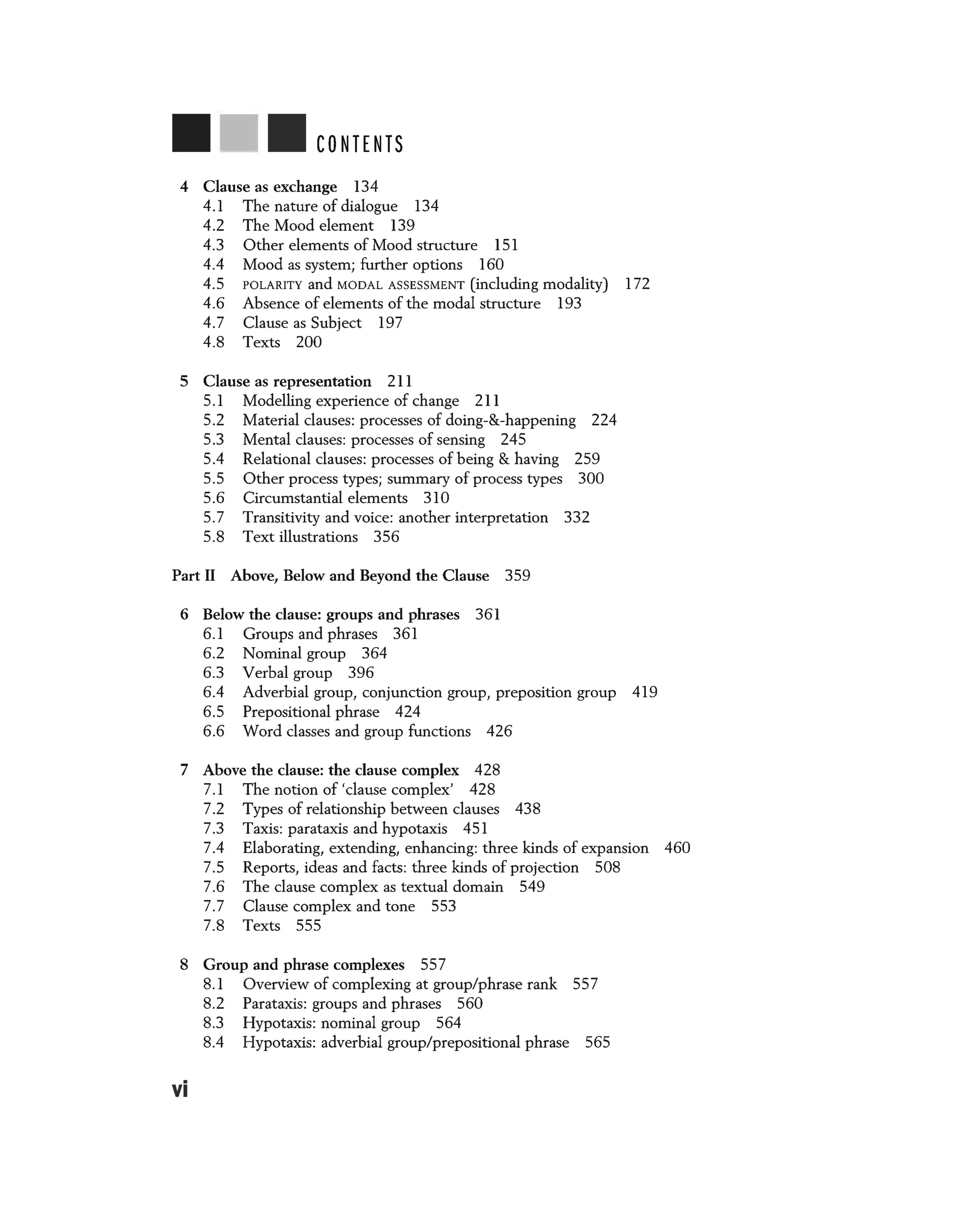 CONTENTS
4 Clause as exchange 134
4.1 The nature of dialogue 134
4.2 The Mood element 139
4.3 Other elements of Mood structure 151
4.4 Mood as system; further options 160
4.5 POLARITY and MODAL ASSESSMENT (including modality) 172
4.6 Absence of elements of the modal structure 193
4.7 Clause as Subject 197
4.8 Texts 200
5 Clause as representation 211
5.1 Modelling experience of change 211
5.2 Material clauses: processes of doing-&-happening 224
5.3 Mental clauses: processes of sensing 245
5.4 Relational clauses: processes of being & having 259
5.5 Other process types; summary of process types 300
5.6 Circumstantial elements 310
5.7 Transitivity and voice: another interpretation 332
5.8 Text illustrations 356
Part II Above, Below and Beyond the Clause 359
6 Below the clause: groups and phrases 361
6.1 Groups and phrases 361
6.2 Nominal group 364
6.3 Verbal group 396
6.4 Adverbial group, conjunction group, preposition group 419
6.5 Prepositional phrase 424
6.6 Word classes and group functions 426
7 Above the clause: the clause complex 428
7.1 The notion of 'clause complex' 428
7.2 Types of relationship between clauses 438
7.3 Taxis: parataxis and hypotaxis 451
7.4 Elaborating, extending, enhancing: three kinds of expansion 460
7.5 Reports, ideas and facts: three kinds of projection 508
7.6 The clause complex as textual domain 549
7.7 Clause complex and tone 553
7.8 Texts 555
8 Group and phrase complexes 557
vi
8.1 Overview of complexing at group/phrase rank 557
8.2 Parataxis: groups and phrases 560
8.3 Hypotaxis: nominal group 564
8.4 Hypotaxis: adverbial group/prepositional phrase 565
 