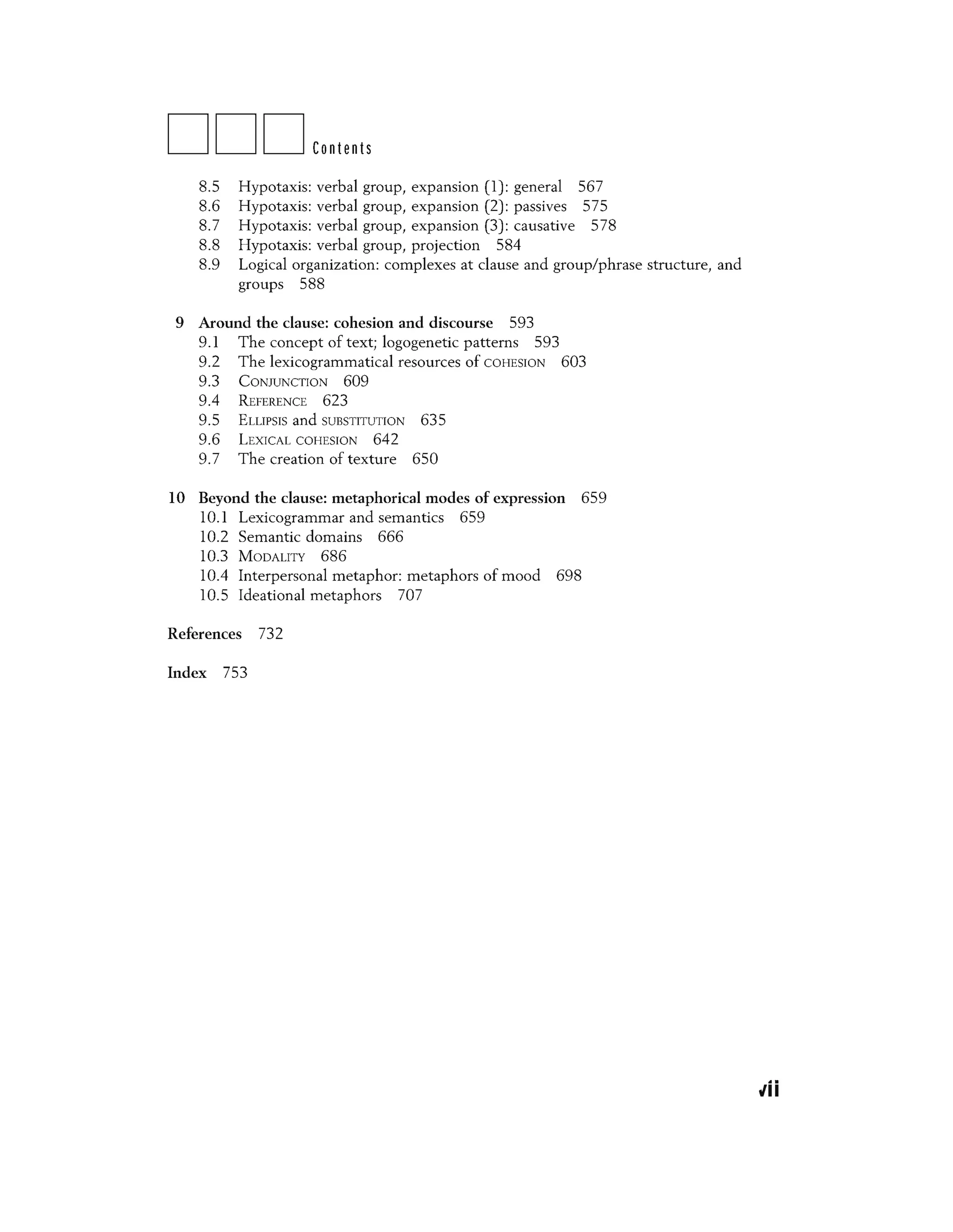 DDDContents
8.5 Hypotaxis: verbal group, expansion (1) : general 567
8.6 Hypotaxis: verbal group, expansion (2) : passives 575
8.7 Hypotaxis: verbal group, expansion (3) : causative 578
8.8 Hypotaxis: verbal group, projection 584
8.9 Logical organization: complexes at clause and group/phrase structure, and
groups 588
9 Around the clause: cohesion and discourse 593
9.1 The concept of text; logogenetic patterns 593
9.2 The lexicogrammatical resources of COHESION 603
9.3 CONJUNCTION 609
9.4 REFERENCE 623
9.5 ELLIPSIS and SUBSTITUTION 635
9.6 LEXICAL COHESION 642
9.7 The creation of texture 650
10 Beyond the clause: metaphorical modes of expression 659
10.1 Lexicogrammar and semantics 659
10.2 Semantic domains 666
10.3 MODALITY 686
10.4 Interpersonal metaphor: metaphors of mood 698
10.5 Ideational metaphors 707
References 732
Index 753
vii
 