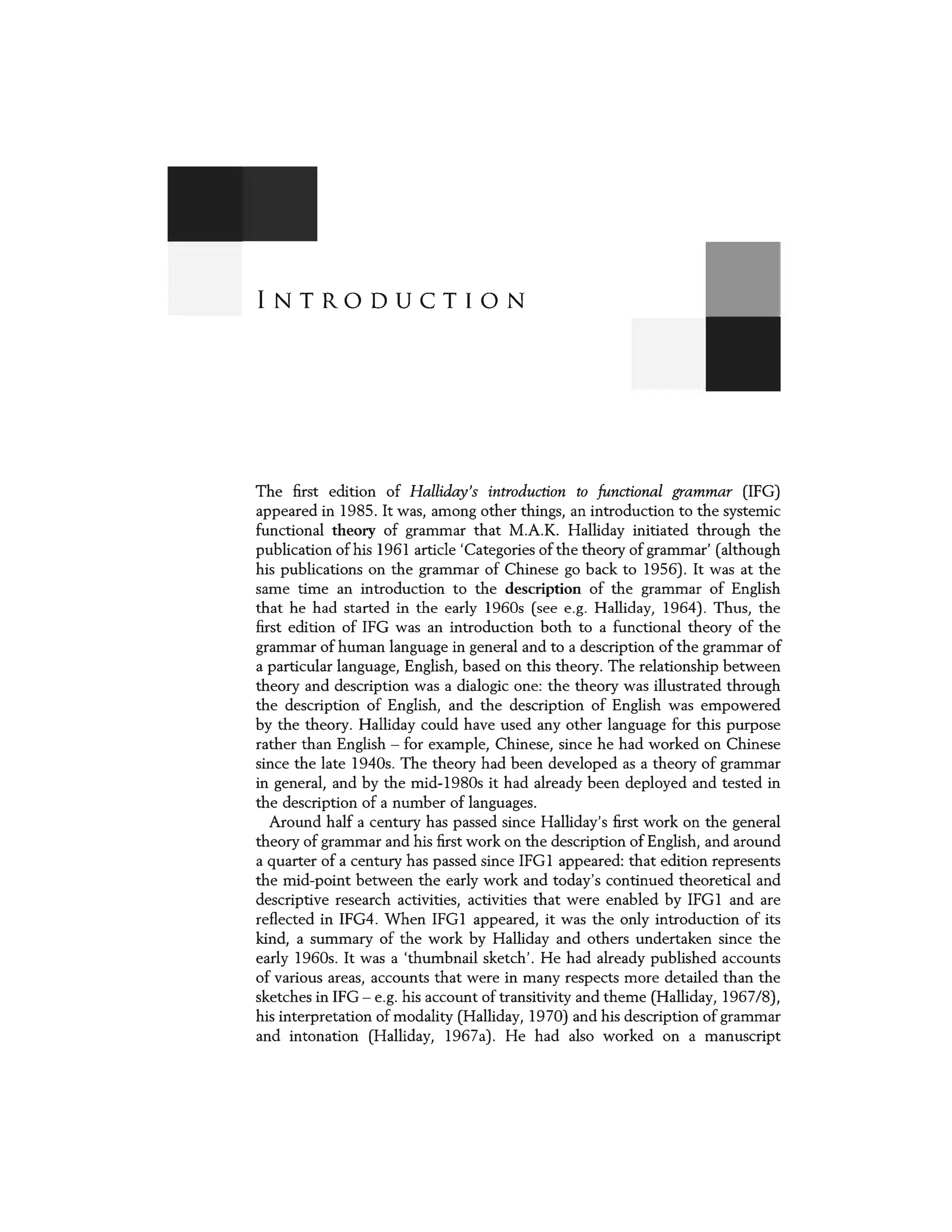 INTRODUCTION
The first edition of Halliday's introduction to functional grammar (IFG)
appeared in 1985. It was, among other things, an introduction to the systemic
functional theory of grammar that M.A.K. Halliday initiated through the
publication of his 1961 article 'Categories of the theory of grammar' (although
his publications on the grammar of Chinese go back to 1956). It was at the
same time an introduction to the description of the grammar of English
that he had started in the early 1960s (see e.g. Halliday, 1964). Thus, the
first edition of IFG was an introduction both to a functional theory of the
grammar of human language in general and to a description of the grammar of
a particular language, English, based on this theory. The relationship between
theory and description was a dialogic one: the theory was illustrated through
the description of English, and the description of English was empowered
by the theory. Halliday could have used any other language for this purpose
rather than English - for example, Chinese, since he had worked on Chinese
since the late 1940s. The theory had been developed as a theory of grammar
in general, and by the mid-l 980s it had already been deployed and tested in
the description of a number of languages.
Around half a century has passed since Halliday's first work on the general
theory of grammar and his first work on the description of English, and around
a quarter of a century has passed since IFG1 appeared: that edition represents
the mid-point between the early work and today's continued theoretical and
descriptive research activities, activities that were enabled by IFG1 and are
reflected in IFG4. When IFG1 appeared, it was the only introduction of its
kind, a summary of the work by Halliday and others undertaken since the
early 1960s. It was a 'thumbnail sketch'. He had already published accounts
of various areas, accounts that were in many respects more detailed than the
sketches in IFG- e.g. his account of transitivity and theme (Halliday, 1967/8),
his interpretation of modality (Halliday, 1970) and his description of grammar
and intonation (Halliday, 1967a). He had also worked on a manuscript
 