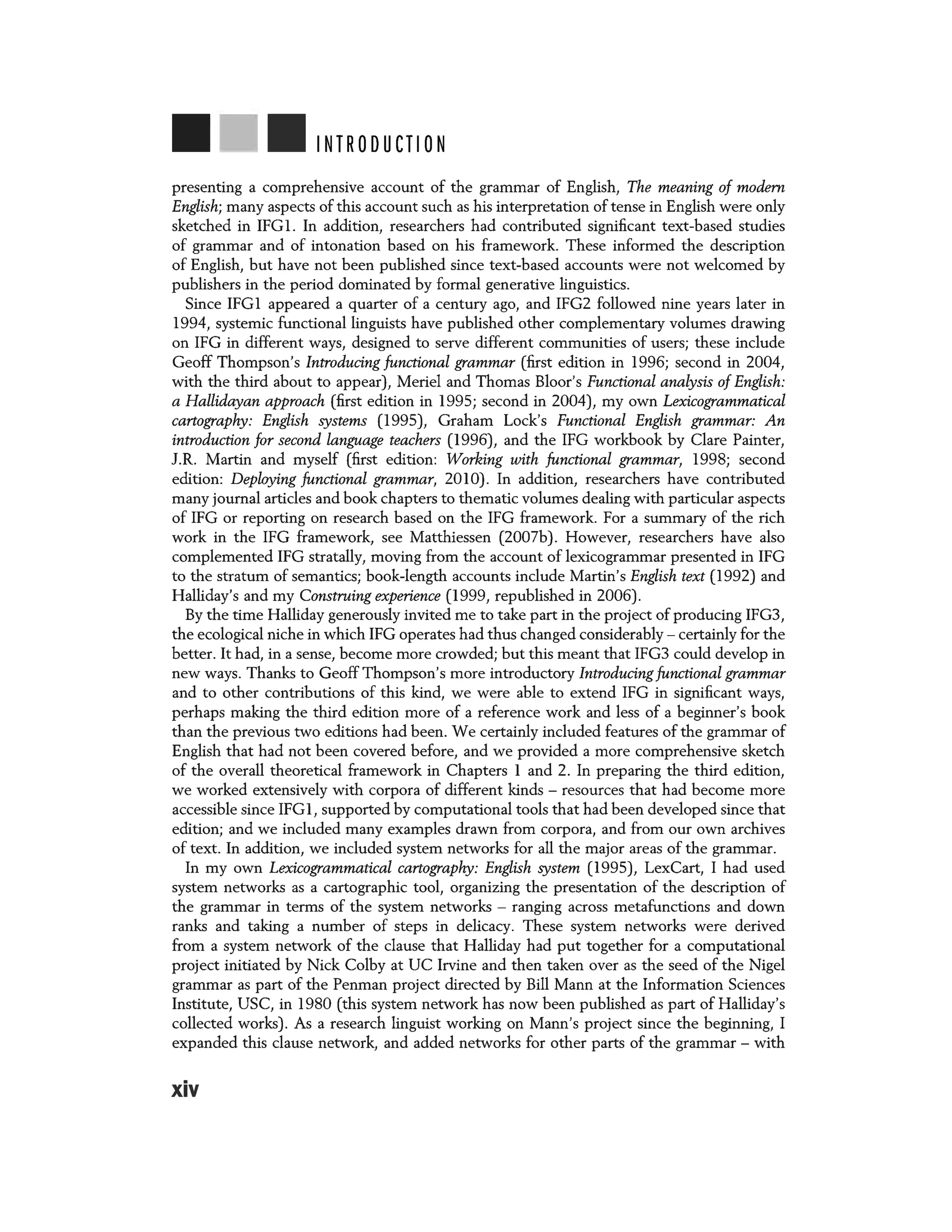 INTRODUCTION
presenting a comprehensive account of the grammar of English, The meaning of modem
English; many aspects of this account such as his interpretation of tense in English were only
sketched in IFG1. In addition, researchers had contributed significant text-based studies
of grammar and of intonation based on his framework. These informed the description
of English, but have not been published since text-based accounts were not welcomed by
publishers in the period dominated by formal generative linguistics.
Since IFG1 appeared a quarter of a century ago, and IFG2 followed nine years later in
1994, systemic functional linguists have published other complementary volumes drawing
on IFG in different ways, designed to serve different communities of users; these include
Geoff Thompson's Introducing functional grammar (first edition in 1996; second in 2004,
with the third about to appear), Meriel and Thomas Bloor's Functional analysis of English:
a Hallidayan approach (first edition in 1995; second in 2004), my own Lexicogrammatical
cartography: English systems (1995), Graham Lock's Functional English grammar: An
introduction for second language teachers (1996), and the IFG workbook by Clare Painter,
J.R. Martin and myself (first edition: Working with functional grammar, 1998; second
edition: Deploying functional grammar, 2010). In addition, researchers have contributed
many journal articles and book chapters to thematic volumes dealing with particular aspects
of IFG or reporting on research based on the IFG framework. For a summary of the rich
work in the IFG framework, see Matthiessen (2007b). However, researchers have also
complemented IFG stratally, moving from the account of lexicogrammar presented in IFG
to the stratum of semantics; book-length accounts include Martin's English text (1992) and
Halliday's and my Construing experience (1999, republished in 2006).
By the time Halliday generously invited me to take part in the project of producing IFG3,
the ecological niche in which IFG operates had thus changed considerably - certainly for the
better. It had, in a sense, become more crowded; but this meant that IFG3 could develop in
new ways. Thanks to Geoff Thompson's more introductory Introducing functional grammar
and to other contributions of this kind, we were able to extend IFG in significant ways,
perhaps making the third edition more of a reference work and less of a beginner's book
than the previous two editions had been. We certainly included features of the grammar of
English that had not been covered before, and we provided a more comprehensive sketch
of the overall theoretical framework in Chapters 1 and 2. In preparing the third edition,
we worked extensively with corpora of different kinds - resources that had become more
accessible since IFG1, supported by computational tools that had been developed since that
edition; and we included many examples drawn from corpora, and from our own archives
of text. In addition, we included system networks for all the major areas of the grammar.
In my own Lexicogrammatical cartography: English system (1995), LexCart, I had used
system networks as a cartographic tool, organizing the presentation of the description of
the grammar in terms of the system networks - ranging across metafunctions and down
ranks and taking a number of steps in delicacy. These system networks were derived
from a system network of the clause that Halliday had put together for a computational
project initiated by Nick Colby at UC Irvine and then taken over as the seed of the Nigel
grammar as part of the Penman project directed by Bill Mann at the Information Sciences
Institute, USC, in 1980 (this system network has now been published as part of Halliday's
collected works). As a research linguist working on Mann's project since the beginning, I
expanded this clause network, and added networks for other parts of the grammar - with
xiv
 