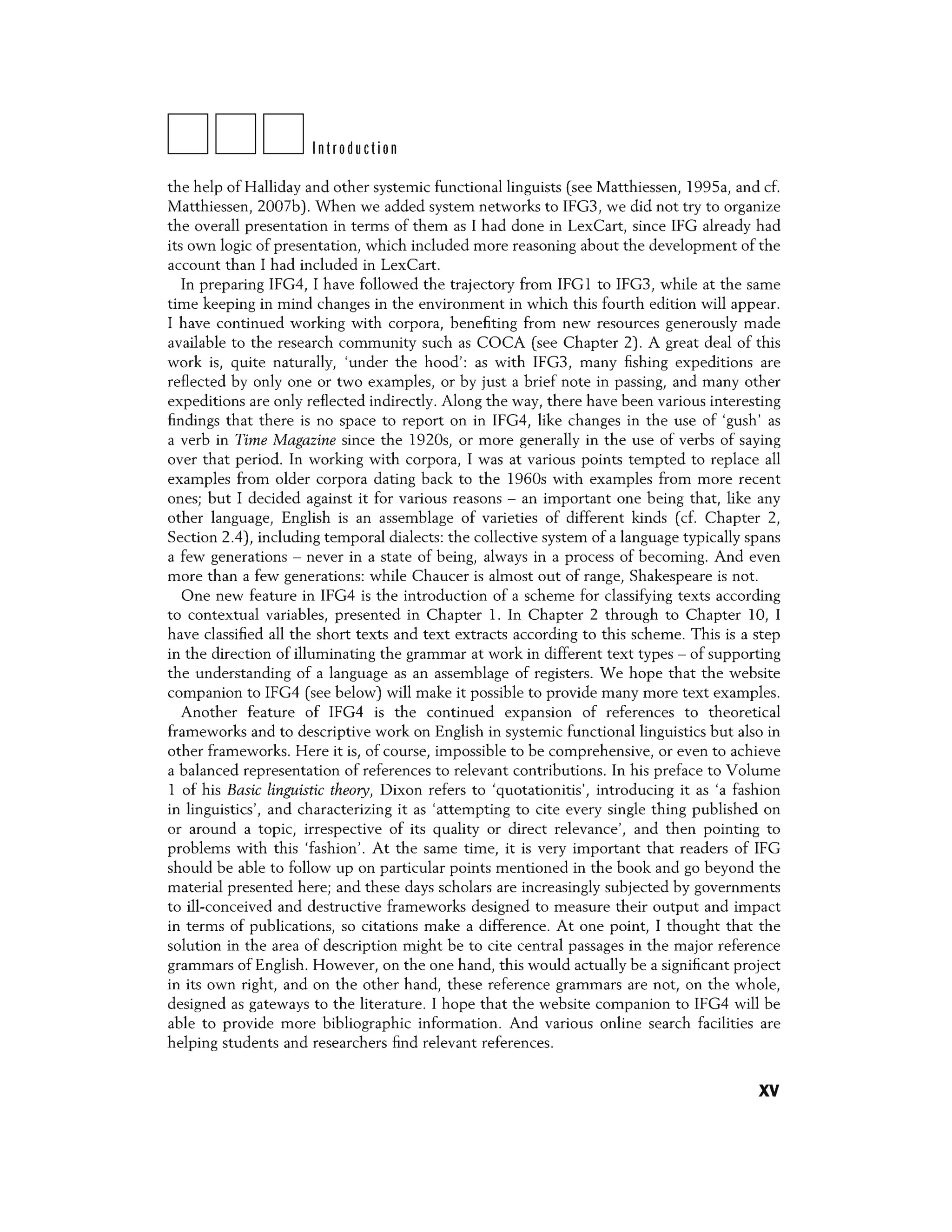 DDDIntroduction
the help of Halliday and other systemic functional linguists (see Matthiessen, 199Sa, and cf.
Matthiessen, 20076). When we added system networks to IFG3, we did not try to organize
the overall presentation in terms of them as I had done in LexCart, since IFG already had
its own logic of presentation, which included more reasoning about the development of the
account than I had included in LexCart.
In preparing IFG4, I have followed the trajectory from IFGl to IFG3, while at the same
time keeping in mind changes in the environment in which this fourth edition will appear.
I have continued working with corpora, benefiting from new resources generously made
available to the research community such as COCA (see Chapter 2). A great deal of this
work is, quite naturally, 'under the hood': as with IFG3, many fishing expeditions are
reflected by only one or two examples, or by just a brief note in passing, and many other
expeditions are only reflected indirectly. Along the way, there have been various interesting
findings that there is no space to report on in IFG4, like changes in the use of 'gush' as
a verb in Time Magazine since the 1920s, or more generally in the use of verbs of saying
over that period. In working with corpora, I was at various points tempted to replace all
examples from older corpora dating back to the 1960s with examples from more recent
ones; but I decided against it for various reasons - an important one being that, like any
other language, English is an assemblage of varieties of different kinds (cf. Chapter 2,
Section 2.4), including temporal dialects: the collective system of a language typically spans
a few generations - never in a state of being, always in a process of becoming. And even
more than a few generations: while Chaucer is almost out of range, Shakespeare is not.
One new feature in IFG4 is the introduction of a scheme for classifying texts according
to contextual variables, presented in Chapter l. In Chapter 2 through to Chapter 10, I
have classified all the short texts and text extracts according to this scheme. This is a step
in the direction of illuminating the grammar at work in different text types - of supporting
the understanding of a language as an assemblage of registers. We hope that the website
companion to IFG4 (see below) will make it possible to provide many more text examples.
Another feature of IFG4 is the continued expansion of references to theoretical
frameworks and to descriptive work on English in systemic functional linguistics but also in
other frameworks. Here it is, of course, impossible to be comprehensive, or even to achieve
a balanced representation of references to relevant contributions. In his preface to Volume
l of his Basic linguistic theory, Dixon refers to 'quotationitis', introducing it as 'a fashion
in linguistics', and characterizing it as 'attempting to cite every single thing published on
or around a topic, irrespective of its quality or direct relevance', and then pointing to
problems with this 'fashion'. At the same time, it is very important that readers of IFG
should be able to follow up on particular points mentioned in the book and go beyond the
material presented here; and these days scholars are increasingly subjected by governments
to ill-conceived and destructive frameworks designed to measure their output and impact
in terms of publications, so citations make a difference. At one point, I thought that the
solution in the area of description might be to cite central passages in the major reference
grammars of English. However, on the one hand, this would actually be a significant project
in its own right, and on the other hand, these reference grammars are not, on the whole,
designed as gateways to the literature. I hope that the website companion to IFG4 will be
able to provide more bibliographic information. And various online search facilities are
helping students and researchers find relevant references.
xv
 