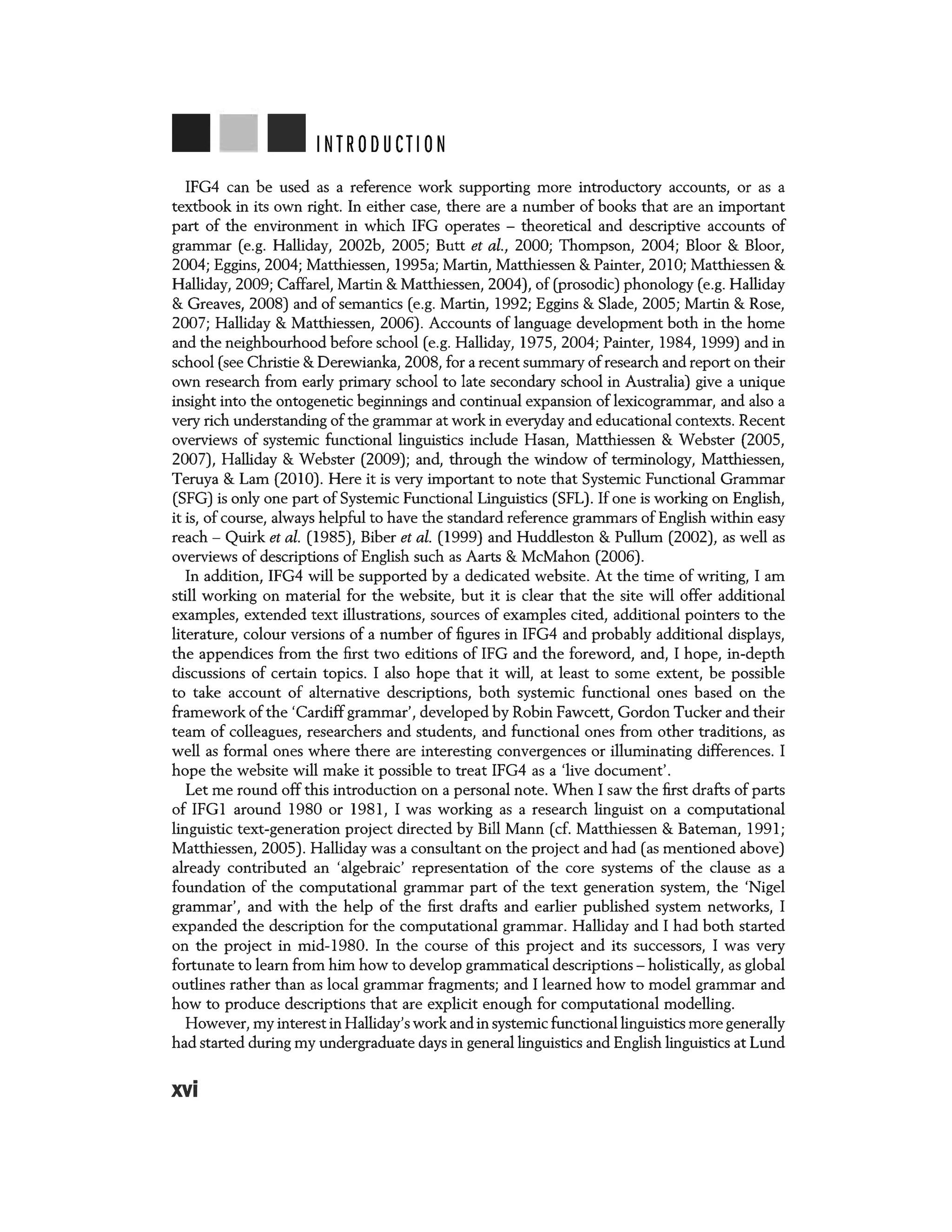 INTRODUCTION
IFG4 can be used as a reference work supporting more introductory accounts, or as a
textbook in its own right. In either case, there are a number of books that are an important
part of the environment in which IFG operates - theoretical and descriptive accounts of
grammar (e.g. Halliday, 20026, 2005; Butt et al., 2000; Thompson, 2004; Bloor & Bloor,
2004; Eggins, 2004; Matthiessen, 1995a; Martin, Matthiessen & Painter, 2010; Matthiessen &
Halliday, 2009; Caffarel, Martin & Matthiessen, 2004), of (prosodic) phonology (e.g. Halliday
& Greaves, 2008) and of semantics (e.g. Martin, 1992; Eggins & Slade, 2005; Martin & Rose,
2007; Halliday & Matthiessen, 2006). Accounts of language development both in the home
and the neighbourhood before school (e.g. Halliday, 1975, 2004; Painter, 1984, 1999) and in
school (see Christie &Derewianka, 2008, for a recent summary of research and report on their
own research from early primary school to late secondary school in Australia) give a unique
insight into the ontogenetic beginnings and continual expansion of lexicogrammar, and also a
very rich understanding of the grammar at work in everyday and educational contexts. Recent
overviews of systemic functional linguistics include Hasan, Matthiessen & Webster (2005,
2007), Halliday & Webster (2009); and, through the window of terminology, Matthiessen,
Teruya & Lam (2010). Here it is very important to note that Systemic Functional Grammar
(SFG) is only one part of Systemic Functional Linguistics (SFL). If one is working on English,
it is, of course, always helpful to have the standard reference grammars of English within easy
reach- Quirk et al. (1985), Biber et al. (1999) and Huddleston & Pullum (2002), as well as
overviews of descriptions of English such as Aarts & McMahon (2006).
In addition, IFG4 will be supported by a dedicated website. At the time of writing, I am
still working on material for the website, but it is clear that the site will offer additional
examples, extended text illustrations, sources of examples cited, additional pointers to the
literature, colour versions of a number of figures in IFG4 and probably additional displays,
the appendices from the first two editions of IFG and the foreword, and, I hope, in-depth
discussions of certain topics. I also hope that it will, at least to some extent, be possible
to take account of alternative descriptions, both systemic functional ones based on the
framework of the 'Cardiffgrammar', developed by Robin Fawcett, Gordon Tucker and their
team of colleagues, researchers and students, and functional ones from other traditions, as
well as formal ones where there are interesting convergences or illuminating differences. I
hope the website will make it possible to treat IFG4 as a 'live document'.
Let me round off this introduction on a personal note. When I saw the first drafts of parts
of IFG1 around 1980 or 1981, I was working as a research linguist on a computational
linguistic text-generation project directed by Bill Mann (cf. Matthiessen & Bateman, 1991;
Matthiessen, 2005). Halliday was a consultant on the project and had (as mentioned above)
already contributed an 'algebraic' representation of the core systems of the clause as a
foundation of the computational grammar part of the text generation system, the 'Nigel
grammar', and with the help of the first drafts and earlier published system networks, I
expanded the description for the computational grammar. Halliday and I had both started
on the project in mid-1980. In the course of this project and its successors, I was very
fortunate to learn from him how to develop grammatical descriptions - holistically, as global
outlines rather than as local grammar fragments; and I learned how to model grammar and
how to produce descriptions that are explicit enough for computational modelling.
However, my interest in Halliday'swork and in systemic functional linguistics more generally
had started during my undergraduate days in general linguistics and English linguistics at Lund
xvi
 
