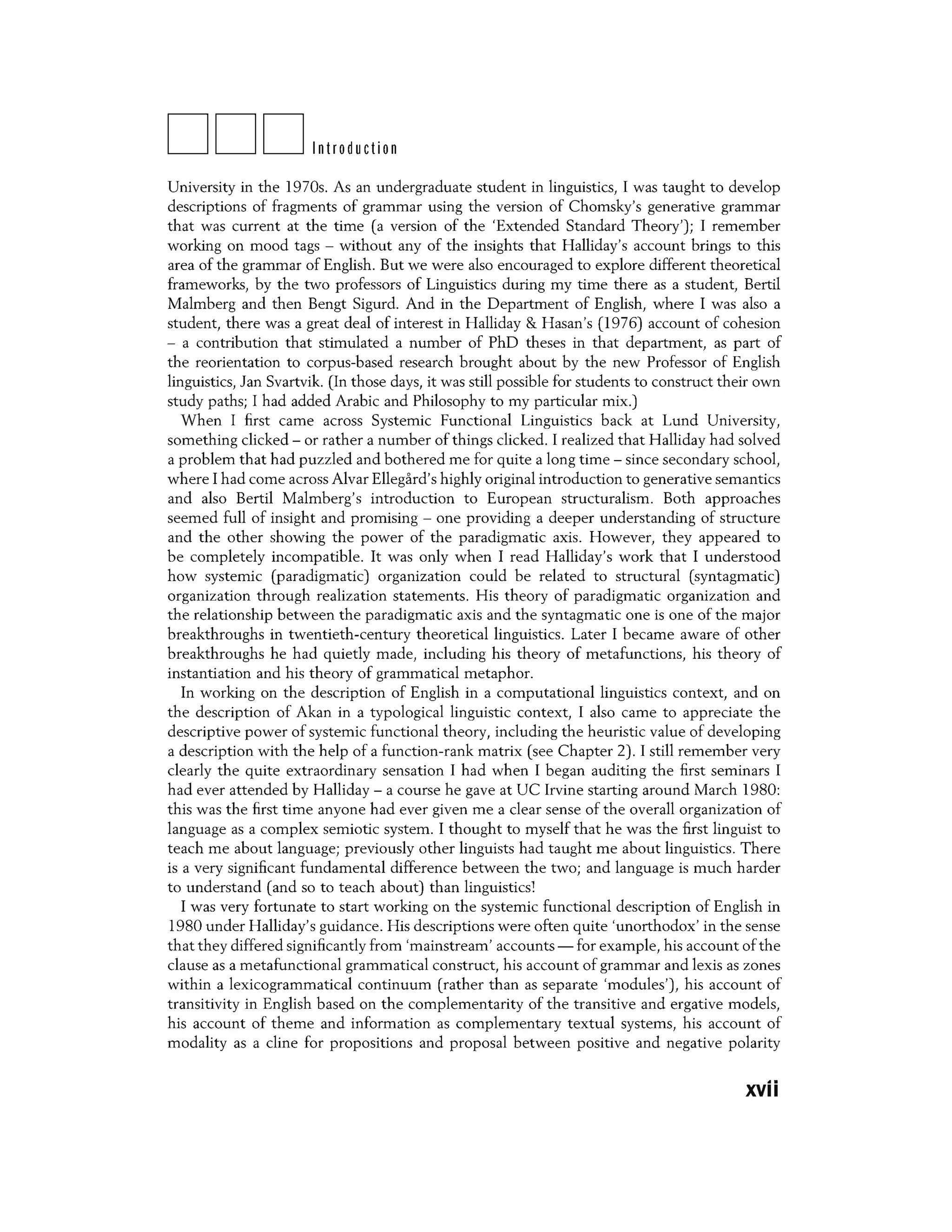 DDDIntroduction
University in the 1970s. As an undergraduate student in linguistics, I was taught to develop
descriptions of fragments of grammar using the version of Chomsky's generative grammar
that was current at the time (a version of the 'Extended Standard Theory'); I remember
working on mood tags - without any of the insights that Halliday's account brings to this
area of the grammar of English. But we were also encouraged to explore different theoretical
frameworks, by the two professors of Linguistics during my time there as a student, Bertil
Malmberg and then Bengt Sigurd. And in the Department of English, where I was also a
student, there was a great deal of interest in Halliday & Hasan's (1976) account of cohesion
- a contribution that stimulated a number of PhD theses in that department, as part of
the reorientation to corpus-based research brought about by the new Professor of English
linguistics, Jan Svartvik. (In those days, it was still possible for students to construct their own
study paths; I had added Arabic and Philosophy to my particular mix.)
When I first came across Systemic Functional Linguistics back at Lund University,
something clicked - or rather a number of things clicked. I realized that Halliday had solved
a problem that had puzzled and bothered me for quite a long time - since secondary school,
where I had come across Alvar Ellegard's highly original introduction to generative semantics
and also Bertil Malmberg's introduction to European structuralism. Both approaches
seemed full of insight and promising - one providing a deeper understanding of structure
and the other showing the power of the paradigmatic axis. However, they appeared to
be completely incompatible. It was only when I read Halliday's work that I understood
how systemic (paradigmatic) organization could be related to structural (syntagmatic)
organization through realization statements. His theory of paradigmatic organization and
the relationship between the paradigmatic axis and the syntagmatic one is one of the major
breakthroughs in twentieth-century theoretical linguistics. Later I became aware of other
breakthroughs he had quietly made, including his theory of metafunctions, his theory of
instantiation and his theory of grammatical metaphor.
In working on the description of English in a computational linguistics context, and on
the description of Akan in a typological linguistic context, I also came to appreciate the
descriptive power of systemic functional theory, including the heuristic value of developing
a description with the help of a function-rank matrix (see Chapter 2). I still remember very
clearly the quite extraordinary sensation I had when I began auditing the first seminars I
had ever attended by Halliday - a course he gave at UC Irvine starting around March 1980:
this was the first time anyone had ever given me a clear sense of the overall organization of
language as a complex semiotic system. I thought to myself that he was the first linguist to
teach me about language; previously other linguists had taught me about linguistics. There
is a very significant fundamental difference between the two; and language is much harder
to understand (and so to teach about) than linguistics]
I was very fortunate to start working on the systemic functional description of English in
1980 under Halliday's guidance. His descriptions were often quite 'unorthodox' in the sense
that they differed significantly from 'mainstream' accounts - for example, his account ofthe
clause as a metafunctional grammatical construct, his account of grammar and lexis as zones
within a lexicogrammatical continuum (rather than as separate 'modules'), his account of
transitivity in English based on the complementarity of the transitive and ergative models,
his account of theme and information as complementary textual systems, his account of
modality as a dine for propositions and proposal between positive and negative polarity
xvii
 
