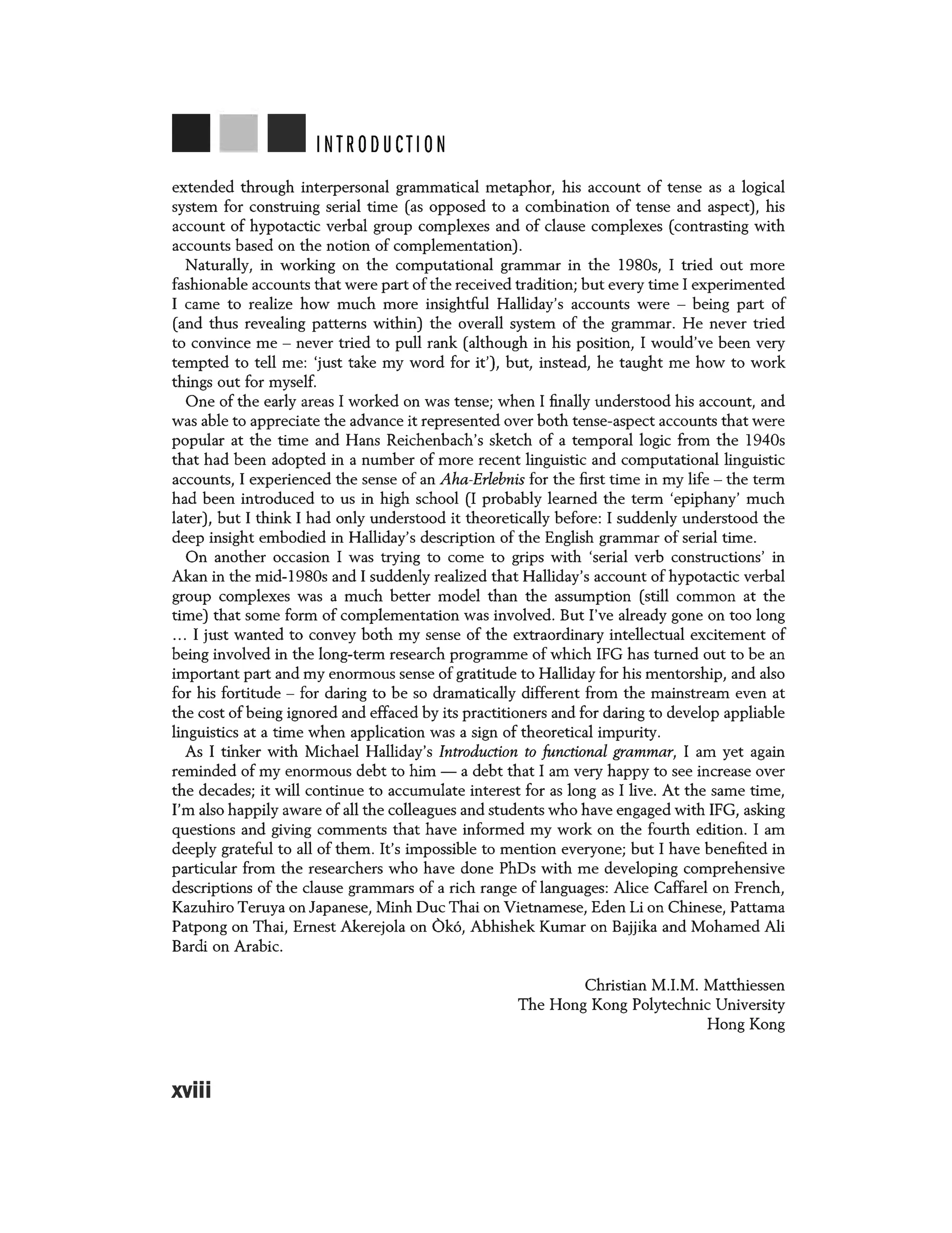 INTRODUCTION
extended through interpersonal grammatical metaphor, his account of tense as a logical
system for construing serial time (as opposed to a combination of tense and aspect), his
account of hypotactic verbal group complexes and of clause complexes (contrasting with
accounts based on the notion of complementation).
Naturally, in working on the computational grammar in the 1980s, I tried out more
fashionable accounts that were part of the received tradition; but every time I experimented
I came to realize how much more insightful Halliday's accounts were - being part of
(and thus revealing patterns within) the overall system of the grammar. He never tried
to convince me - never tried to pull rank (although in his position, I would've been very
tempted to tell me: 'just take my word for it'), but, instead, he taught me how to work
things out for myself.
One of the early areas I worked on was tense; when I finally understood his account, and
was able to appreciate the advance it represented over both tense-aspect accounts that were
popular at the time and Hans Reichenbach's sketch of a temporal logic from the 1940s
that had been adopted in a number of more recent linguistic and computational linguistic
accounts, I experienced the sense of an Aha-Erlebnis for the first time in my life - the term
had been introduced to us in high school (I probably learned the term 'epiphany' much
later), but I think I had only understood it theoretically before: I suddenly understood the
deep insight embodied in Halliday's description of the English grammar of serial time.
On another occasion I was trying to come to grips with 'serial verb constructions' in
Akan in the mid-l 980s and I suddenly realized that Halliday's account of hypotactic verbal
group complexes was a much better model than the assumption (still common at the
time) that some form of complementation was involved. But I've already gone on too long
... I just wanted to convey both my sense of the extraordinary intellectual excitement of
being involved in the long-term research programme of which IFG has turned out to be an
important part and my enormous sense of gratitude to Halliday for his mentorship, and also
for his fortitude - for daring to be so dramatically different from the mainstream even at
the cost of being ignored and effaced by its practitioners and for daring to develop appliable
linguistics at a time when application was a sign of theoretical impurity.
As I tinker with Michael Halliday's Introduction to functional grammar, I am yet again
reminded of my enormous debt to him - a debt that I am very happy to see increase over
the decades; it will continue to accumulate interest for as long as I live. At the same time,
I'm also happily aware of all the colleagues and students who have engaged with IFG, asking
questions and giving comments that have informed my work on the fourth edition. I am
deeply grateful to all of them. It's impossible to mention everyone; but I have benefited in
particular from the researchers who have done PhDs with me developing comprehensive
descriptions of the clause grammars of a rich range of languages: Alice Caffarel on French,
Kazuhiro Teruya on Japanese, Minh Due Thai on Vietnamese, Eden Li on Chinese, Pattama
Patpong on Thai, Ernest Akerejola on Ok6, Abhishek Kumar on Bajjika and Mohamed Ali
Bardi on Arabic.
xviii
Christian M .I.M. Matthiessen
The Hong Kong Polytechnic University
Hong Kong
 