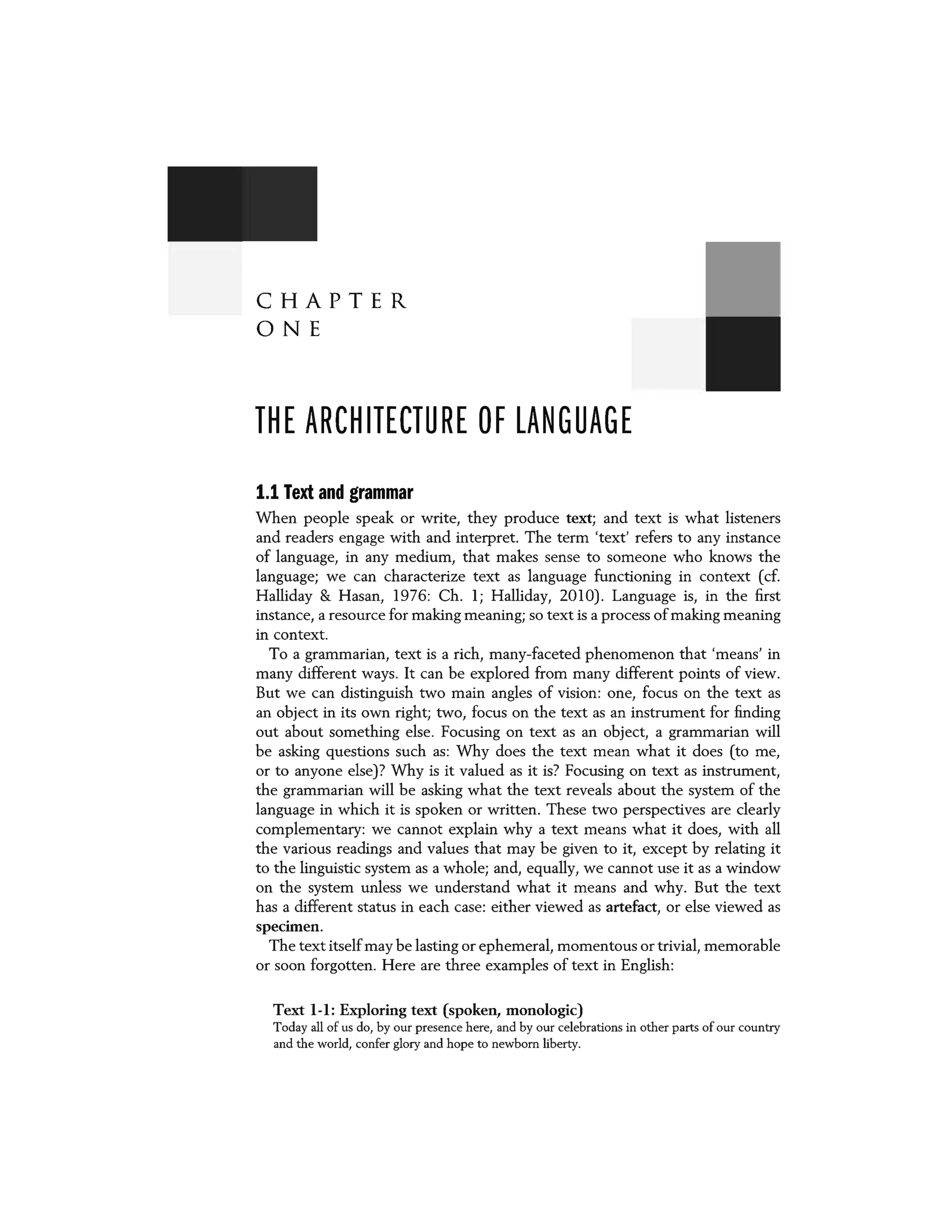 CHAPTER
ONE
THE ARCHITECTURE OF LANGUAGE
1.1 Text and grammar
When people speak or write, they produce text; and text is what listeners
and readers engage with and interpret. The term 'text' refers to any instance
of language, in any medium, that makes sense to someone who knows the
language; we can characterize text as language functioning in context (cf.
Halliday & Hasan, 1976: Ch. l; Halliday, 2010). Language is, in the first
instance, a resource for making meaning; so text is a process of making meaning
in context.
To a grammarian, text is a rich, many-faceted phenomenon that 'means' in
many different ways. It can be explored from many different points of view.
But we can distinguish two main angles of vision: one, focus on the text as
an object in its own right; two, focus on the text as an instrument for finding
out about something else. Focusing on text as an object, a grammarian will
be asking questions such as: Why does the text mean what it does (to me,
or to anyone else)? Why is it valued as it is? Focusing on text as instrument,
the grammarian will be asking what the text reveals about the system of the
language in which it is spoken or written. These two perspectives are clearly
complementary: we cannot explain why a text means what it does, with all
the various readings and values that may be given to it, except by relating it
to the linguistic system as a whole; and, equally, we cannot use it as a window
on the system unless we understand what it means and why. But the text
has a different status in each case: either viewed as artefact, or else viewed as
specimen.
The text itselfmay be lasting or ephemeral, momentous or trivial, memorable
or soon forgotten. Here are three examples of text in English:
Text 1-1: Exploring text (spoken, monologic)
Today all of us do, by our presence here, and by our celebrations in other parts of our country
and the world, confer glory and hope to newborn liberty.
 