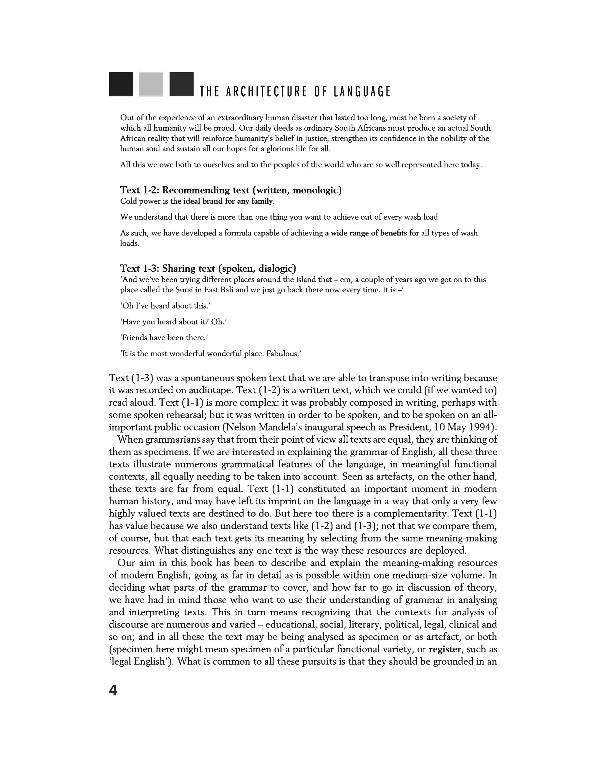 THE ARCHITECTURE OF LANGUAGE
Out of the experience of an extraordinary human disaster that lasted too long, must be born a society of
which all humanity will be proud. Our daily deeds as ordinary South Africans must produce an actual South
African reality that will reinforce humanity's belief in justice, strengthen its confidence in the nobility of the
human soul and sustain all our hopes for a glorious life for all.
All this we owe both to ourselves and to the peoples of the world who are so well represented here today.
Text 1-2: Recommending text (written, monologic)
Cold power is the ideal brand for any family.
We understand that there is more than one thing you want to achieve out of every wash load.
As such, we have developed a formula capable of achieving a wide range of benefits for all types of wash
loads.
Text 1-3: Sharing text (spoken, dialogic)
'And we've been trying different places around the island that - em, a couple of years ago we got on to this
place called the Surai in East Bali and we just go back there now every time. It is-'
'Oh I've heard about this.'
'Have you heard about it7 Oh.'
'Friends have been there.'
'It is the most wonderful wonderful place. Fabulous.'
Text (1-3) was a spontaneous spoken text that we are able to transpose into writing because
it was recorded on audiotape. Text (1-2) is a written text, which we could (if we wanted to)
read aloud. Text (1-1) is more complex: it was probably composed in writing, perhaps with
some spoken rehearsal; but it was written in order to be spoken, and to be spoken on an all-
important public occasion (Nelson Mandela's inaugural speech as President, 10 May 1994).
When grammarians say that from their point ofview all texts are equal, they are thinking of
them as specimens. If we are interested in explaining the grammar of English, all these three
texts illustrate numerous grammatical features of the language, in meaningful functional
contexts, all equally needing to be taken into account. Seen as artefacts, on the other hand,
these texts are far from equal. Text (1-1) constituted an important moment in modern
human history, and may have left its imprint on the language in a way that only a very few
highly valued texts are destined to do. But here too there is a complementarity. Text (1-1)
has value because we also understand texts like (1-2) and (1-3); not that we compare them,
of course, but that each text gets its meaning by selecting from the same meaning-making
resources. What distinguishes any one text is the way these resources are deployed.
Our aim in this book has been to describe and explain the meaning-making resources
of modern English, going as far in detail as is possible within one medium-size volume. In
deciding what parts of the grammar to cover, and how far to go in discussion of theory,
we have had in mind those who want to use their understanding of grammar in analysing
and interpreting texts. This in turn means recognizing that the contexts for analysis of
discourse are numerous and varied - educational, social, literary, political, legal, clinical and
so on; and in all these the text may be being analysed as specimen or as artefact, or both
(specimen here might mean specimen of a particular functional variety, or register, such as
'legal English'). What is common to all these pursuits is that they should be grounded in an
4
 