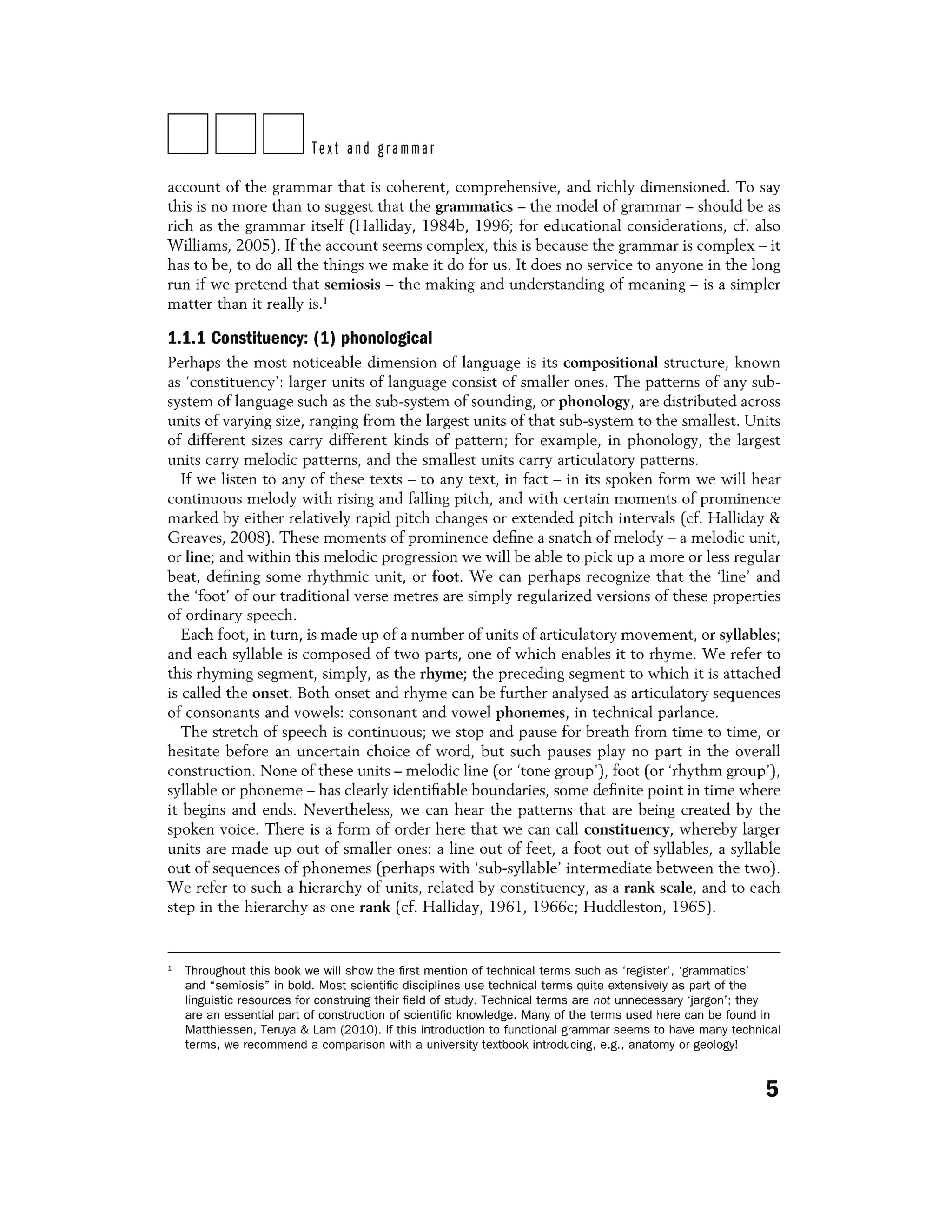 DDDText and grammar
account of the grammar that is coherent, comprehensive, and richly dimensioned. To say
this is no more than to suggest that the grammatics - the model of grammar - should be as
rich as the grammar itself (Halliday, 1984b, 1996; for educational considerations, cf. also
Williams, 2005). If the account seems complex, this is because the grammar is complex - it
has to be, to do all the things we make it do for us. It does no service to anyone in the long
run if we pretend that semiosis - the making and understanding of meaning - is a simpler
matter than it really is.1
1.1.1 Constituency: (1) phonological
Perhaps the most noticeable dimension of language is its compositional structure, known
as 'constituency' : larger units of language consist of smaller ones. The patterns of any sub-
system of language such as the sub-system of sounding, or phonology, are distributed across
units of varying size, ranging from the largest units of that sub-system to the smallest. Units
of different sizes carry different kinds of pattern; for example, in phonology, the largest
units carry melodic patterns, and the smallest units carry articulatory patterns.
If we listen to any of these texts - to any text, in fact - in its spoken form we will hear
continuous melody with rising and falling pitch, and with certain moments of prominence
marked by either relatively rapid pitch changes or extended pitch intervals (cf. Halliday &
Greaves, 2008). These moments of prominence define a snatch of melody - a melodic unit,
or line; and within this melodic progression we will be able to pick up a more or less regular
beat, defining some rhythmic unit, or foot. We can perhaps recognize that the 'line' and
the 'foot' of our traditional verse metres are simply regularized versions of these properties
of ordinary speech.
Each foot, in turn, is made up of a number of units of articulatory movement, or syllables;
and each syllable is composed of two parts, one of which enables it to rhyme. We refer to
this rhyming segment, simply, as the rhyme; the preceding segment to which it is attached
is called the onset. Both onset and rhyme can be further analysed as articulatory sequences
of consonants and vowels: consonant and vowel phonemes, in technical parlance.
The stretch of speech is continuous; we stop and pause for breath from time to time, or
hesitate before an uncertain choice of word, but such pauses play no part in the overall
construction. None of these units - melodic line (or 'tone group'), foot (or 'rhythm group'),
syllable or phoneme - has clearly identifiable boundaries, some definite point in time where
it begins and ends. Nevertheless, we can hear the patterns that are being created by the
spoken voice. There is a form of order here that we can call constituency, whereby larger
units are made up out of smaller ones: a line out of feet, a foot out of syllables, a syllable
out of sequences of phonemes (perhaps with 'sub-syllable' intermediate between the two).
We refer to such a hierarchy of units, related by constituency, as a rank scale, and to each
step in the hierarchy as one rank (cf. Halliday, 1961, 1966c; Huddleston, 1965).
1 Throughout this book we will show the first mention of technical terms such as 'register' , 'grammatics'
and "semiosis" in bold. Most scientific disciplines use technical terms quite extensively as part of the
linguistic resources for construing their field of study. Technical terms are not unnecessary 'jargon'; they
are an essential part of construction of scientific knowledge. Many of the terms used here can be found in
Matthiessen, Teruya & Lam (2010). If this introduction to functional grammar seems to have many technical
terms, we recommend a comparison with a university textbook introducing, e.g. , anatomy or geology!
5
 