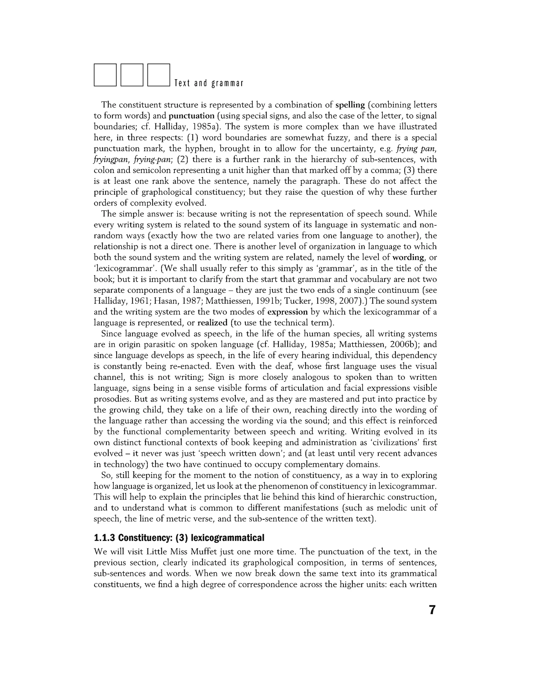 DDDText and grammar
The constituent structure is represented by a combination of spelling (combining letters
to form words) and punctuation (using special signs, and also the case of the letter, to signal
boundaries; cf. Halliday, 1985a). The system is more complex than we have illustrated
here, in three respects: (1) word boundaries are somewhat fuzzy, and there is a special
punctuation mark, the hyphen, brought in to allow for the uncertainty, e.g. frying pan,
fryingpan, frying-pan; (2) there is a further rank in the hierarchy of sub-sentences, with
colon and semicolon representing a unit higher than that marked off by a comma; (3) there
is at least one rank above the sentence, namely the paragraph. These do not affect the
principle of graphological constituency; but they raise the question of why these further
orders of complexity evolved.
The simple answer is: because writing is not the representation of speech sound. While
every writing system is related to the sound system of its language in systematic and non-
random ways (exactly how the two are related varies from one language to another), the
relationship is not a direct one. There is another level of organization in language to which
both the sound system and the writing system are related, namely the level of wording, or
'lexicogrammar'. 0Ne shall usually refer to this simply as 'grammar', as in the title of the
book; but it is important to clarify from the start that grammar and vocabulary are not two
separate components of a language - they are just the two ends of a single continuum (see
Halliday, 1961; Hasan, 1987; Matthiessen, 19916; Tucker, 1998, 2007).) The sound system
and the writing system are the two modes of expression by which the lexicogrammar of a
language is represented, or realized (to use the technical term).
Since language evolved as speech, in the life of the human species, all writing systems
are in origin parasitic on spoken language (cf. Halliday, 1985a; Matthiessen, 20066); and
since language develops as speech, in the life of every hearing individual, this dependency
is constantly being re-enacted. Even with the deaf, whose first language uses the visual
channel, this is not writing; Sign is more closely analogous to spoken than to written
language, signs being in a sense visible forms of articulation and facial expressions visible
prosodies. But as writing systems evolve, and as they are mastered and put into practice by
the growing child, they take on a life of their own, reaching directly into the wording of
the language rather than accessing the wording via the sound; and this effect is reinforced
by the functional complementarity between speech and writing. Writing evolved in its
own distinct functional contexts of book keeping and administration as 'civilizations' first
evolved - it never was just 'speech written down'; and (at least until very recent advances
in technology) the two have continued to occupy complementary domains.
So, still keeping for the moment to the notion of constituency, as a way in to exploring
how language is organized, let us look at the phenomenon of constituency in lexicogrammar.
This will help to explain the principles that lie behind this kind of hierarchic construction,
and to understand what is common to different manifestations (such as melodic unit of
speech, the line of metric verse, and the sub-sentence of the written text).
1.1.3 Constituency: (3) lexicogrammatical
We will visit Little Miss Muffet just one more time. The punctuation of the text, in the
previous section, clearly indicated its graphological composition, in terms of sentences,
sub-sentences and words. When we now break down the same text into its grammatical
constituents, we find a high degree of correspondence across the higher units: each written
7
 