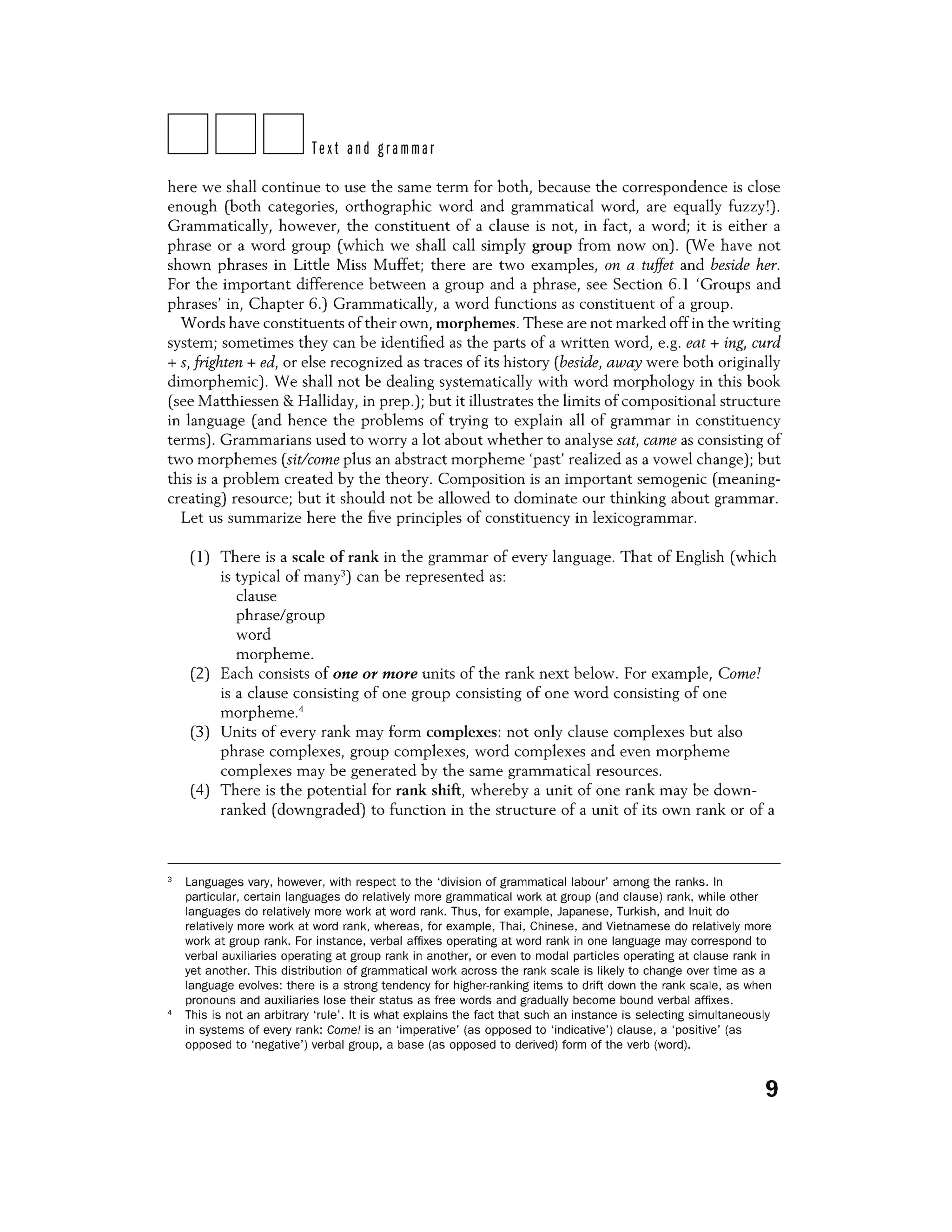DDDText and grammar
here we shall continue to use the same term for both, because the correspondence is close
enough (both categories, orthographic word and grammatical word, are equally fuzzi) .
Grammatically, however, the constituent of a clause is not, in fact, a word; it is either a
phrase or a word group (which we shall call simply group from now on). (Yve have not
shown phrases in Little Miss Muffet; there are two examples, on a tuffet and beside her.
For the important difference between a group and a phrase, see Section 6.1 'Groups and
phrases' in, Chapter 6.) Grammatically, a word functions as constituent of a group.
Words have constituents oftheir own, morphemes. These are not marked off in the writing
system; sometimes they can be identified as the parts of a written word, e.g. eat+ ing, curd
+ s, frighten + ed, or else recognized as traces of its history (beside, away were both originally
dimorphemic). We shall not be dealing systematically with word morphology in this book
(see Matthiessen & Halliday, in prep.); but it illustrates the limits of compositional structure
in language (and hence the problems of trying to explain all of grammar in constituency
terms) . Grammarians used to worry a lot about whether to analyse sat, came as consisting of
two morphemes (sit/come plus an abstract morpheme 'past' realized as a vowel change); but
this is a problem created by the theory. Composition is an important semogenic (meaning-
creating) resource; but it should not be allowed to dominate our thinking about grammar.
Let us summarize here the five principles of constituency in lexicogrammar.
(1) There is a scale of rank in the grammar of every language. That of English (which
is typical of many3) can be represented as:
clause
phrase/group
word
morpheme.
(2) Each consists of one or more units of the rank next below. For example, Come!
is a clause consisting of one group consisting of one word consisting of one
morpheme.4
(3) Units of every rank may form complexes: not only clause complexes but also
phrase complexes, group complexes, word complexes and even morpheme
complexes may be generated by the same grammatical resources.
(4) There is the potential for rank shift, whereby a unit of one rank may be down-
ranked (downgraded) to function in the structure of a unit of its own rank or of a
3
Languages vary, however, with respect to the 'division of grammatical labour' among the ranks. In
particular, certain languages do relatively more grammatical work at group (and clause) rank, while other
languages do relatively more work at word rank. Thus, for example, Japanese, Turkish, and Inuit do
relatively more work at word rank, whereas, for example, Thai, Chinese, and Vietnamese do relatively more
work at group rank. For instance, verbal affixes operating at word rank in one language may correspond to
verbal auxiliaries operating at group rank in another, or even to modal particles operating at clause rank in
yet another. This distribution of grammatical work across the rank scale is likely to change over time as a
language evolves: there is a strong tendency for higher-ranking items to drift down the rank scale, as when
pronouns and auxiliaries lose their status as free words and gradually become bound verbal affixes.
4
This is not an arbitrary 'rule'. It is what explains the fact that such an instance is selecting simultaneously
in systems of every rank: Come/ is an 'imperative' (as opposed to 'indicative') clause, a 'positive' (as
opposed to 'negative') verbal group, a base (as opposed to derived) form of the verb (word).
9
 