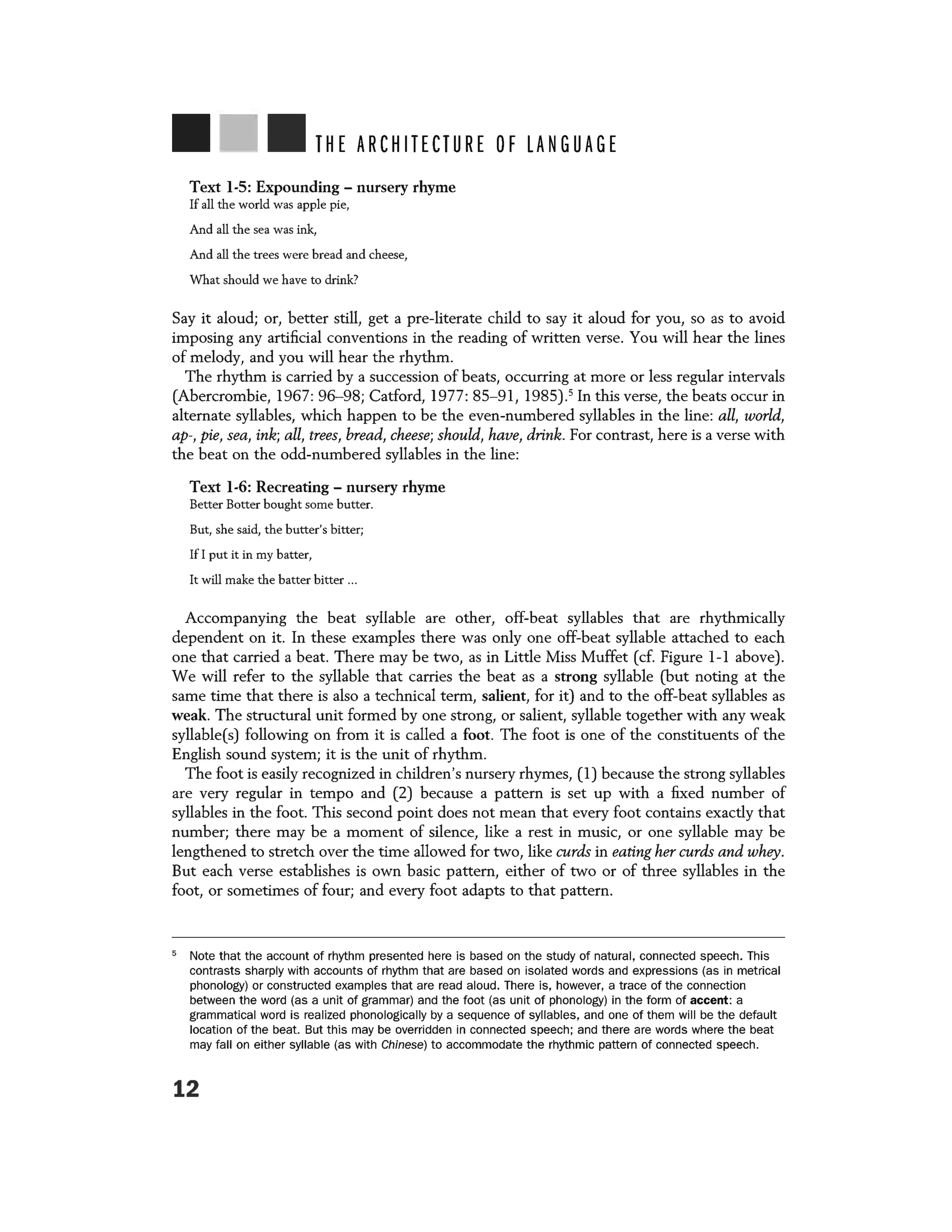 THE ARCHITECTURE OF LANGUAGE
Text 1-5: Expounding - nursery rhyme
If all the world was apple pie,
And all the sea was ink,
And all the trees were bread and cheese,
What should we have to drink?
Say it aloud; or, better still, get a pre-literate child to say it aloud for you, so as to avoid
imposing any artificial conventions in the reading of written verse. You will hear the lines
of melody, and you will hear the rhythm.
The rhythm is carried by a succession of beats, occurring at more or less regular intervals
(Abercrombie, 1967: 96-98; Catford, 1977: 85-91, 1985).5
In this verse, the beats occur in
alternate syllables, which happen to be the even-numbered syllables in the line: all, world,
ap-, pie, sea, ink; all, trees, bread, cheese; should, have, drink. For contrast, here is a verse with
the beat on the odd-numbered syllables in the line:
Text 1-6: Recreating - nursery rhyme
Better Batter bought some butter.
But, she said, the butter's bitter;
If I put it in my batter,
It will make the batter bitter ...
Accompanying the beat syllable are other, off-beat syllables that are rhythmically
dependent on it. In these examples there was only one off-beat syllable attached to each
one that carried a beat. There may be two, as in Little Miss Muffet (cf. Figure 1-1 above).
We will refer to the syllable that carries the beat as a strong syllable (but noting at the
same time that there is also a technical term, salient, for it) and to the off-beat syllables as
weak. The structural unit formed by one strong, or salient, syllable together with any weak
syllable(s) following on from it is called a foot. The foot is one of the constituents of the
English sound system; it is the unit of rhythm.
The foot is easily recognized in children's nursery rhymes, (1) because the strong syllables
are very regular in tempo and (2) because a pattern is set up with a fixed number of
syllables in the foot. This second point does not mean that every foot contains exactly that
number; there may be a moment of silence, like a rest in music, or one syllable may be
lengthened to stretch over the time allowed for two, like curds in eating her curds and whey.
But each verse establishes is own basic pattern, either of two or of three syllables in the
foot, or sometimes of four; and every foot adapts to that pattern.
5
Note that the account of rhythm presented here is based on the study of natural, connected speech. This
contrasts sharply with accounts of rhythm that are based on isolated words and expressions (as in metrical
phonology) or constructed examples that are read aloud. There is, however, a trace of the connection
between the word (as a unit of grammar) and the foot (as unit of phonology) in the form of accent: a
grammatical word is realized phonologically by a sequence of syllables, and one of them will be the default
location of the beat. But this may be overridden in connected speech; and there are words where the beat
may fall on either syllable (as with Chinese) to accommodate the rhythmic pattern of connected speech.
12
 