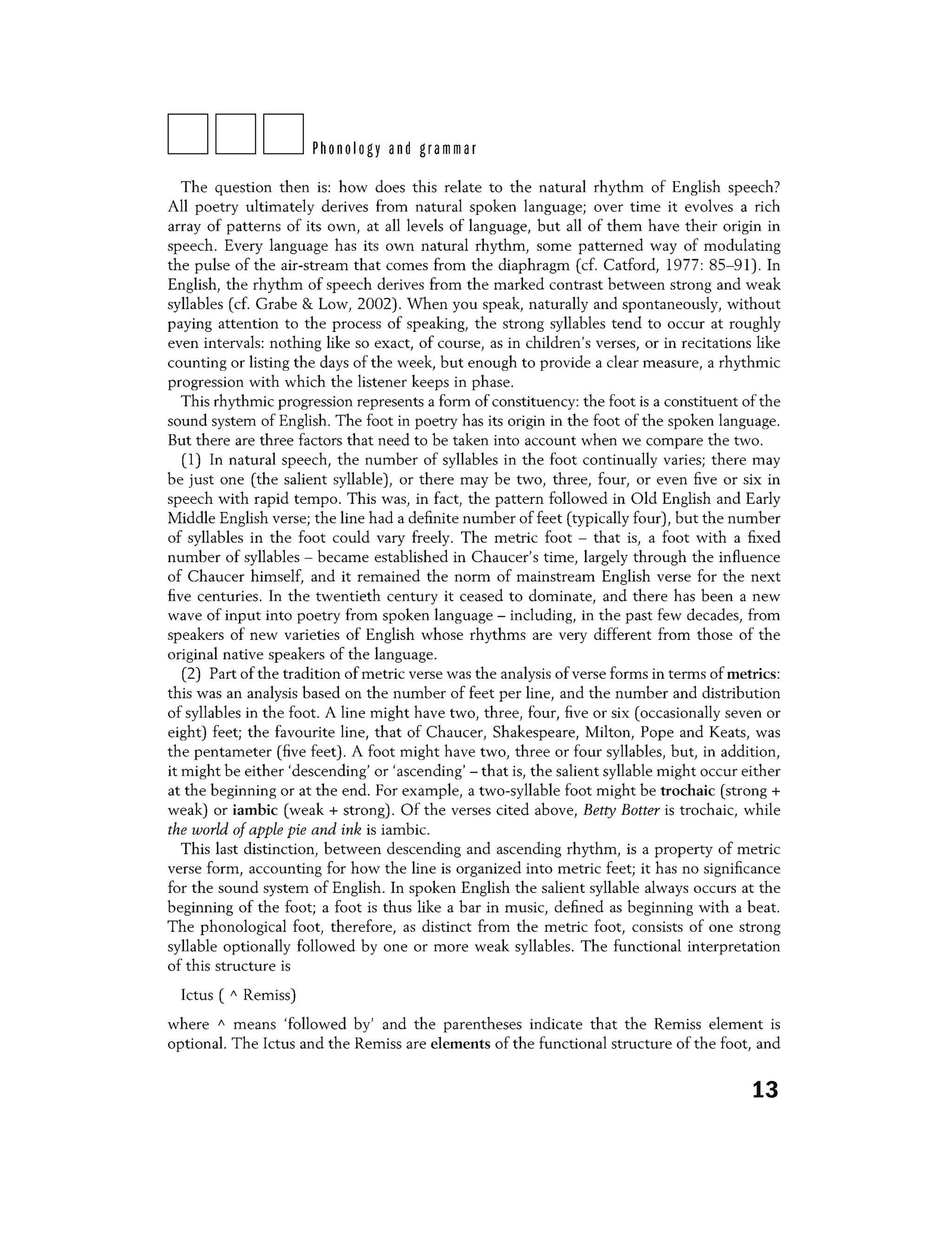 DDDPhonology and grammar
The question then is: how does this relate to the natural rhythm of English speech?
All poetry ultimately derives from natural spoken language; over time it evolves a rich
array of patterns of its own, at all levels of language, but all of them have their origin in
speech. Every language has its own natural rhythm, some patterned way of modulating
the pulse of the air-stream that comes from the diaphragm (cf. Catford, 1977: 85-91). In
English, the rhythm of speech derives from the marked contrast between strong and weak
syllables (cf. Grabe & Low, 2002). When you speak, naturally and spontaneously, without
paying attention to the process of speaking, the strong syllables tend to occur at roughly
even intervals: nothing like so exact, of course, as in children's verses, or in recitations like
counting or listing the days of the week, but enough to provide a clear measure, a rhythmic
progression with which the listener keeps in phase.
This rhythmic progression represents a form of constituency: the foot is a constituent of the
sound system of English. The foot in poetry has its origin in the foot of the spoken language.
But there are three factors that need to be taken into account when we compare the two.
(1) In natural speech, the number of syllables in the foot continually varies; there may
be just one (the salient syllable), or there may be two, three, four, or even five or six in
speech with rapid tempo. This was, in fact, the pattern followed in Old English and Early
Middle English verse; the line had a definite number of feet (typically four), but the number
of syllables in the foot could vary freely. The metric foot - that is, a foot with a fixed
number of syllables - became established in Chaucer's time, largely through the influence
of Chaucer himself, and it remained the norm of mainstream English verse for the next
five centuries. In the twentieth century it ceased to dominate, and there has been a new
wave of input into poetry from spoken language - including, in the past few decades, from
speakers of new varieties of English whose rhythms are very different from those of the
original native speakers of the language.
(2) Part of the tradition of metric verse was the analysis of verse forms in terms of metrics:
this was an analysis based on the number of feet per line, and the number and distribution
of syllables in the foot. A line might have two, three, four, five or six (occasionally seven or
eight) feet; the favourite line, that of Chaucer, Shakespeare, Milton, Pope and Keats, was
the pentameter (five feet) . A foot might have two, three or four syllables, but, in addition,
it might be either 'descending' or 'ascending' - that is, the salient syllable might occur either
at the beginning or at the end. For example, a two-syllable foot might be trochaic (strong +
weak) or iambic (weak + strong) . Of the verses cited above, Betty Batter is trochaic, while
the world of apple pie and ink is iambic.
This last distinction, between descending and ascending rhythm, is a property of metric
verse form, accounting for how the line is organized into metric feet; it has no significance
for the sound system of English. In spoken English the salient syllable always occurs at the
beginning of the foot; a foot is thus like a bar in music, defined as beginning with a beat.
The phonological foot, therefore, as distinct from the metric foot, consists of one strong
syllable optionally followed by one or more weak syllables. The functional interpretation
of this structure is
Ictus ( A Remiss)
where A means 'followed by' and the parentheses indicate that the Remiss element is
optional. The Ictus and the Remiss are elements of the functional structure of the foot, and
13
 