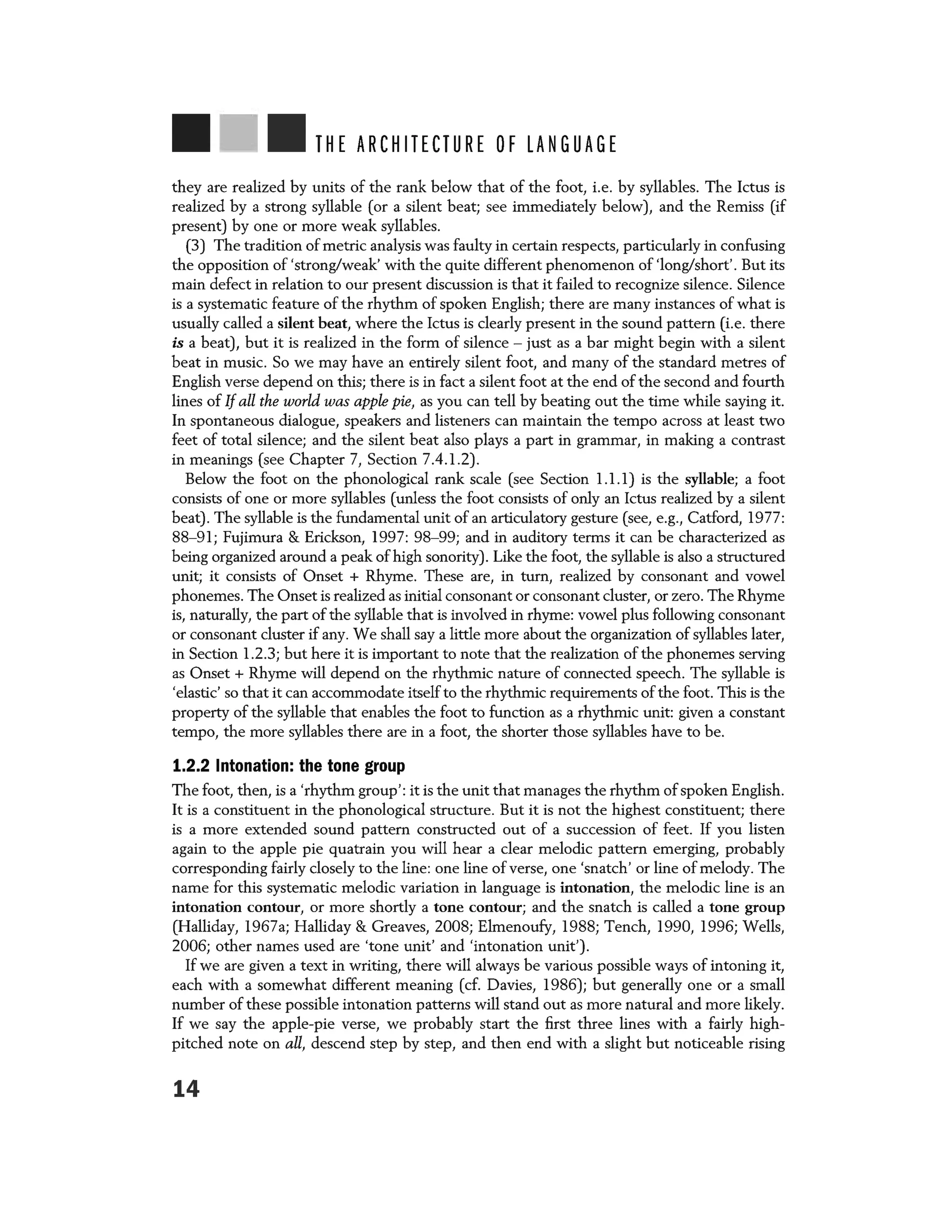 THE ARCHITECTURE OF LANGUAGE
they are realized by units of the rank below that of the foot, i.e. by syllables. The Ictus is
realized by a strong syllable (or a silent beat; see immediately below), and the Remiss (if
present) by one or more weak syllables.
(3) The tradition of metric analysis was faulty in certain respects, particularly in confusing
the opposition of 'strong/weak' with the quite different phenomenon of 'long/short'. But its
main defect in relation to our present discussion is that it failed to recognize silence. Silence
is a systematic feature of the rhythm of spoken English; there are many instances of what is
usually called a silent beat, where the Ictus is clearly present in the sound pattern (i.e. there
is a beat), but it is realized in the form of silence - just as a bar might begin with a silent
beat in music. So we may have an entirely silent foot, and many of the standard metres of
English verse depend on this; there is in fact a silent foot at the end of the second and fourth
lines of If all the world was apple pie, as you can tell by beating out the time while saying it.
In spontaneous dialogue, speakers and listeners can maintain the tempo across at least two
feet of total silence; and the silent beat also plays a part in grammar, in making a contrast
in meanings (see Chapter 7, Section 7.4.1.2).
Below the foot on the phonological rank scale (see Section 1.1. l) is the syllable; a foot
consists of one or more syllables (unless the foot consists of only an Ictus realized by a silent
beat). The syllable is the fundamental unit of an articulatory gesture (see, e.g., Catford, 1977:
88-91; Fujimura & Erickson, 1997: 98-99; and in auditory terms it can be characterized as
being organized around a peak of high sonority). Like the foot, the syllable is also a structured
unit; it consists of Onset + Rhyme. These are, in turn, realized by consonant and vowel
phonemes. The Onset is realized as initial consonant or consonant cluster, or zero. The Rhyme
is, naturally, the part of the syllable that is involved in rhyme: vowel plus following consonant
or consonant cluster if any. We shall say a little more about the organization of syllables later,
in Section 1.2.3; but here it is important to note that the realization of the phonemes serving
as Onset + Rhyme will depend on the rhythmic nature of connected speech. The syllable is
'elastic' so that it can accommodate itself to the rhythmic requirements of the foot. This is the
property of the syllable that enables the foot to function as a rhythmic unit: given a constant
tempo, the more syllables there are in a foot, the shorter those syllables have to be.
1.2.2 Intonation: the tone group
The foot, then, is a 'rhythm group': it is the unit that manages the rhythm ofspoken English.
It is a constituent in the phonological structure. But it is not the highest constituent; there
is a more extended sound pattern constructed out of a succession of feet. If you listen
again to the apple pie quatrain you will hear a clear melodic pattern emerging, probably
corresponding fairly closely to the line: one line of verse, one 'snatch' or line of melody. The
name for this systematic melodic variation in language is intonation, the melodic line is an
intonation contour, or more shortly a tone contour; and the snatch is called a tone group
(Halliday, 1967a; Halliday & Greaves, 2008; Elmenoufy, 1988; Tench, 1990, 1996; Wells,
2006; other names used are 'tone unit' and 'intonation unit').
If we are given a text in writing, there will always be various possible ways of intoning it,
each with a somewhat different meaning (cf. Davies, 1986); but generally one or a small
number of these possible intonation patterns will stand out as more natural and more likely.
If we say the apple-pie verse, we probably start the first three lines with a fairly high-
pitched note on all, descend step by step, and then end with a slight but noticeable rising
14
 