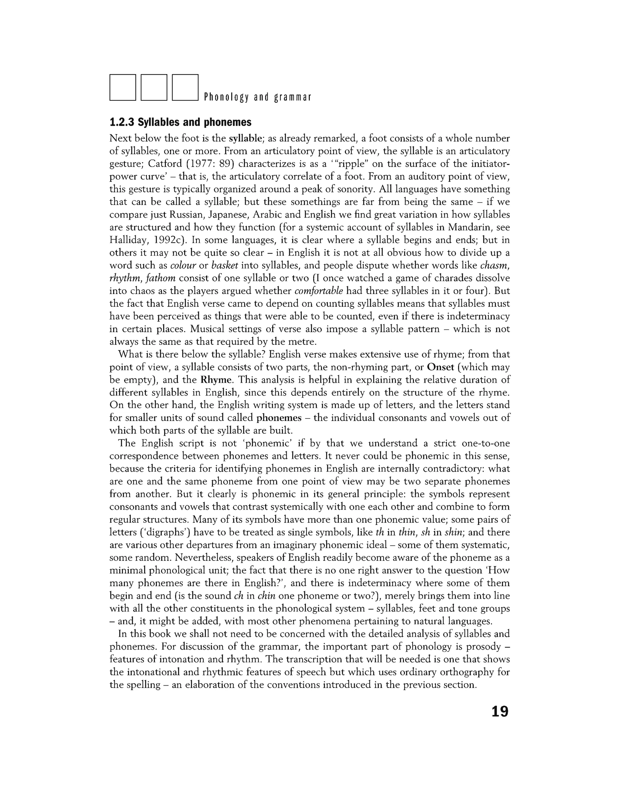 DDDPhonology and grammar
1.2.3 Syllables and phonemes
Next below the foot is the syllable; as already remarked, a foot consists of a whole number
of syllables, one or more. From an articulatory point of view, the syllable is an articulatory
gesture; Catford (1977: 89) characterizes is as a '"ripple" on the surface of the initiator-
power curve' - that is, the articulatory correlate of a foot. From an auditory point of view,
this gesture is typically organized around a peak of sonority. All languages have something
that can be called a syllable; but these somethings are far from being the same - if we
compare just Russian, Japanese, Arabic and English we find great variation in how syllables
are structured and how they function (for a systemic account of syllables in Mandarin, see
Halliday, 1992c). In some languages, it is clear where a syllable begins and ends; but in
others it may not be quite so clear - in English it is not at all obvious how to divide up a
word such as colour or basket into syllables, and people dispute whether words like chasm,
rhythm, fathom consist of one syllable or two (I once watched a game of charades dissolve
into chaos as the players argued whether comfortable had three syllables in it or four). But
the fact that English verse came to depend on counting syllables means that syllables must
have been perceived as things that were able to be counted, even if there is indeterminacy
in certain places. Musical settings of verse also impose a syllable pattern - which is not
always the same as that required by the metre.
What is there below the syllable? English verse makes extensive use of rhyme; from that
point of view, a syllable consists of two parts, the non-rhyming part, or Onset (which may
be empty), and the Rhyme. This analysis is helpful in explaining the relative duration of
different syllables in English, since this depends entirely on the structure of the rhyme.
On the other hand, the English writing system is made up of letters, and the letters stand
for smaller units of sound called phonemes - the individual consonants and vowels out of
which both parts of the syllable are built.
The English script is not 'phonemic' if by that we understand a strict one-to-one
correspondence between phonemes and letters. It never could be phonemic in this sense,
because the criteria for identifying phonemes in English are internally contradictory: what
are one and the same phoneme from one point of view may be two separate phonemes
from another. But it clearly is phonemic in its general principle: the symbols represent
consonants and vowels that contrast systemically with one each other and combine to form
regular structures. Many of its symbols have more than one phonemic value; some pairs of
letters ('digraphs') have to be treated as single symbols, like thin thin, shin shin; and there
are various other departures from an imaginary phonemic ideal - some of them systematic,
some random. Nevertheless, speakers of English readily become aware of the phoneme as a
minimal phonological unit; the fact that there is no one right answer to the question 'How
many phonemes are there in English?', and there is indeterminacy where some of them
begin and end (is the sound eh in chin one phoneme or twon merely brings them into line
with all the other constituents in the phonological system - syllables, feet and tone groups
- and, it might be added, with most other phenomena pertaining to natural languages.
In this book we shall not need to be concerned with the detailed analysis of syllables and
phonemes. For discussion of the grammar, the important part of phonology is prosody -
features of intonation and rhythm. The transcription that will be needed is one that shows
the intonational and rhythmic features of speech but which uses ordinary orthography for
the spelling - an elaboration of the conventions introduced in the previous section.
19
 