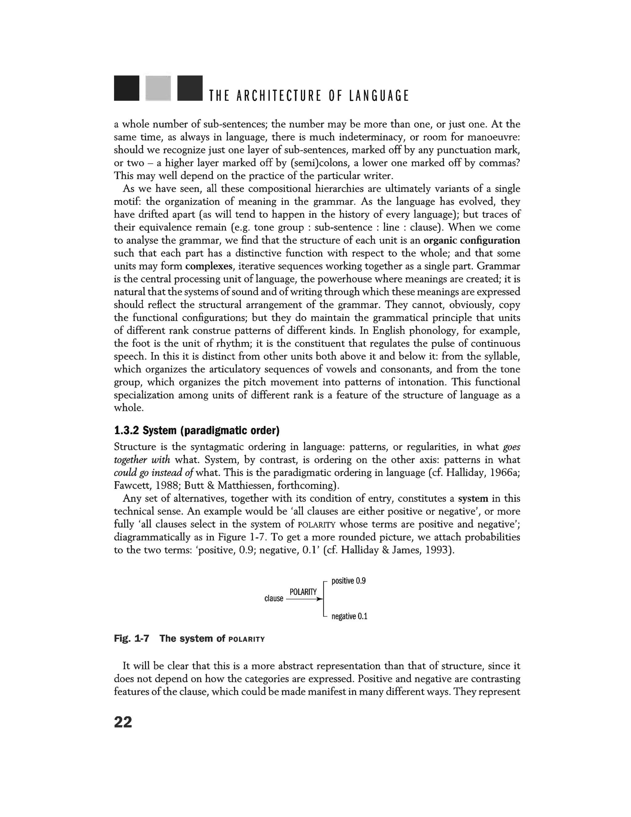 THE ARCHITECTURE OF LANGUAGE
a whole number of sub-sentences; the number may be more than one, or just one. At the
same time, as always in language, there is much indeterminacy, or room for manoeuvre:
should we recognize just one layer of sub-sentences, marked off by any punctuation mark,
or two - a higher layer marked off by (semi)colons, a lower one marked off by commas?
This may well depend on the practice of the particular writer.
As we have seen, all these compositional hierarchies are ultimately variants of a single
motif: the organization of meaning in the grammar. As the language has evolved, they
have drifted apart (as will tend to happen in the history of every language); but traces of
their equivalence remain (e.g. tone group : sub-sentence : line : clause). When we come
to analyse the grammar, we find that the structure of each unit is an organic configuration
such that each part has a distinctive function with respect to the whole; and that some
units may form complexes, iterative sequences working together as a single part. Grammar
is the central processing unit of language, the powerhouse where meanings are created; it is
natural that the systems ofsound and ofwriting through which these meanings are expressed
should reflect the structural arrangement of the grammar. They cannot, obviously, copy
the functional configurations; but they do maintain the grammatical principle that units
of different rank construe patterns of different kinds. In English phonology, for example,
the foot is the unit of rhythm; it is the constituent that regulates the pulse of continuous
speech. In this it is distinct from other units both above it and below it: from the syllable,
which organizes the articulatory sequences of vowels and consonants, and from the tone
group, which organizes the pitch movement into patterns of intonation. This functional
specialization among units of different rank is a feature of the structure of language as a
whole.
1.3.2 System (paradigmatic order)
Structure is the syntagmatic ordering in language: patterns, or regularities, in what goes
together with what. System, by contrast, is ordering on the other axis: patterns in what
could go instead ofwhat. This is the paradigmatic ordering in language (cf. Halliday, 1966a;
Fawcett, 1988; Butt & Matthiessen, forthcoming) .
Any set of alternatives, together with its condition of entry, constitutes a system in this
technical sense. An example would be 'all clauses are either positive or negative', or more
fully 'all clauses select in the system of POLARITY whose terms are positive and negative';
diagrammatically as in Figure 1-7. To get a more rounded picture, we attach probabilities
to the two terms: 'positive, 0.9; negative, 0.1' (cf. Halliday & James, 1993).
positive 0.9
clause
TY
negative 0.1
Fig. 1-7 The system of POLARITY
It will be clear that this is a more abstract representation than that of structure, since it
does not depend on how the categories are expressed. Positive and negative are contrasting
features ofthe clause, which could be made manifest in many different ways. They represent
22
 