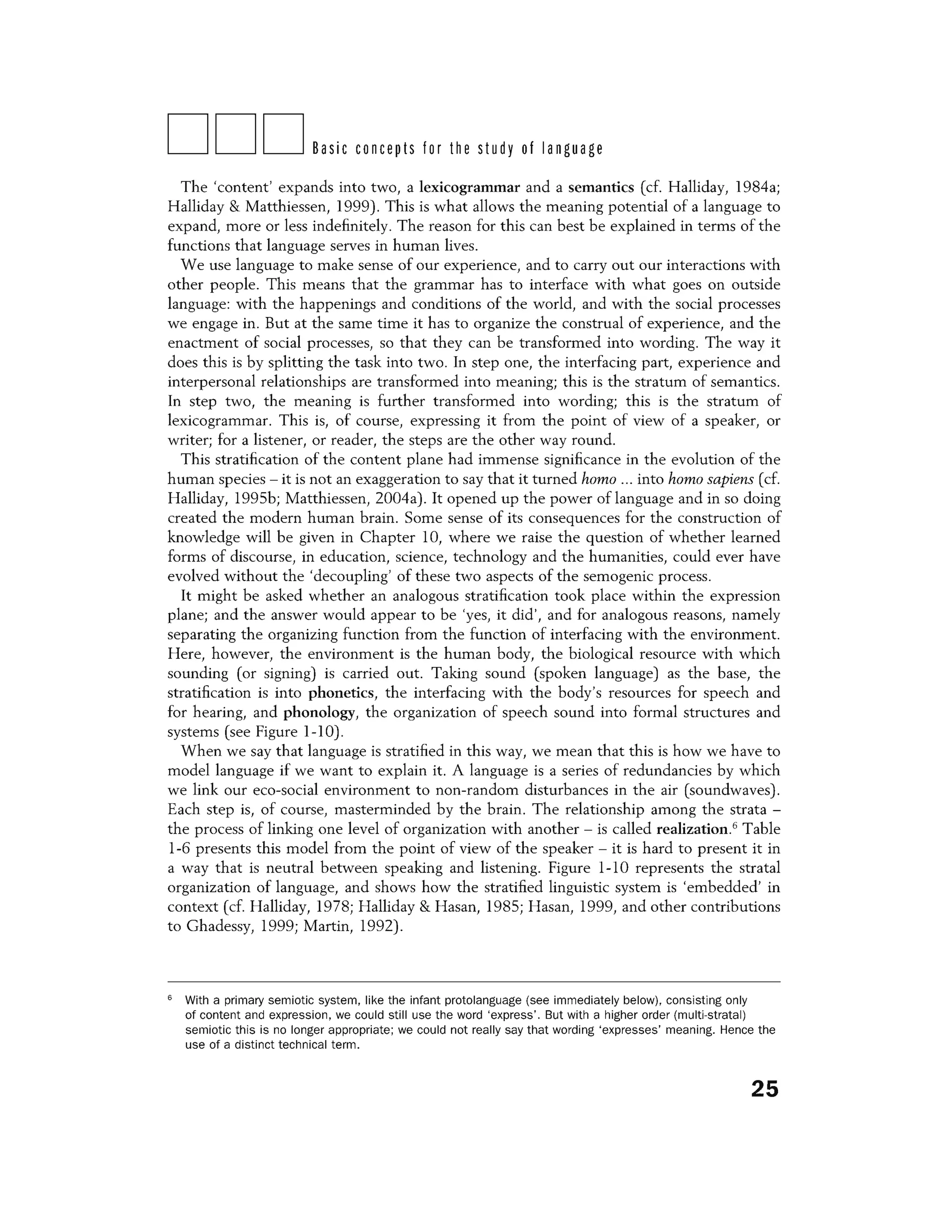 DDDBasic concepts for the study of language
The 'content' expands into two, a lexicogrammar and a semantics (cf. Halliday, 1984a;
Halliday & Matthiessen, 1999). This is what allows the meaning potential of a language to
expand, more or less indefinitely. The reason for this can best be explained in terms of the
functions that language serves in human lives.
We use language to make sense of our experience, and to carry out our interactions with
other people. This means that the grammar has to interface with what goes on outside
language: with the happenings and conditions of the world, and with the social processes
we engage in. But at the same time it has to organize the construal of experience, and the
enactment of social processes, so that they can be transformed into wording. The way it
does this is by splitting the task into two. In step one, the interfacing part, experience and
interpersonal relationships are transformed into meaning; this is the stratum of semantics.
In step two, the meaning is further transformed into wording; this is the stratum of
lexicogrammar. This is, of course, expressing it from the point of view of a speaker, or
writer; for a listener, or reader, the steps are the other way round.
This stratification of the content plane had immense significance in the evolution of the
human species - it is not an exaggeration to say that it turned homo ... into homo sapiens (cf.
Halliday, 19956; Matthiessen, 2004a). It opened up the power oflanguage and in so doing
created the modern human brain. Some sense of its consequences for the construction of
knowledge will be given in Chapter 10, where we raise the question of whether learned
forms of discourse, in education, science, technology and the humanities, could ever have
evolved without the 'decoupling' of these two aspects of the semogenic process.
It might be asked whether an analogous stratification took place within the expression
plane; and the answer would appear to be 'yes, it did', and for analogous reasons, namely
separating the organizing function from the function of interfacing with the environment.
Here, however, the environment is the human body, the biological resource with which
sounding (or signing) is carried out. Taking sound (spoken language) as the base, the
stratification is into phonetics, the interfacing with the body's resources for speech and
for hearing, and phonology, the organization of speech sound into formal structures and
systems (see Figure 1-10).
When we say that language is stratified in this way, we mean that this is how we have to
model language if we want to explain it. A language is a series of redundancies by which
we link our eco-social environment to non-random disturbances in the air (soundwaves).
Each step is, of course, masterminded by the brain. The relationship among the strata -
the process of linking one level of organization with another - is called realization.6
Table
1-6 presents this model from the point of view of the speaker - it is hard to present it in
a way that is neutral between speaking and listening. Figure 1-10 represents the stratal
organization of language, and shows how the stratified linguistic system is 'embedded' in
context (cf. Halliday, 1978; Halliday & Hasan, 1985; Hasan, 1999, and other contributions
to Ghadessy, 1999; Martin, 1992).
6
With a primary semiotic system, like the infant protolanguage (see immediately below), consisting only
of content and expression, we could still use the word 'express'. But with a higher order (multi-stratal)
semiotic this is no longer appropriate; we could not really say that wording 'expresses' meaning. Hence the
use of a distinct technical term.
25
 