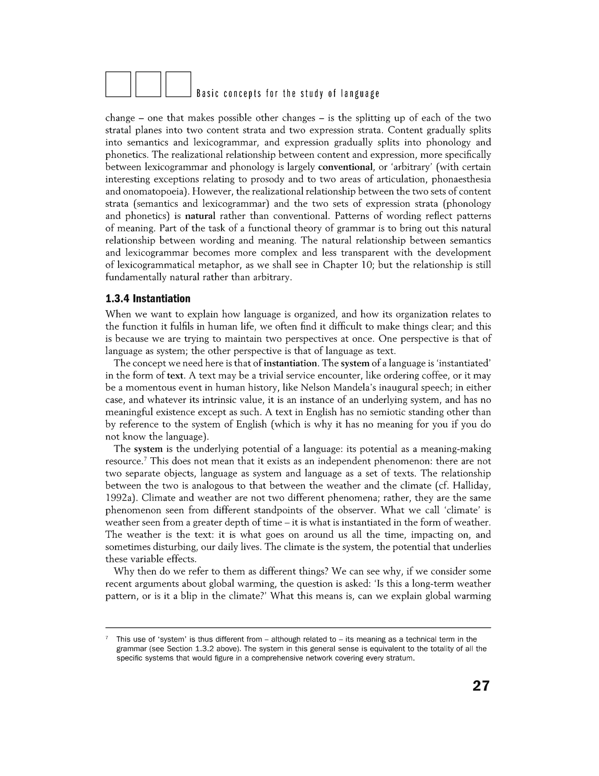 DDDBasic concepts for the study of language
change - one that makes possible other changes - is the splitting up of each of the two
stratal planes into two content strata and two expression strata. Content gradually splits
into semantics and lexicogrammar, and expression gradually splits into phonology and
phonetics. The realizational relationship between content and expression, more specifically
between lexicogrammar and phonology is largely conventional, or 'arbitrary' (with certain
interesting exceptions relating to prosody and to two areas of articulation, phonaesthesia
and onomatopoeia). However, the realizational relationship between the two sets of content
strata (semantics and lexicogrammar) and the two sets of expression strata (phonology
and phonetics) is natural rather than conventional. Patterns of wording reflect patterns
of meaning. Part of the task of a functional theory of grammar is to bring out this natural
relationship between wording and meaning. The natural relationship between semantics
and lexicogrammar becomes more complex and less transparent with the development
of lexicogrammatical metaphor, as we shall see in Chapter l O; but the relationship is still
fundamentally natural rather than arbitrary.
1.3.4 Instantiation
When we want to explain how language is organized, and how its organization relates to
the function it fulfils in human life, we often find it difficult to make things clear; and this
is because we are trying to maintain two perspectives at once. One perspective is that of
language as system; the other perspective is that of language as text.
The concept we need here is that of instantiation. The system of a language is 'instantiated'
in the form of text. A text may be a trivial service encounter, like ordering coffee, or it may
be a momentous event in human history, like Nelson Mandela's inaugural speech; in either
case, and whatever its intrinsic value, it is an instance of an underlying system, and has no
meaningful existence except as such. A text in English has no semiotic standing other than
by reference to the system of English (which is why it has no meaning for you if you do
not know the language).
The system is the underlying potential of a language: its potential as a meaning-making
resource.7
This does not mean that it exists as an independent phenomenon: there are not
two separate objects, language as system and language as a set of texts. The relationship
between the two is analogous to that between the weather and the climate (cf. Halliday,
1992a). Climate and weather are not two different phenomena; rather, they are the same
phenomenon seen from different standpoints of the observer. What we call 'climate' is
weather seen from a greater depth of time - it is what is instantiated in the form of weather.
The weather is the text: it is what goes on around us all the time, impacting on, and
sometimes disturbing, our daily lives. The climate is the system, the potential that underlies
these variable effects.
Why then do we refer to them as different things? We can see why, if we consider some
recent arguments about global warming, the question is asked: 'Is this a long-term weather
pattern, or is it a blip in the climate?' What this means is, can we explain global warming
7
This use of 'system' is thus different from - although related to - its meaning as a technical term in the
grammar (see Section 1.3.2 above). The system in this general sense is equivalent to the totality of all the
specific systems that would figure in a comprehensive network covering every stratum.
27
 