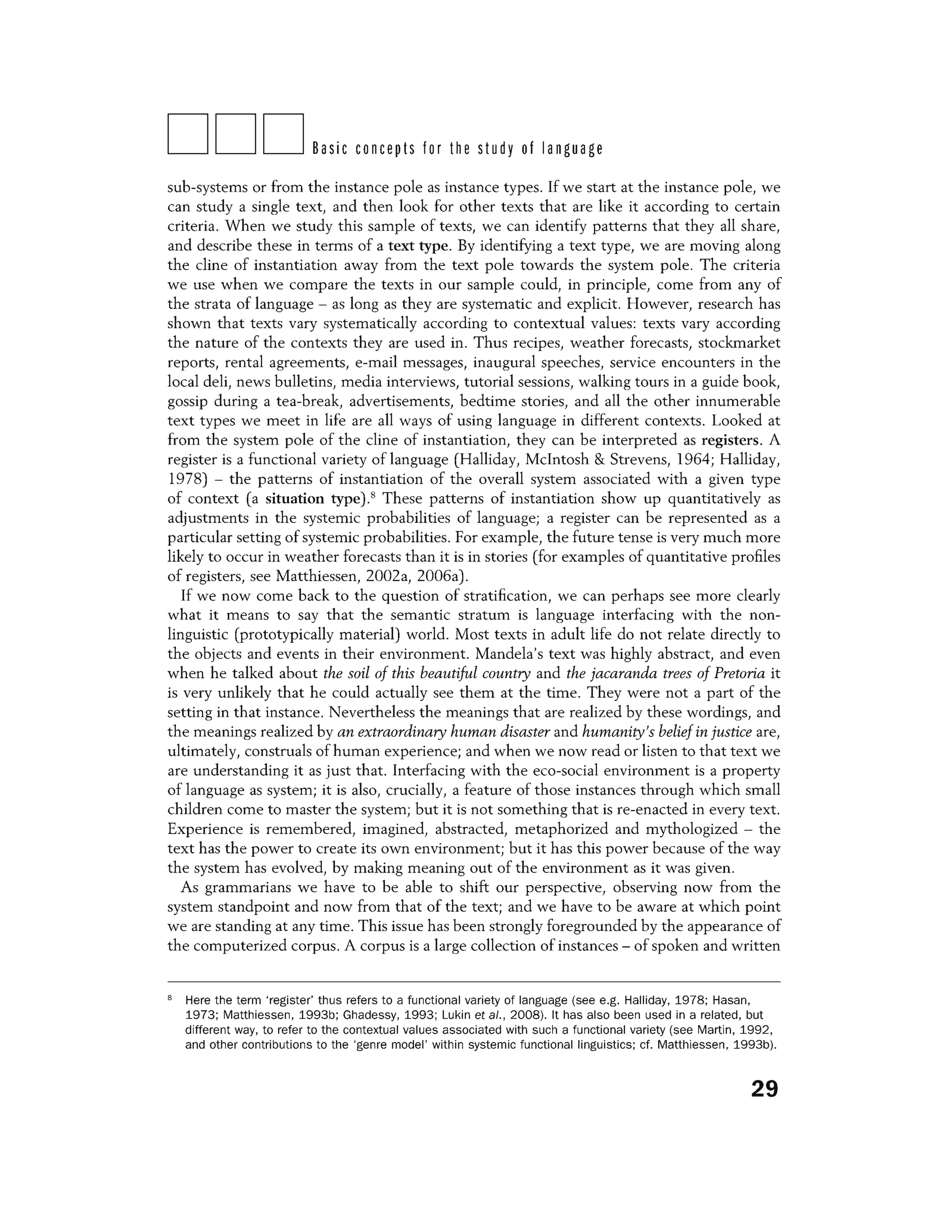 DDDBasic concepts for the study of language
sub-systems or from the instance pole as instance types. If we start at the instance pole, we
can study a single text, and then look for other texts that are like it according to certain
criteria. When we study this sample of texts, we can identify patterns that they all share,
and describe these in terms of a text type. By identifying a text type, we are moving along
the dine of instantiation away from the text pole towards the system pole. The criteria
we use when we compare the texts in our sample could, in principle, come from any of
the strata of language - as long as they are systematic and explicit. However, research has
shown that texts vary systematically according to contextual values: texts vary according
the nature of the contexts they are used in. Thus recipes, weather forecasts, stockmarket
reports, rental agreements, e-mail messages, inaugural speeches, service encounters in the
local deli, news bulletins, media interviews, tutorial sessions, walking tours in a guide book,
gossip during a tea-break, advertisements, bedtime stories, and all the other innumerable
text types we meet in life are all ways of using language in different contexts. Looked at
from the system pole of the dine of instantiation, they can be interpreted as registers. A
register is a functional variety oflanguage (Halliday, McIntosh & Strevens, 1964; Halliday,
1978) - the patterns of instantiation of the overall system associated with a given type
of context (a situation type).8
These patterns of instantiation show up quantitatively as
adjustments in the systemic probabilities of language; a register can be represented as a
particular setting of systemic probabilities. For example, the future tense is very much more
likely to occur in weather forecasts than it is in stories (for examples of quantitative profiles
of registers, see Matthiessen, 2002a, 2006a).
If we now come back to the question of stratification, we can perhaps see more clearly
what it means to say that the semantic stratum is language interfacing with the non-
linguistic (prototypically material) world. Most texts in adult life do not relate directly to
the objects and events in their environment. Mandela's text was highly abstract, and even
when he talked about the soil of this beautiful country and the jacaranda trees of Pretoria it
is very unlikely that he could actually see them at the time. They were not a part of the
setting in that instance. Nevertheless the meanings that are realized by these wordings, and
the meanings realized by an extraordinary human disaster and humanity's beliefin justice are,
ultimately, construals of human experience; and when we now read or listen to that text we
are understanding it as just that. Interfacing with the eco-social environment is a property
of language as system; it is also, crucially, a feature of those instances through which small
children come to master the system; but it is not something that is re-enacted in every text.
Experience is remembered, imagined, abstracted, metaphorized and mythologized - the
text has the power to create its own environment; but it has this power because of the way
the system has evolved, by making meaning out of the environment as it was given.
As grammarians we have to be able to shift our perspective, observing now from the
system standpoint and now from that of the text; and we have to be aware at which point
we are standing at any time. This issue has been strongly foregrounded by the appearance of
the computerized corpus. A corpus is a large collection of instances - of spoken and written
8
Here the term 'register' thus refers to a functional variety of language (see e.g. Halliday, 1978; Hasan,
1973; Matthiessen, 1993b; Ghadessy, 1993; Lukin et al., 2008). It has also been used in a related, but
different way, to refer to the contextual values associated with such a functional variety (see Martin, 1992,
and other contributions to the 'genre model' within systemic functional linguistics; cf. Matthiessen, 1993b).
29
 