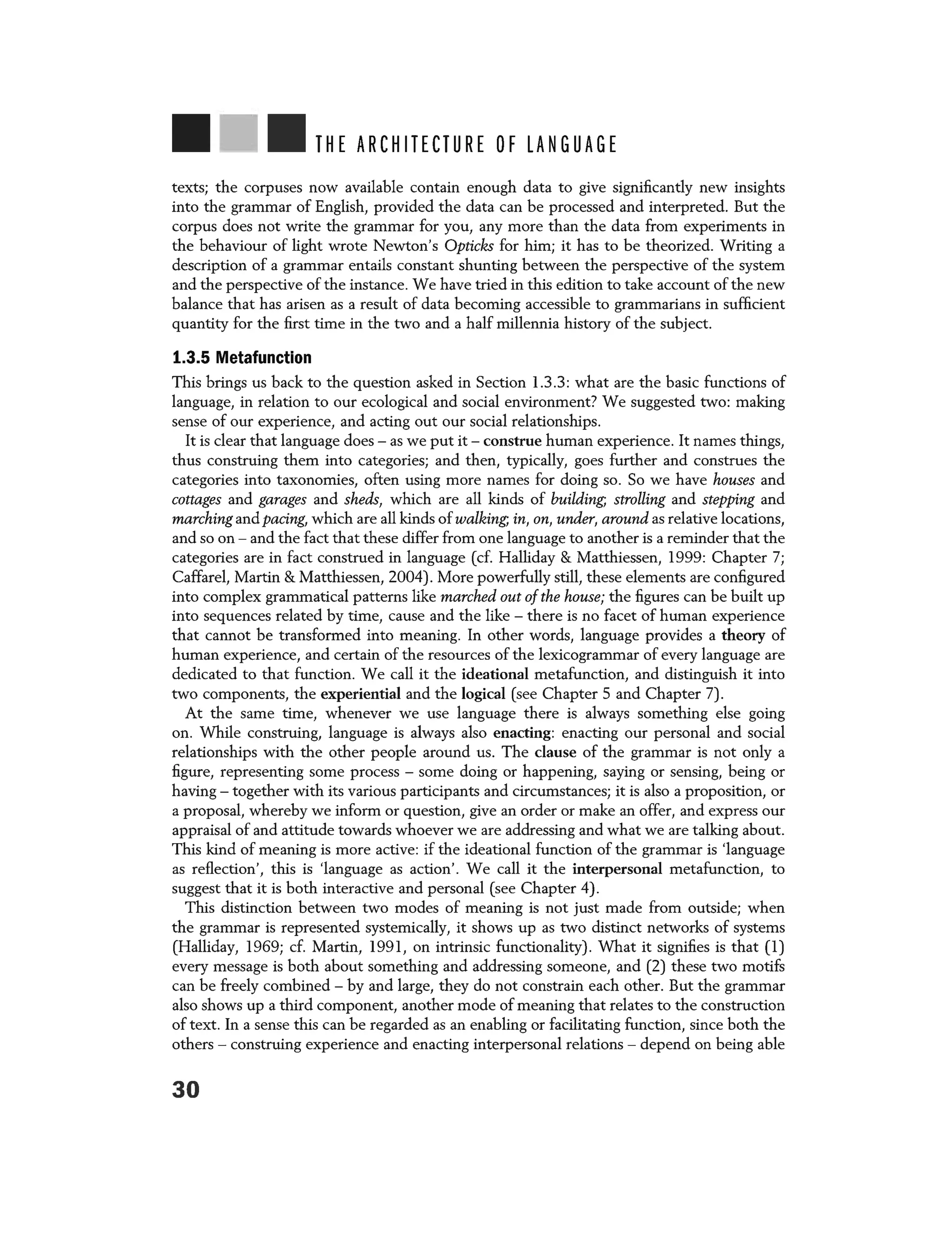 THE ARCHITECTURE OF LANGUAGE
texts; the corpuses now available contain enough data to give significantly new insights
into the grammar of English, provided the data can be processed and interpreted. But the
corpus does not write the grammar for you, any more than the data from experiments in
the behaviour of light wrote Newton's Opticks for him; it has to be theorized. Writing a
description of a grammar entails constant shunting between the perspective of the system
and the perspective of the instance. We have tried in this edition to take account of the new
balance that has arisen as a result of data becoming accessible to grammarians in sufficient
quantity for the first time in the two and a half millennia history of the subject.
1.3.5 Metafunction
This brings us back to the question asked in Section 1.3.3: what are the basic functions of
language, in relation to our ecological and social environment? We suggested two: making
sense of our experience, and acting out our social relationships.
It is clear that language does - as we put it - construe human experience. It names things,
thus construing them into categories; and then, typically, goes further and construes the
categories into taxonomies, often using more names for doing so. So we have houses and
cottages and garages and sheds, which are all kinds of building; strolling and stepping and
marching and pacing, which are all kinds of walking; in, on, under, around as relative locations,
and so on - and the fact that these differ from one language to another is a reminder that the
categories are in fact construed in language (cf. Halliday & Matthiessen, 1999: Chapter 7;
Caffarel, Martin & Matthiessen, 2004). More powerfully still, these elements are configured
into complex grammatical patterns like marched out of the house; the figures can be built up
into sequences related by time, cause and the like - there is no facet of human experience
that cannot be transformed into meaning. In other words, language provides a theory of
human experience, and certain of the resources of the lexicogrammar of every language are
dedicated to that function. We call it the ideational metafunction, and distinguish it into
two components, the experiential and the logical (see Chapter 5 and Chapter 7).
At the same time, whenever we use language there is always something else going
on. While construing, language is always also enacting: enacting our personal and social
relationships with the other people around us. The clause of the grammar is not only a
figure, representing some process - some doing or happening, saying or sensing, being or
having - together with its various participants and circumstances; it is also a proposition, or
a proposal, whereby we inform or question, give an order or make an offer, and express our
appraisal of and attitude towards whoever we are addressing and what we are talking about.
This kind of meaning is more active: if the ideational function of the grammar is 'language
as reflection', this is 'language as action'. We call it the interpersonal metafunction, to
suggest that it is both interactive and personal (see Chapter 4).
This distinction between two modes of meaning is not just made from outside; when
the grammar is represented systemically, it shows up as two distinct networks of systems
(Halliday, 1969; cf. Martin, 1991, on intrinsic functionality). What it signifies is that (1)
every message is both about something and addressing someone, and (2) these two motifs
can be freely combined - by and large, they do not constrain each other. But the grammar
also shows up a third component, another mode of meaning that relates to the construction
of text. In a sense this can be regarded as an enabling or facilitating function, since both the
others - construing experience and enacting interpersonal relations - depend on being able
30
 