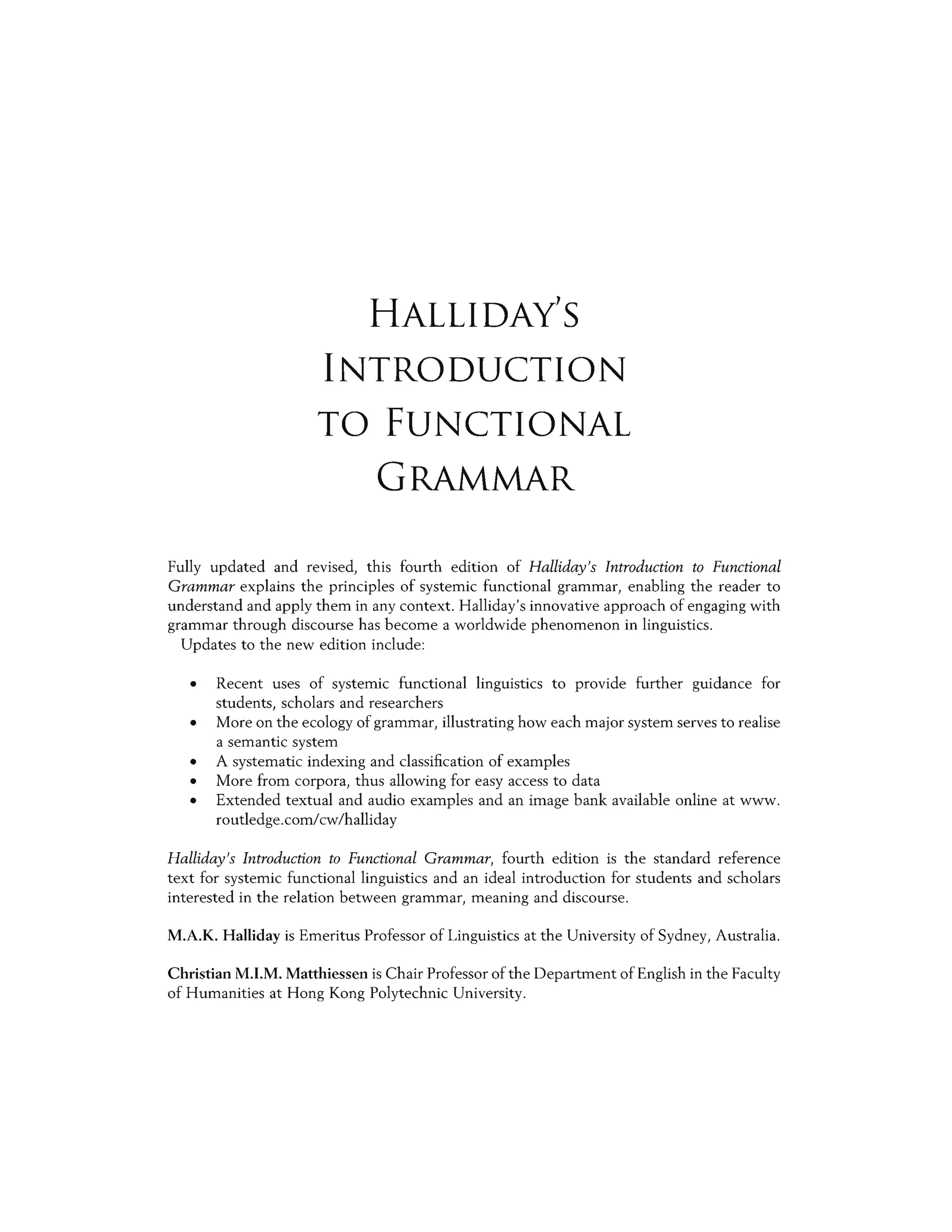 HALLIDAY'S
INTRODUCTION
TO FUNCTIONAL
GRAMMAR
Fully updated and revised, this fourth edition of Halliday's Introduction to Functional
Grammar explains the principles of systemic functional grammar, enabling the reader to
understand and apply them in any context. Halliday's innovative approach of engaging with
grammar through discourse has become a worldwide phenomenon in linguistics.
Updates to the new edition include:
• Recent uses of systemic functional linguistics to provide further guidance for
students, scholars and researchers
• More on the ecology of grammar, illustrating how each major system serves to realise
a semantic system
• A systematic indexing and classification of examples
• More from corpora, thus allowing for easy access to data
• Extended textual and audio examples and an image bank available online at www.
routledge.corn/cw/halliday
Halliday's Introduction to Functional Grammar, fourth edition is the standard reference
text for systemic functional linguistics and an ideal introduction for students and scholars
interested in the relation between grammar, meaning and discourse.
M.A.K. Halliday is Emeritus Professor of Linguistics at the University of Sydney, Australia.
Christian M.I.M. Matthiessen is Chair Professor of the Department of English in the Faculty
of Humanities at Hong Kong Polytechnic University.
 