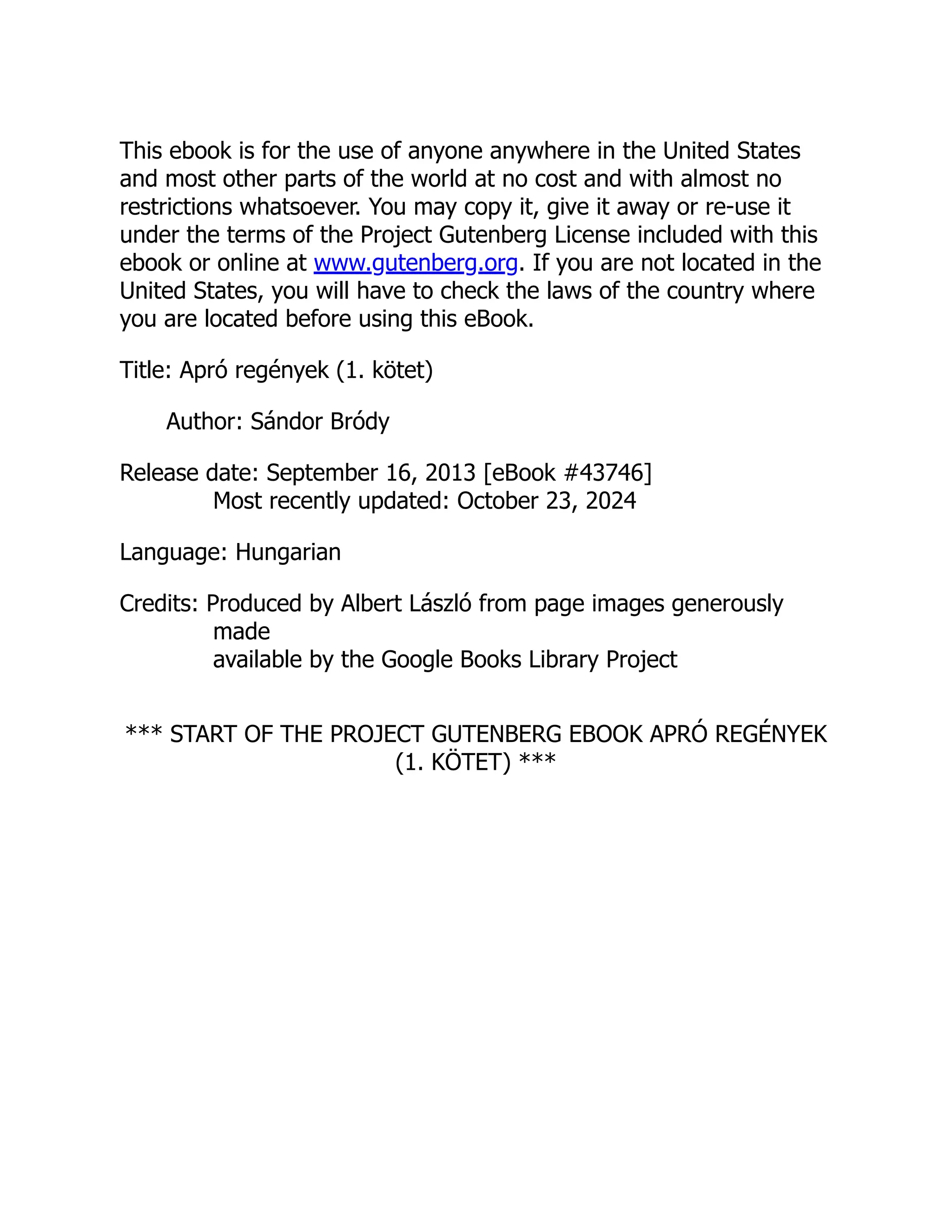 This ebook is for the use of anyone anywhere in the United States
and most other parts of the world at no cost and with almost no
restrictions whatsoever. You may copy it, give it away or re-use it
under the terms of the Project Gutenberg License included with this
ebook or online at www.gutenberg.org. If you are not located in the
United States, you will have to check the laws of the country where
you are located before using this eBook.
Title: Apró regények (1. kötet)
Author: Sándor Bródy
Release date: September 16, 2013 [eBook #43746]
Most recently updated: October 23, 2024
Language: Hungarian
Credits: Produced by Albert László from page images generously
made
available by the Google Books Library Project
*** START OF THE PROJECT GUTENBERG EBOOK APRÓ REGÉNYEK
(1. KÖTET) ***
 