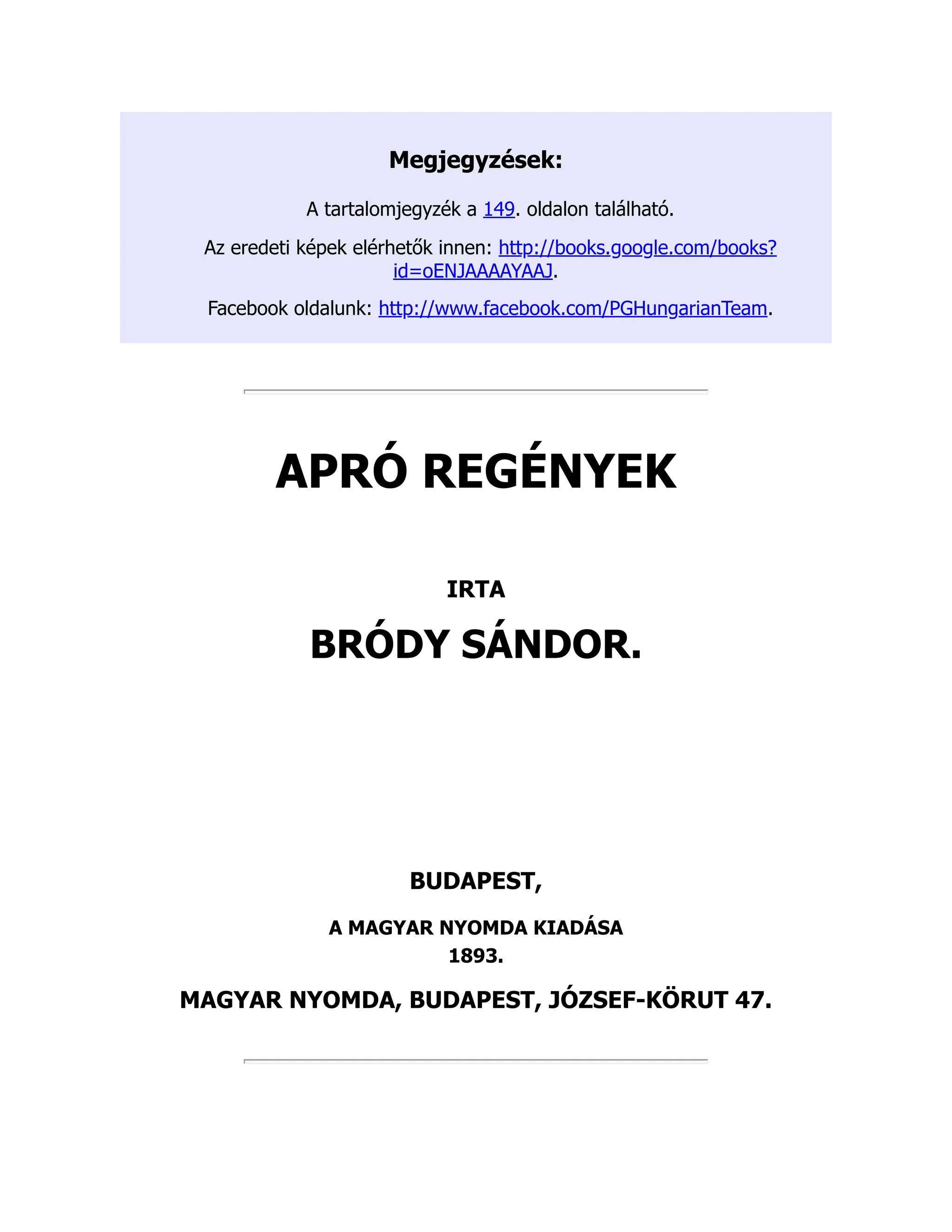 Megjegyzések:
A tartalomjegyzék a 149. oldalon található.
Az eredeti képek elérhetők innen: http://books.google.com/books?
id=oENJAAAAYAAJ.
Facebook oldalunk: http://www.facebook.com/PGHungarianTeam.
APRÓ REGÉNYEK
IRTA
BRÓDY SÁNDOR.
BUDAPEST,
A MAGYAR NYOMDA KIADÁSA
1893.
MAGYAR NYOMDA, BUDAPEST, JÓZSEF-KÖRUT 47.
 
