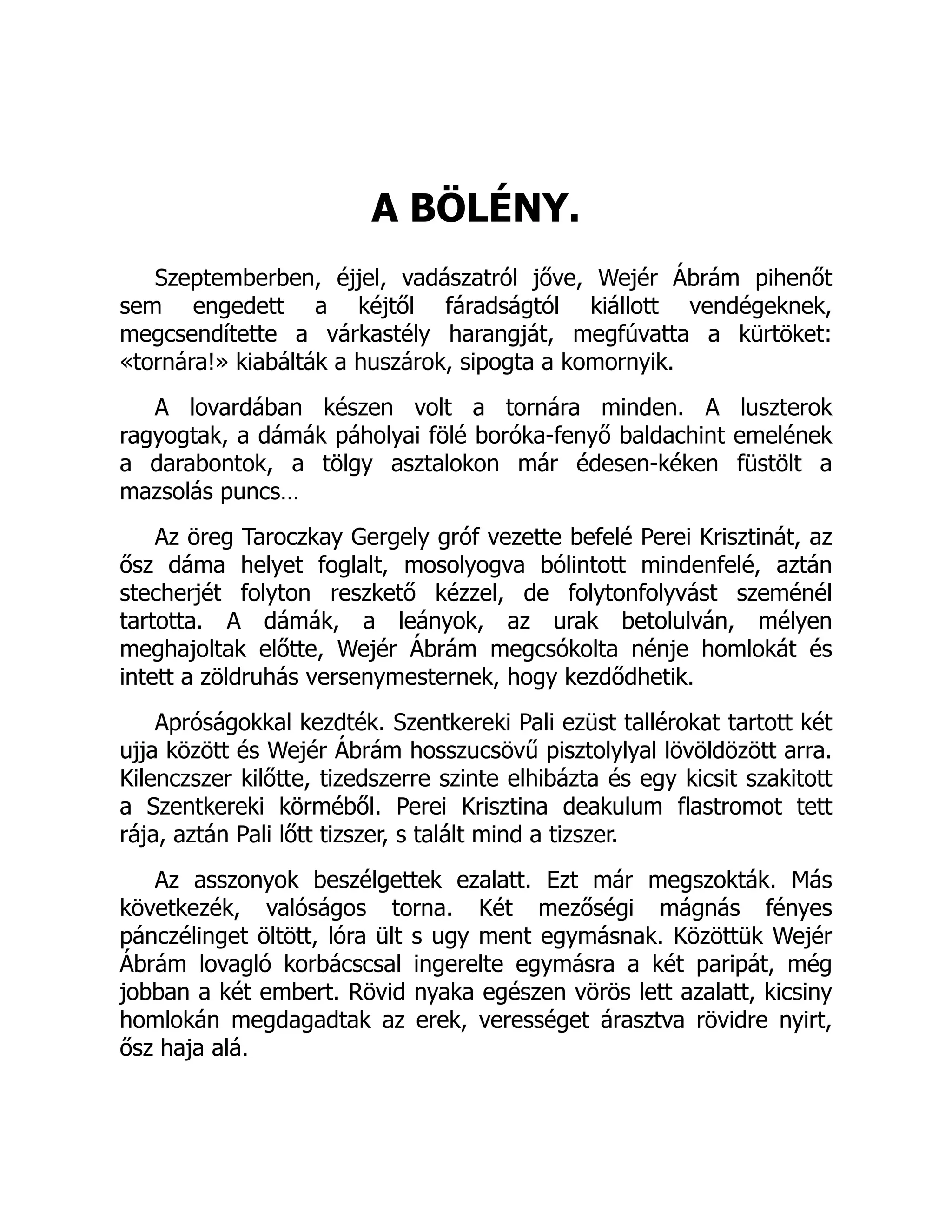 A BÖLÉNY.
Szeptemberben, éjjel, vadászatról jőve, Wejér Ábrám pihenőt
sem engedett a kéjtől fáradságtól kiállott vendégeknek,
megcsendítette a várkastély harangját, megfúvatta a kürtöket:
«tornára!» kiabálták a huszárok, sipogta a komornyik.
A lovardában készen volt a tornára minden. A luszterok
ragyogtak, a dámák páholyai fölé boróka-fenyő baldachint emelének
a darabontok, a tölgy asztalokon már édesen-kéken füstölt a
mazsolás puncs…
Az öreg Taroczkay Gergely gróf vezette befelé Perei Krisztinát, az
ősz dáma helyet foglalt, mosolyogva bólintott mindenfelé, aztán
stecherjét folyton reszkető kézzel, de folytonfolyvást szeménél
tartotta. A dámák, a leányok, az urak betolulván, mélyen
meghajoltak előtte, Wejér Ábrám megcsókolta nénje homlokát és
intett a zöldruhás versenymesternek, hogy kezdődhetik.
Apróságokkal kezdték. Szentkereki Pali ezüst tallérokat tartott két
ujja között és Wejér Ábrám hosszucsövű pisztolylyal lövöldözött arra.
Kilenczszer kilőtte, tizedszerre szinte elhibázta és egy kicsit szakitott
a Szentkereki körméből. Perei Krisztina deakulum flastromot tett
rája, aztán Pali lőtt tizszer, s talált mind a tizszer.
Az asszonyok beszélgettek ezalatt. Ezt már megszokták. Más
következék, valóságos torna. Két mezőségi mágnás fényes
pánczélinget öltött, lóra ült s ugy ment egymásnak. Közöttük Wejér
Ábrám lovagló korbácscsal ingerelte egymásra a két paripát, még
jobban a két embert. Rövid nyaka egészen vörös lett azalatt, kicsiny
homlokán megdagadtak az erek, verességet árasztva rövidre nyirt,
ősz haja alá.
 