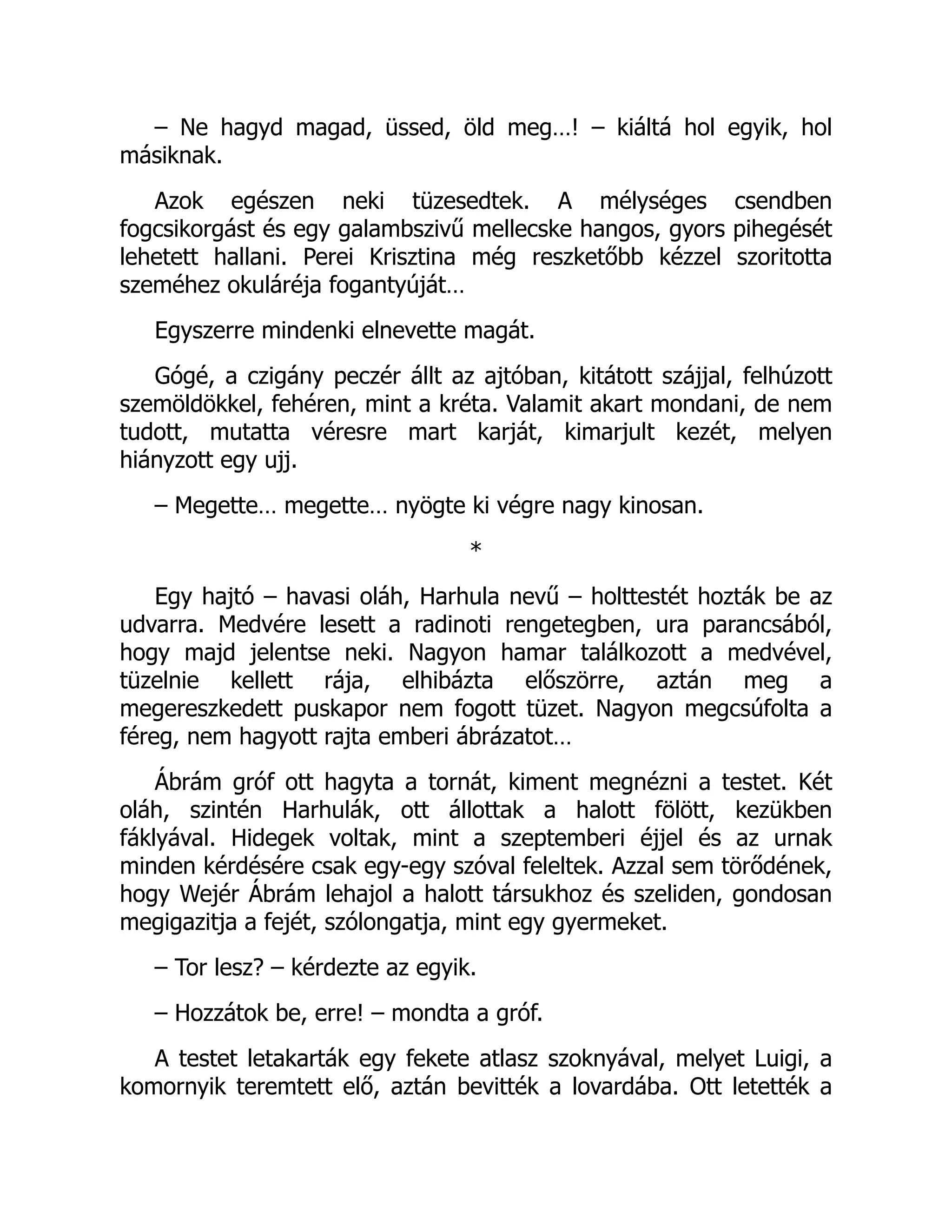 – Ne hagyd magad, üssed, öld meg…! – kiáltá hol egyik, hol
másiknak.
Azok egészen neki tüzesedtek. A mélységes csendben
fogcsikorgást és egy galambszivű mellecske hangos, gyors pihegését
lehetett hallani. Perei Krisztina még reszketőbb kézzel szoritotta
szeméhez okuláréja fogantyúját…
Egyszerre mindenki elnevette magát.
Gógé, a czigány peczér állt az ajtóban, kitátott szájjal, felhúzott
szemöldökkel, fehéren, mint a kréta. Valamit akart mondani, de nem
tudott, mutatta véresre mart karját, kimarjult kezét, melyen
hiányzott egy ujj.
– Megette… megette… nyögte ki végre nagy kinosan.
*
Egy hajtó – havasi oláh, Harhula nevű – holttestét hozták be az
udvarra. Medvére lesett a radinoti rengetegben, ura parancsából,
hogy majd jelentse neki. Nagyon hamar találkozott a medvével,
tüzelnie kellett rája, elhibázta előszörre, aztán meg a
megereszkedett puskapor nem fogott tüzet. Nagyon megcsúfolta a
féreg, nem hagyott rajta emberi ábrázatot…
Ábrám gróf ott hagyta a tornát, kiment megnézni a testet. Két
oláh, szintén Harhulák, ott állottak a halott fölött, kezükben
fáklyával. Hidegek voltak, mint a szeptemberi éjjel és az urnak
minden kérdésére csak egy-egy szóval feleltek. Azzal sem törődének,
hogy Wejér Ábrám lehajol a halott társukhoz és szeliden, gondosan
megigazitja a fejét, szólongatja, mint egy gyermeket.
– Tor lesz? – kérdezte az egyik.
– Hozzátok be, erre! – mondta a gróf.
A testet letakarták egy fekete atlasz szoknyával, melyet Luigi, a
komornyik teremtett elő, aztán bevitték a lovardába. Ott letették a
 