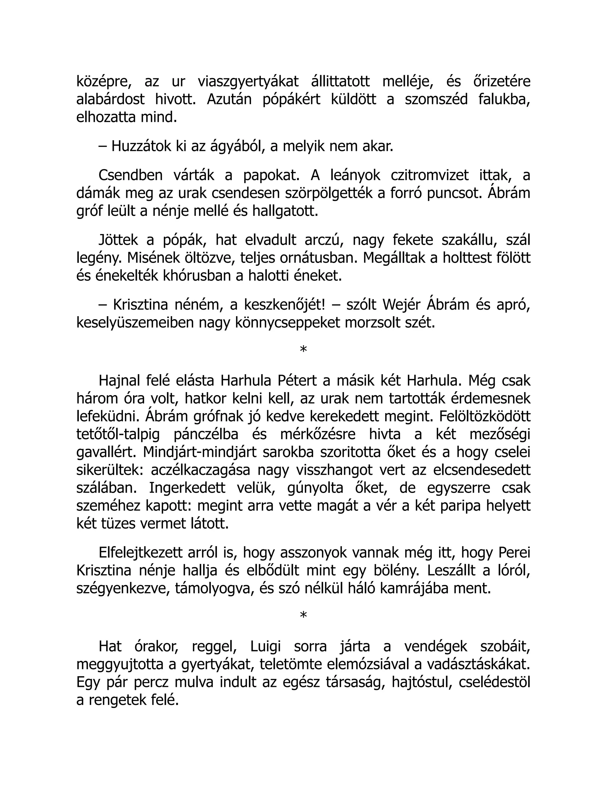 középre, az ur viaszgyertyákat állittatott melléje, és őrizetére
alabárdost hivott. Azután pópákért küldött a szomszéd falukba,
elhozatta mind.
– Huzzátok ki az ágyából, a melyik nem akar.
Csendben várták a papokat. A leányok czitromvizet ittak, a
dámák meg az urak csendesen szörpölgették a forró puncsot. Ábrám
gróf leült a nénje mellé és hallgatott.
Jöttek a pópák, hat elvadult arczú, nagy fekete szakállu, szál
legény. Misének öltözve, teljes ornátusban. Megálltak a holttest fölött
és énekelték khórusban a halotti éneket.
– Krisztina néném, a keszkenőjét! – szólt Wejér Ábrám és apró,
keselyüszemeiben nagy könnycseppeket morzsolt szét.
*
Hajnal felé elásta Harhula Pétert a másik két Harhula. Még csak
három óra volt, hatkor kelni kell, az urak nem tartották érdemesnek
lefeküdni. Ábrám grófnak jó kedve kerekedett megint. Felöltözködött
tetőtől-talpig pánczélba és mérkőzésre hivta a két mezőségi
gavallért. Mindjárt-mindjárt sarokba szoritotta őket és a hogy cselei
sikerültek: aczélkaczagása nagy visszhangot vert az elcsendesedett
szálában. Ingerkedett velük, gúnyolta őket, de egyszerre csak
szeméhez kapott: megint arra vette magát a vér a két paripa helyett
két tüzes vermet látott.
Elfelejtkezett arról is, hogy asszonyok vannak még itt, hogy Perei
Krisztina nénje hallja és elbődült mint egy bölény. Leszállt a lóról,
szégyenkezve, támolyogva, és szó nélkül háló kamrájába ment.
*
Hat órakor, reggel, Luigi sorra járta a vendégek szobáit,
meggyujtotta a gyertyákat, teletömte elemózsiával a vadásztáskákat.
Egy pár percz mulva indult az egész társaság, hajtóstul, cselédestöl
a rengetek felé.
Á
 