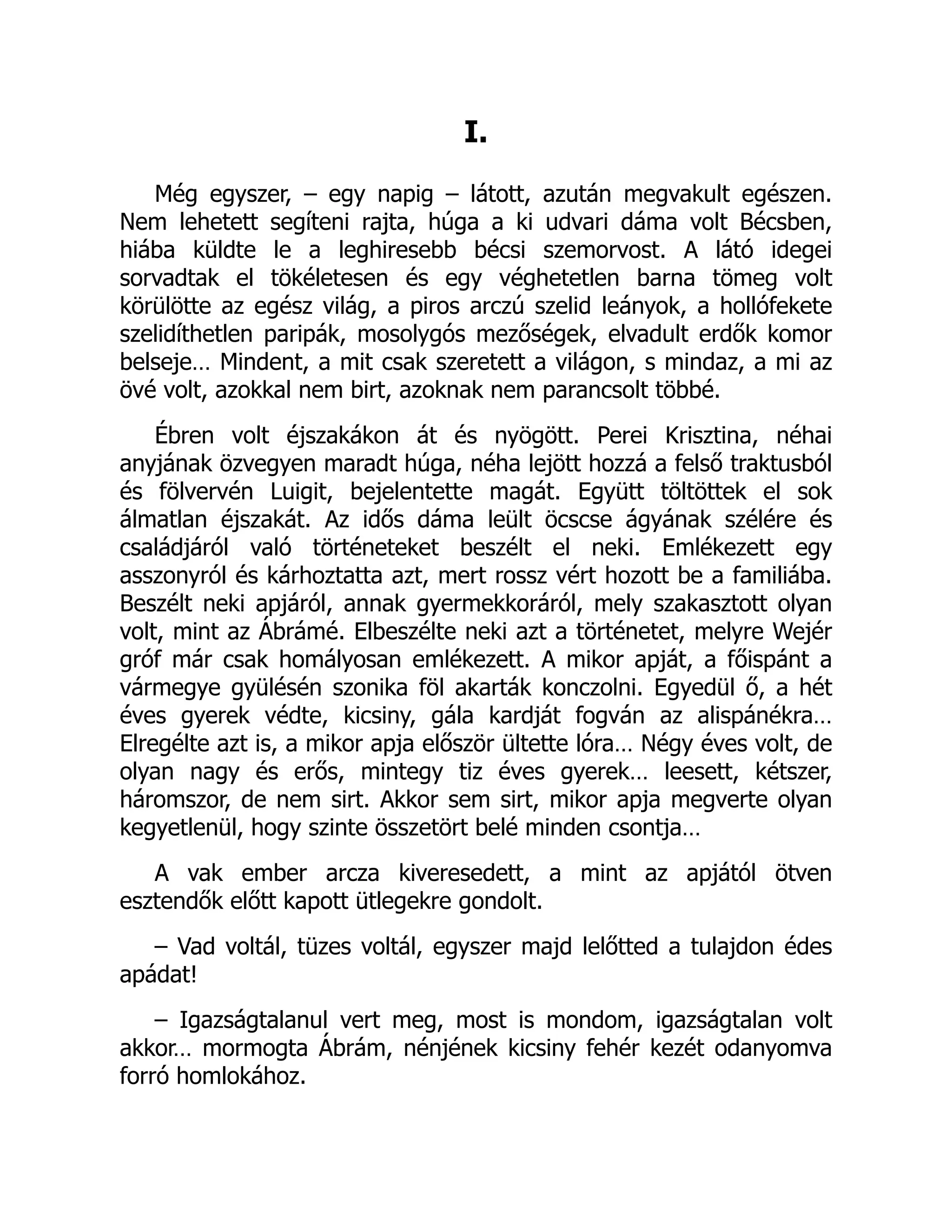 I.
Még egyszer, – egy napig – látott, azután megvakult egészen.
Nem lehetett segíteni rajta, húga a ki udvari dáma volt Bécsben,
hiába küldte le a leghiresebb bécsi szemorvost. A látó idegei
sorvadtak el tökéletesen és egy véghetetlen barna tömeg volt
körülötte az egész világ, a piros arczú szelid leányok, a hollófekete
szelidíthetlen paripák, mosolygós mezőségek, elvadult erdők komor
belseje… Mindent, a mit csak szeretett a világon, s mindaz, a mi az
övé volt, azokkal nem birt, azoknak nem parancsolt többé.
Ébren volt éjszakákon át és nyögött. Perei Krisztina, néhai
anyjának özvegyen maradt húga, néha lejött hozzá a felső traktusból
és fölvervén Luigit, bejelentette magát. Együtt töltöttek el sok
álmatlan éjszakát. Az idős dáma leült öcscse ágyának szélére és
családjáról való történeteket beszélt el neki. Emlékezett egy
asszonyról és kárhoztatta azt, mert rossz vért hozott be a familiába.
Beszélt neki apjáról, annak gyermekkoráról, mely szakasztott olyan
volt, mint az Ábrámé. Elbeszélte neki azt a történetet, melyre Wejér
gróf már csak homályosan emlékezett. A mikor apját, a főispánt a
vármegye gyülésén szonika föl akarták konczolni. Egyedül ő, a hét
éves gyerek védte, kicsiny, gála kardját fogván az alispánékra…
Elregélte azt is, a mikor apja először ültette lóra… Négy éves volt, de
olyan nagy és erős, mintegy tiz éves gyerek… leesett, kétszer,
háromszor, de nem sirt. Akkor sem sirt, mikor apja megverte olyan
kegyetlenül, hogy szinte összetört belé minden csontja…
A vak ember arcza kiveresedett, a mint az apjától ötven
esztendők előtt kapott ütlegekre gondolt.
– Vad voltál, tüzes voltál, egyszer majd lelőtted a tulajdon édes
apádat!
– Igazságtalanul vert meg, most is mondom, igazságtalan volt
akkor… mormogta Ábrám, nénjének kicsiny fehér kezét odanyomva
forró homlokához.
Á
 