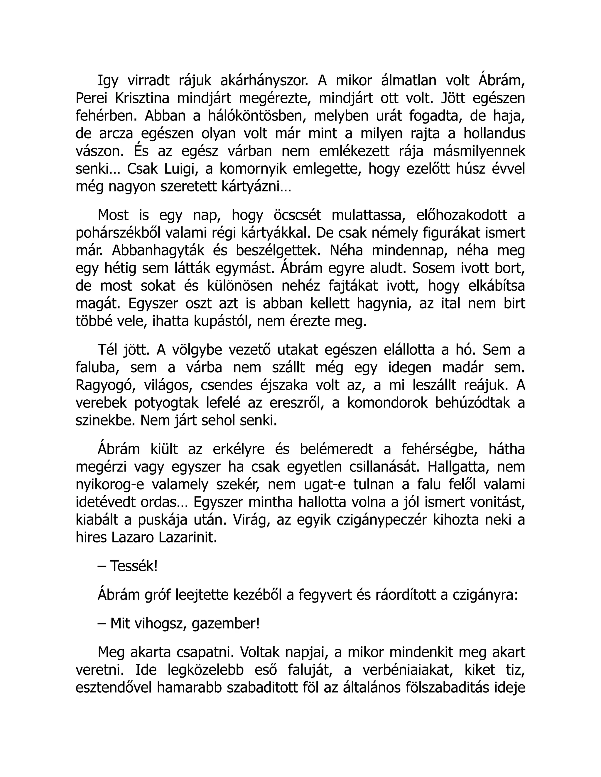 Igy virradt rájuk akárhányszor. A mikor álmatlan volt Ábrám,
Perei Krisztina mindjárt megérezte, mindjárt ott volt. Jött egészen
fehérben. Abban a hálóköntösben, melyben urát fogadta, de haja,
de arcza egészen olyan volt már mint a milyen rajta a hollandus
vászon. És az egész várban nem emlékezett rája másmilyennek
senki… Csak Luigi, a komornyik emlegette, hogy ezelőtt húsz évvel
még nagyon szeretett kártyázni…
Most is egy nap, hogy öcscsét mulattassa, előhozakodott a
pohárszékből valami régi kártyákkal. De csak némely figurákat ismert
már. Abbanhagyták és beszélgettek. Néha mindennap, néha meg
egy hétig sem látták egymást. Ábrám egyre aludt. Sosem ivott bort,
de most sokat és különösen nehéz fajtákat ivott, hogy elkábítsa
magát. Egyszer oszt azt is abban kellett hagynia, az ital nem birt
többé vele, ihatta kupástól, nem érezte meg.
Tél jött. A völgybe vezető utakat egészen elállotta a hó. Sem a
faluba, sem a várba nem szállt még egy idegen madár sem.
Ragyogó, világos, csendes éjszaka volt az, a mi leszállt reájuk. A
verebek potyogtak lefelé az ereszről, a komondorok behúzódtak a
szinekbe. Nem járt sehol senki.
Ábrám kiült az erkélyre és belémeredt a fehérségbe, hátha
megérzi vagy egyszer ha csak egyetlen csillanását. Hallgatta, nem
nyikorog-e valamely szekér, nem ugat-e tulnan a falu felől valami
idetévedt ordas… Egyszer mintha hallotta volna a jól ismert vonitást,
kiabált a puskája után. Virág, az egyik czigánypeczér kihozta neki a
hires Lazaro Lazarinit.
– Tessék!
Ábrám gróf leejtette kezéből a fegyvert és ráordított a czigányra:
– Mit vihogsz, gazember!
Meg akarta csapatni. Voltak napjai, a mikor mindenkit meg akart
veretni. Ide legközelebb eső faluját, a verbéniaiakat, kiket tiz,
esztendővel hamarabb szabaditott föl az általános fölszabaditás ideje
 
