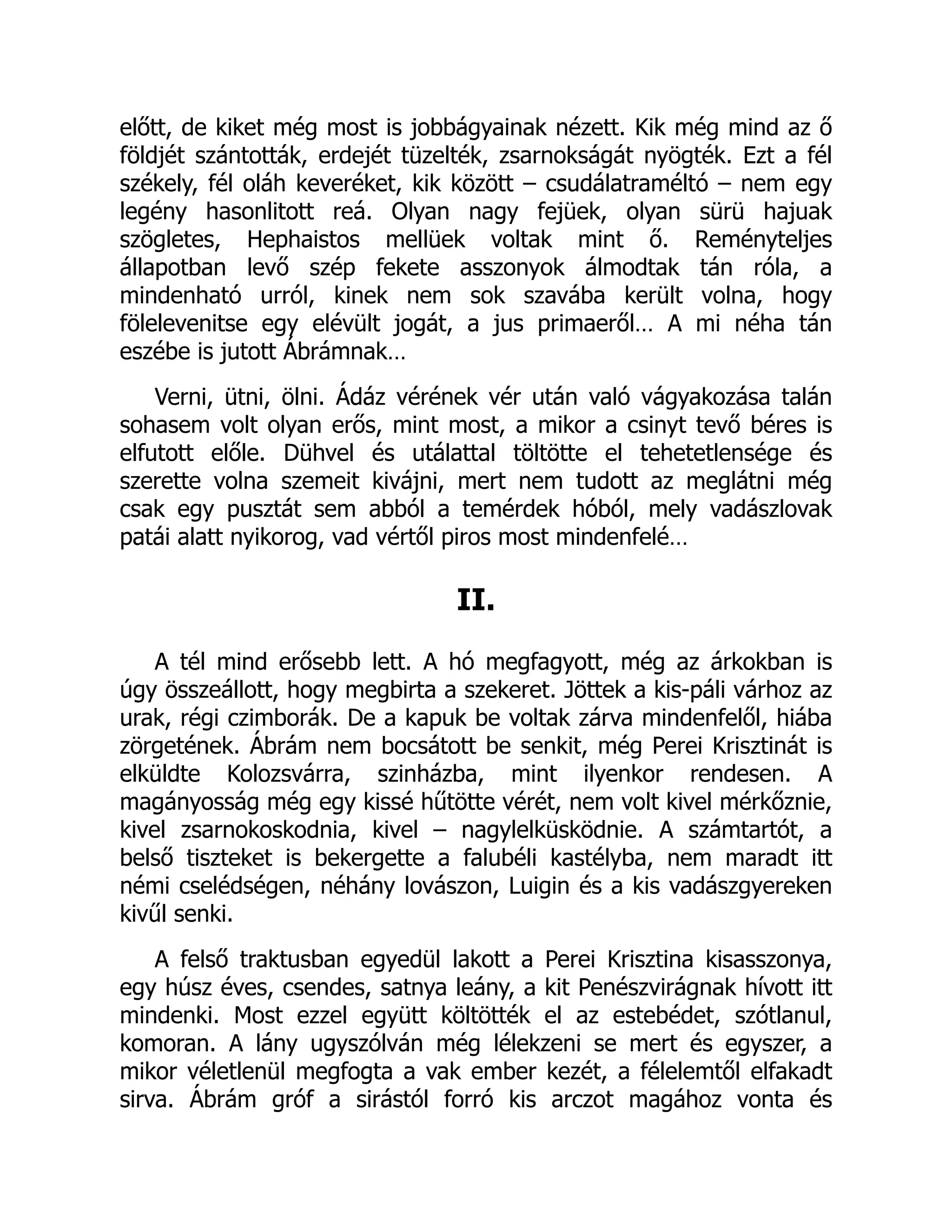 előtt, de kiket még most is jobbágyainak nézett. Kik még mind az ő
földjét szántották, erdejét tüzelték, zsarnokságát nyögték. Ezt a fél
székely, fél oláh keveréket, kik között – csudálatraméltó – nem egy
legény hasonlitott reá. Olyan nagy fejüek, olyan sürü hajuak
szögletes, Hephaistos mellüek voltak mint ő. Reményteljes
állapotban levő szép fekete asszonyok álmodtak tán róla, a
mindenható urról, kinek nem sok szavába került volna, hogy
fölelevenitse egy elévült jogát, a jus primaeről… A mi néha tán
eszébe is jutott Ábrámnak…
Verni, ütni, ölni. Ádáz vérének vér után való vágyakozása talán
sohasem volt olyan erős, mint most, a mikor a csinyt tevő béres is
elfutott előle. Dühvel és utálattal töltötte el tehetetlensége és
szerette volna szemeit kivájni, mert nem tudott az meglátni még
csak egy pusztát sem abból a temérdek hóból, mely vadászlovak
patái alatt nyikorog, vad vértől piros most mindenfelé…
II.
A tél mind erősebb lett. A hó megfagyott, még az árkokban is
úgy összeállott, hogy megbirta a szekeret. Jöttek a kis-páli várhoz az
urak, régi czimborák. De a kapuk be voltak zárva mindenfelől, hiába
zörgetének. Ábrám nem bocsátott be senkit, még Perei Krisztinát is
elküldte Kolozsvárra, szinházba, mint ilyenkor rendesen. A
magányosság még egy kissé hűtötte vérét, nem volt kivel mérkőznie,
kivel zsarnokoskodnia, kivel – nagylelküsködnie. A számtartót, a
belső tiszteket is bekergette a falubéli kastélyba, nem maradt itt
némi cselédségen, néhány lovászon, Luigin és a kis vadászgyereken
kivűl senki.
A felső traktusban egyedül lakott a Perei Krisztina kisasszonya,
egy húsz éves, csendes, satnya leány, a kit Penészvirágnak hívott itt
mindenki. Most ezzel együtt költötték el az estebédet, szótlanul,
komoran. A lány ugyszólván még lélekzeni se mert és egyszer, a
mikor véletlenül megfogta a vak ember kezét, a félelemtől elfakadt
sirva. Ábrám gróf a sirástól forró kis arczot magához vonta és
 