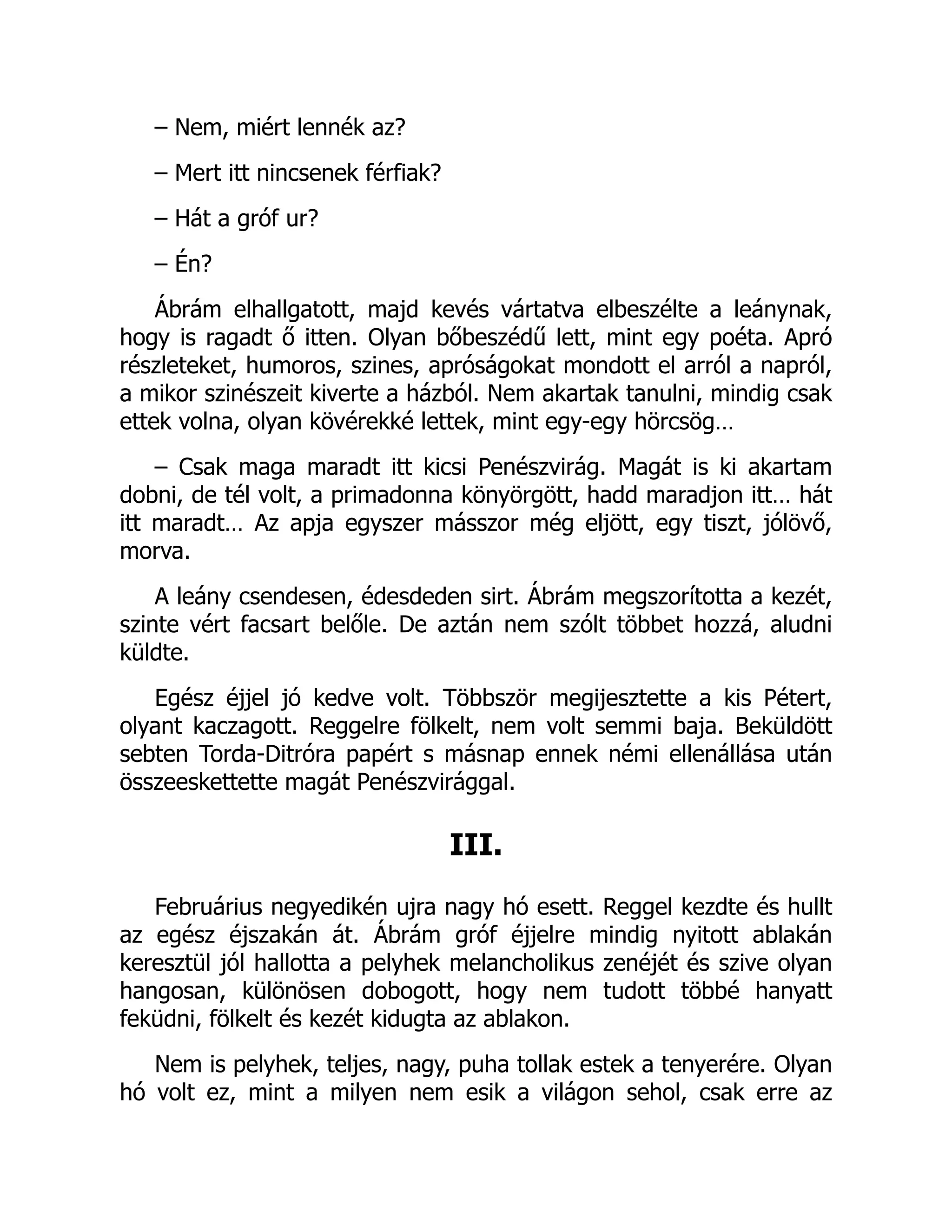 – Nem, miért lennék az?
– Mert itt nincsenek férfiak?
– Hát a gróf ur?
– Én?
Ábrám elhallgatott, majd kevés vártatva elbeszélte a leánynak,
hogy is ragadt ő itten. Olyan bőbeszédű lett, mint egy poéta. Apró
részleteket, humoros, szines, apróságokat mondott el arról a napról,
a mikor szinészeit kiverte a házból. Nem akartak tanulni, mindig csak
ettek volna, olyan kövérekké lettek, mint egy-egy hörcsög…
– Csak maga maradt itt kicsi Penészvirág. Magát is ki akartam
dobni, de tél volt, a primadonna könyörgött, hadd maradjon itt… hát
itt maradt… Az apja egyszer másszor még eljött, egy tiszt, jólövő,
morva.
A leány csendesen, édesdeden sirt. Ábrám megszorította a kezét,
szinte vért facsart belőle. De aztán nem szólt többet hozzá, aludni
küldte.
Egész éjjel jó kedve volt. Többször megijesztette a kis Pétert,
olyant kaczagott. Reggelre fölkelt, nem volt semmi baja. Beküldött
sebten Torda-Ditróra papért s másnap ennek némi ellenállása után
összeeskettette magát Penészvirággal.
III.
Februárius negyedikén ujra nagy hó esett. Reggel kezdte és hullt
az egész éjszakán át. Ábrám gróf éjjelre mindig nyitott ablakán
keresztül jól hallotta a pelyhek melancholikus zenéjét és szive olyan
hangosan, különösen dobogott, hogy nem tudott többé hanyatt
feküdni, fölkelt és kezét kidugta az ablakon.
Nem is pelyhek, teljes, nagy, puha tollak estek a tenyerére. Olyan
hó volt ez, mint a milyen nem esik a világon sehol, csak erre az
 