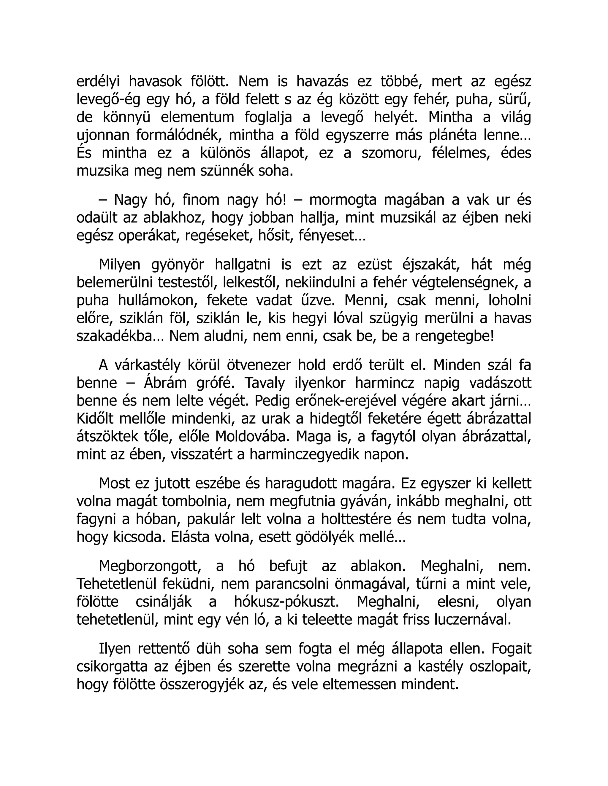 erdélyi havasok fölött. Nem is havazás ez többé, mert az egész
levegő-ég egy hó, a föld felett s az ég között egy fehér, puha, sürű,
de könnyü elementum foglalja a levegő helyét. Mintha a világ
ujonnan formálódnék, mintha a föld egyszerre más plánéta lenne…
És mintha ez a különös állapot, ez a szomoru, félelmes, édes
muzsika meg nem szünnék soha.
– Nagy hó, finom nagy hó! – mormogta magában a vak ur és
odaült az ablakhoz, hogy jobban hallja, mint muzsikál az éjben neki
egész operákat, regéseket, hősit, fényeset…
Milyen gyönyör hallgatni is ezt az ezüst éjszakát, hát még
belemerülni testestől, lelkestől, nekiindulni a fehér végtelenségnek, a
puha hullámokon, fekete vadat űzve. Menni, csak menni, loholni
előre, sziklán föl, sziklán le, kis hegyi lóval szügyig merülni a havas
szakadékba… Nem aludni, nem enni, csak be, be a rengetegbe!
A várkastély körül ötvenezer hold erdő terült el. Minden szál fa
benne – Ábrám grófé. Tavaly ilyenkor harmincz napig vadászott
benne és nem lelte végét. Pedig erőnek-erejével végére akart járni…
Kidőlt mellőle mindenki, az urak a hidegtől feketére égett ábrázattal
átszöktek tőle, előle Moldovába. Maga is, a fagytól olyan ábrázattal,
mint az ében, visszatért a harminczegyedik napon.
Most ez jutott eszébe és haragudott magára. Ez egyszer ki kellett
volna magát tombolnia, nem megfutnia gyáván, inkább meghalni, ott
fagyni a hóban, pakulár lelt volna a holttestére és nem tudta volna,
hogy kicsoda. Elásta volna, esett gödölyék mellé…
Megborzongott, a hó befujt az ablakon. Meghalni, nem.
Tehetetlenül feküdni, nem parancsolni önmagával, tűrni a mint vele,
fölötte csinálják a hókusz-pókuszt. Meghalni, elesni, olyan
tehetetlenül, mint egy vén ló, a ki teleette magát friss luczernával.
Ilyen rettentő düh soha sem fogta el még állapota ellen. Fogait
csikorgatta az éjben és szerette volna megrázni a kastély oszlopait,
hogy fölötte összerogyjék az, és vele eltemessen mindent.
 