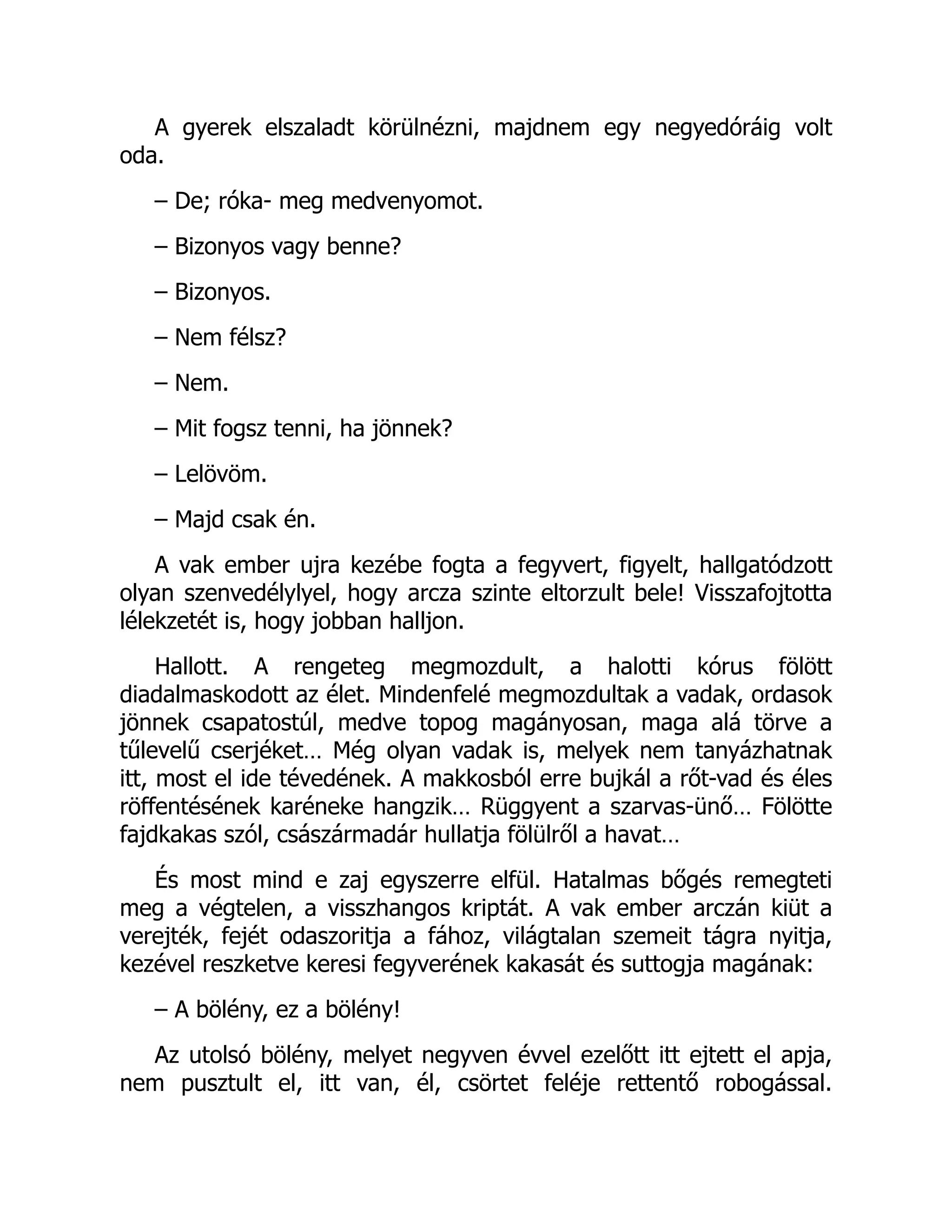 A gyerek elszaladt körülnézni, majdnem egy negyedóráig volt
oda.
– De; róka- meg medvenyomot.
– Bizonyos vagy benne?
– Bizonyos.
– Nem félsz?
– Nem.
– Mit fogsz tenni, ha jönnek?
– Lelövöm.
– Majd csak én.
A vak ember ujra kezébe fogta a fegyvert, figyelt, hallgatódzott
olyan szenvedélylyel, hogy arcza szinte eltorzult bele! Visszafojtotta
lélekzetét is, hogy jobban halljon.
Hallott. A rengeteg megmozdult, a halotti kórus fölött
diadalmaskodott az élet. Mindenfelé megmozdultak a vadak, ordasok
jönnek csapatostúl, medve topog magányosan, maga alá törve a
tűlevelű cserjéket… Még olyan vadak is, melyek nem tanyázhatnak
itt, most el ide tévedének. A makkosból erre bujkál a rőt-vad és éles
röffentésének karéneke hangzik… Rüggyent a szarvas-ünő… Fölötte
fajdkakas szól, császármadár hullatja fölülről a havat…
És most mind e zaj egyszerre elfül. Hatalmas bőgés remegteti
meg a végtelen, a visszhangos kriptát. A vak ember arczán kiüt a
verejték, fejét odaszoritja a fához, világtalan szemeit tágra nyitja,
kezével reszketve keresi fegyverének kakasát és suttogja magának:
– A bölény, ez a bölény!
Az utolsó bölény, melyet negyven évvel ezelőtt itt ejtett el apja,
nem pusztult el, itt van, él, csörtet feléje rettentő robogással.
 