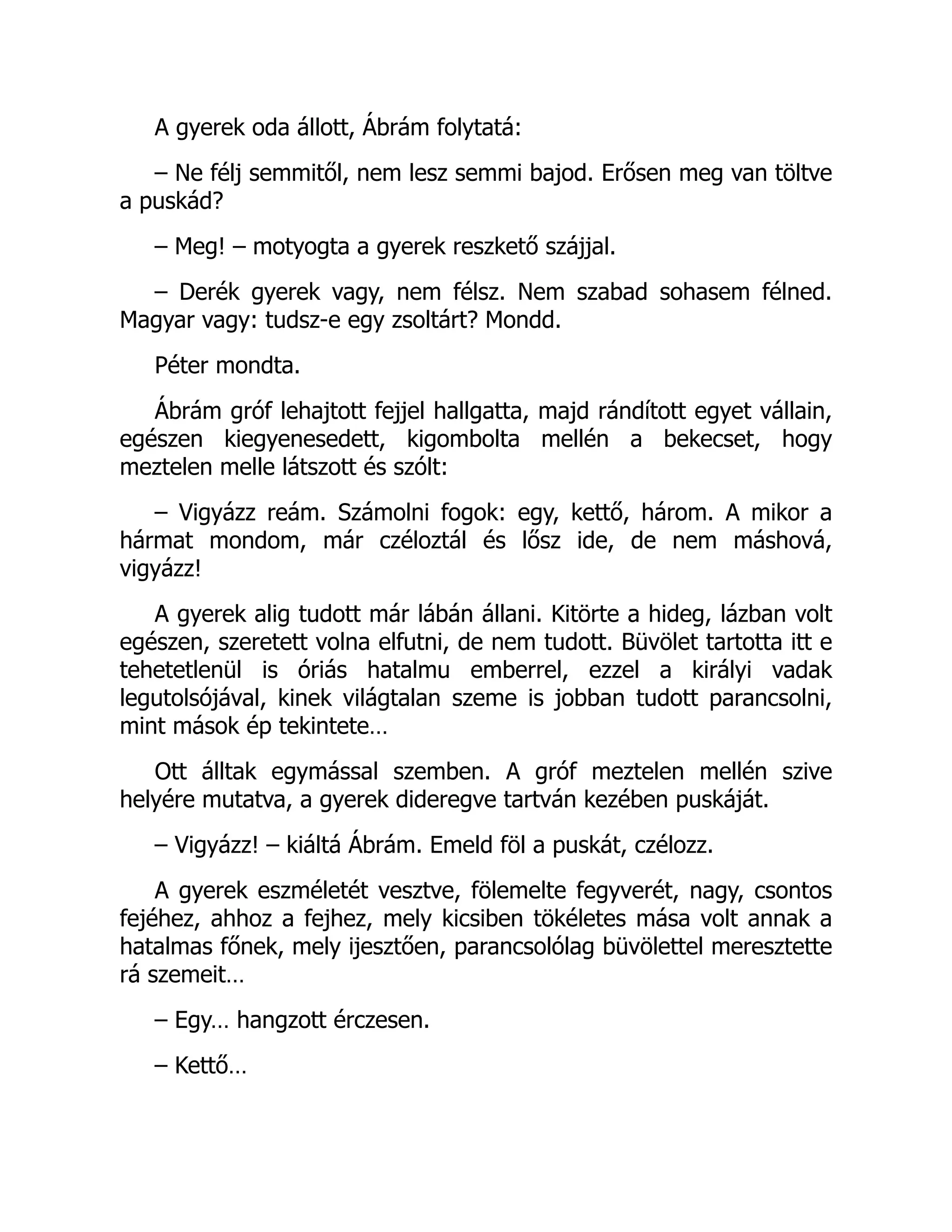 A gyerek oda állott, Ábrám folytatá:
– Ne félj semmitől, nem lesz semmi bajod. Erősen meg van töltve
a puskád?
– Meg! – motyogta a gyerek reszkető szájjal.
– Derék gyerek vagy, nem félsz. Nem szabad sohasem félned.
Magyar vagy: tudsz-e egy zsoltárt? Mondd.
Péter mondta.
Ábrám gróf lehajtott fejjel hallgatta, majd rándított egyet vállain,
egészen kiegyenesedett, kigombolta mellén a bekecset, hogy
meztelen melle látszott és szólt:
– Vigyázz reám. Számolni fogok: egy, kettő, három. A mikor a
hármat mondom, már czéloztál és lősz ide, de nem máshová,
vigyázz!
A gyerek alig tudott már lábán állani. Kitörte a hideg, lázban volt
egészen, szeretett volna elfutni, de nem tudott. Büvölet tartotta itt e
tehetetlenül is óriás hatalmu emberrel, ezzel a királyi vadak
legutolsójával, kinek világtalan szeme is jobban tudott parancsolni,
mint mások ép tekintete…
Ott álltak egymással szemben. A gróf meztelen mellén szive
helyére mutatva, a gyerek dideregve tartván kezében puskáját.
– Vigyázz! – kiáltá Ábrám. Emeld föl a puskát, czélozz.
A gyerek eszméletét vesztve, fölemelte fegyverét, nagy, csontos
fejéhez, ahhoz a fejhez, mely kicsiben tökéletes mása volt annak a
hatalmas főnek, mely ijesztően, parancsolólag büvölettel meresztette
rá szemeit…
– Egy… hangzott érczesen.
– Kettő…
 