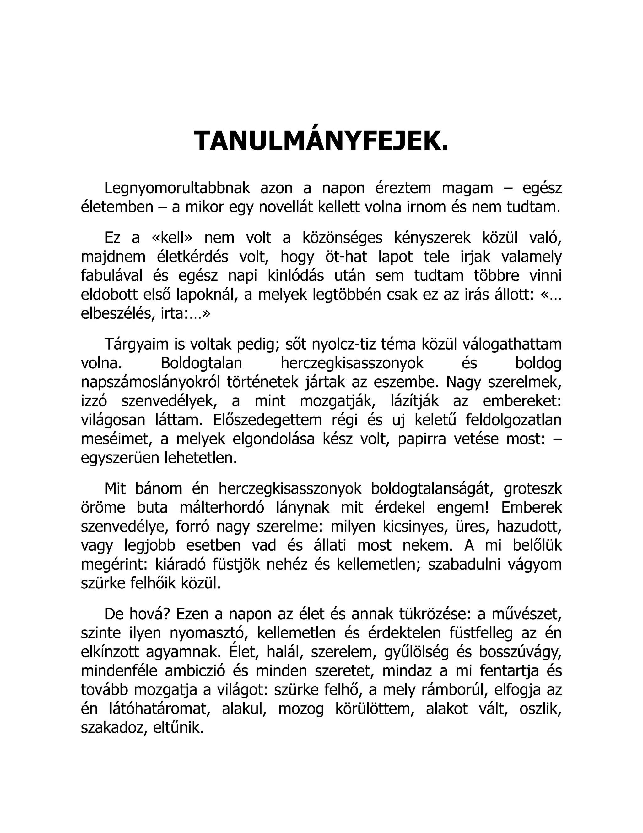 TANULMÁNYFEJEK.
Legnyomorultabbnak azon a napon éreztem magam – egész
életemben – a mikor egy novellát kellett volna irnom és nem tudtam.
Ez a «kell» nem volt a közönséges kényszerek közül való,
majdnem életkérdés volt, hogy öt-hat lapot tele irjak valamely
fabulával és egész napi kinlódás után sem tudtam többre vinni
eldobott első lapoknál, a melyek legtöbbén csak ez az irás állott: «…
elbeszélés, irta:…»
Tárgyaim is voltak pedig; sőt nyolcz-tiz téma közül válogathattam
volna. Boldogtalan herczegkisasszonyok és boldog
napszámoslányokról történetek jártak az eszembe. Nagy szerelmek,
izzó szenvedélyek, a mint mozgatják, lázítják az embereket:
világosan láttam. Előszedegettem régi és uj keletű feldolgozatlan
meséimet, a melyek elgondolása kész volt, papirra vetése most: –
egyszerüen lehetetlen.
Mit bánom én herczegkisasszonyok boldogtalanságát, groteszk
öröme buta málterhordó lánynak mit érdekel engem! Emberek
szenvedélye, forró nagy szerelme: milyen kicsinyes, üres, hazudott,
vagy legjobb esetben vad és állati most nekem. A mi belőlük
megérint: kiáradó füstjök nehéz és kellemetlen; szabadulni vágyom
szürke felhőik közül.
De hová? Ezen a napon az élet és annak tükrözése: a művészet,
szinte ilyen nyomasztó, kellemetlen és érdektelen füstfelleg az én
elkínzott agyamnak. Élet, halál, szerelem, gyűlölség és bosszúvágy,
mindenféle ambiczió és minden szeretet, mindaz a mi fentartja és
tovább mozgatja a világot: szürke felhő, a mely rámborúl, elfogja az
én látóhatáromat, alakul, mozog körülöttem, alakot vált, oszlik,
szakadoz, eltűnik.
 