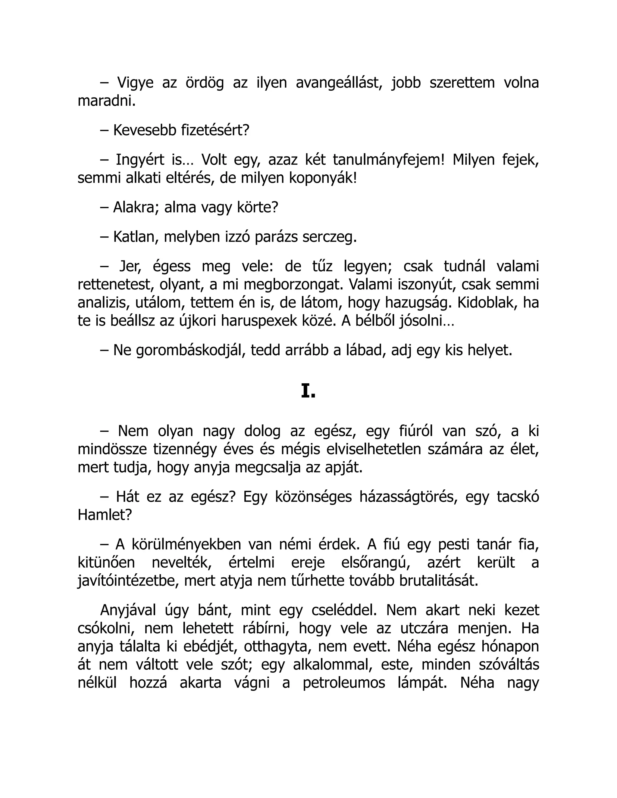– Vigye az ördög az ilyen avangeállást, jobb szerettem volna
maradni.
– Kevesebb fizetésért?
– Ingyért is… Volt egy, azaz két tanulmányfejem! Milyen fejek,
semmi alkati eltérés, de milyen koponyák!
– Alakra; alma vagy körte?
– Katlan, melyben izzó parázs serczeg.
– Jer, égess meg vele: de tűz legyen; csak tudnál valami
rettenetest, olyant, a mi megborzongat. Valami iszonyút, csak semmi
analizis, utálom, tettem én is, de látom, hogy hazugság. Kidoblak, ha
te is beállsz az újkori haruspexek közé. A bélből jósolni…
– Ne gorombáskodjál, tedd arrább a lábad, adj egy kis helyet.
I.
– Nem olyan nagy dolog az egész, egy fiúról van szó, a ki
mindössze tizennégy éves és mégis elviselhetetlen számára az élet,
mert tudja, hogy anyja megcsalja az apját.
– Hát ez az egész? Egy közönséges házasságtörés, egy tacskó
Hamlet?
– A körülményekben van némi érdek. A fiú egy pesti tanár fia,
kitünően nevelték, értelmi ereje elsőrangú, azért került a
javítóintézetbe, mert atyja nem tűrhette tovább brutalitását.
Anyjával úgy bánt, mint egy cseléddel. Nem akart neki kezet
csókolni, nem lehetett rábírni, hogy vele az utczára menjen. Ha
anyja tálalta ki ebédjét, otthagyta, nem evett. Néha egész hónapon
át nem váltott vele szót; egy alkalommal, este, minden szóváltás
nélkül hozzá akarta vágni a petroleumos lámpát. Néha nagy
 
