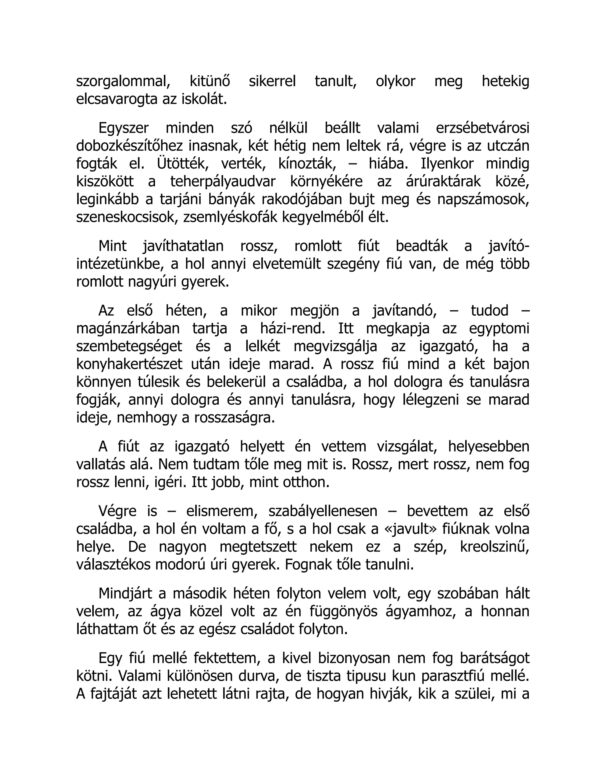 szorgalommal, kitünő sikerrel tanult, olykor meg hetekig
elcsavarogta az iskolát.
Egyszer minden szó nélkül beállt valami erzsébetvárosi
dobozkészítőhez inasnak, két hétig nem leltek rá, végre is az utczán
fogták el. Ütötték, verték, kínozták, – hiába. Ilyenkor mindig
kiszökött a teherpályaudvar környékére az árúraktárak közé,
leginkább a tarjáni bányák rakodójában bujt meg és napszámosok,
szeneskocsisok, zsemlyéskofák kegyelméből élt.
Mint javíthatatlan rossz, romlott fiút beadták a javító-
intézetünkbe, a hol annyi elvetemült szegény fiú van, de még több
romlott nagyúri gyerek.
Az első héten, a mikor megjön a javítandó, – tudod –
magánzárkában tartja a házi-rend. Itt megkapja az egyptomi
szembetegséget és a lelkét megvizsgálja az igazgató, ha a
konyhakertészet után ideje marad. A rossz fiú mind a két bajon
könnyen túlesik és belekerül a családba, a hol dologra és tanulásra
fogják, annyi dologra és annyi tanulásra, hogy lélegzeni se marad
ideje, nemhogy a rosszaságra.
A fiút az igazgató helyett én vettem vizsgálat, helyesebben
vallatás alá. Nem tudtam tőle meg mit is. Rossz, mert rossz, nem fog
rossz lenni, igéri. Itt jobb, mint otthon.
Végre is – elismerem, szabályellenesen – bevettem az első
családba, a hol én voltam a fő, s a hol csak a «javult» fiúknak volna
helye. De nagyon megtetszett nekem ez a szép, kreolszinű,
választékos modorú úri gyerek. Fognak tőle tanulni.
Mindjárt a második héten folyton velem volt, egy szobában hált
velem, az ágya közel volt az én függönyös ágyamhoz, a honnan
láthattam őt és az egész családot folyton.
Egy fiú mellé fektettem, a kivel bizonyosan nem fog barátságot
kötni. Valami különösen durva, de tiszta tipusu kun parasztfiú mellé.
A fajtáját azt lehetett látni rajta, de hogyan hivják, kik a szülei, mi a
 