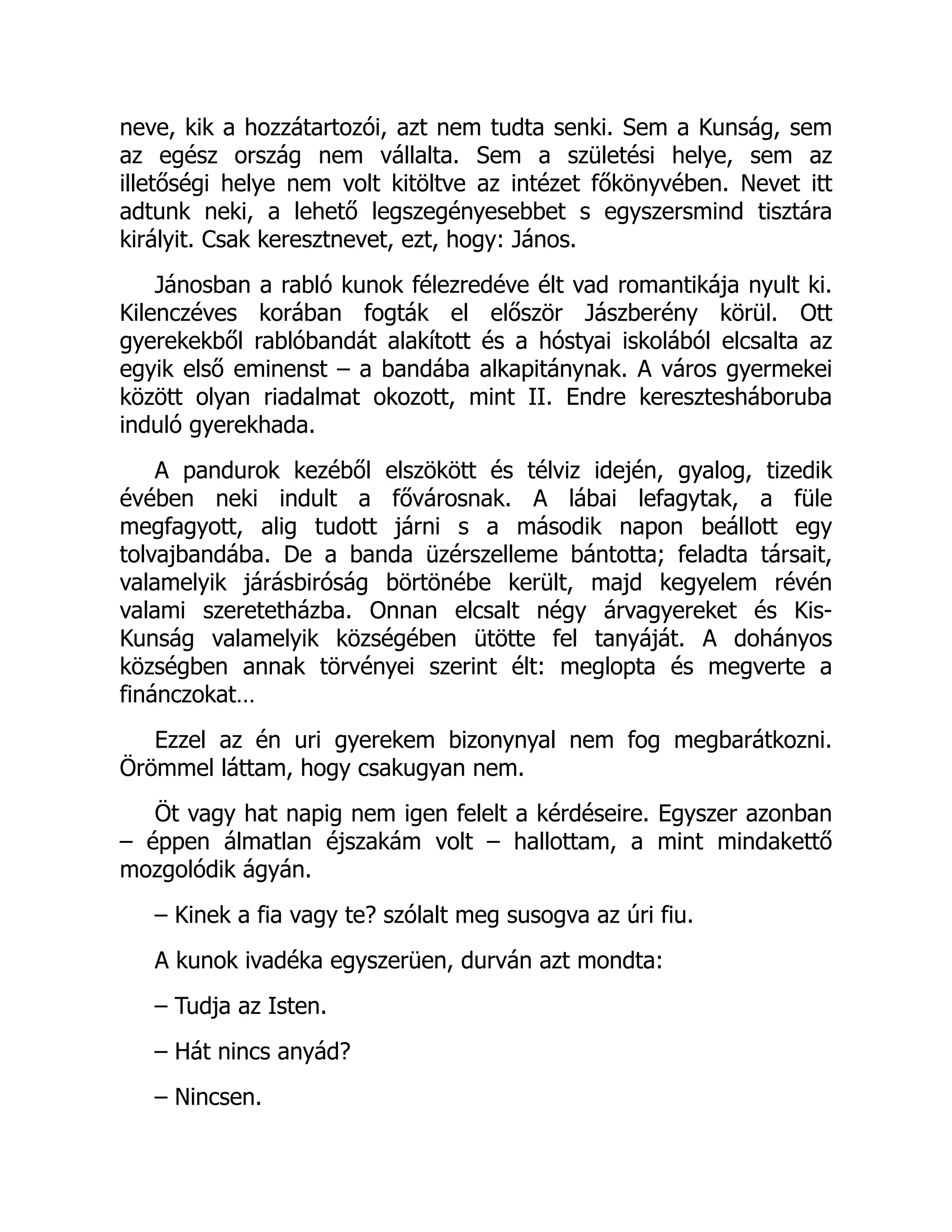 neve, kik a hozzátartozói, azt nem tudta senki. Sem a Kunság, sem
az egész ország nem vállalta. Sem a születési helye, sem az
illetőségi helye nem volt kitöltve az intézet főkönyvében. Nevet itt
adtunk neki, a lehető legszegényesebbet s egyszersmind tisztára
királyit. Csak keresztnevet, ezt, hogy: János.
Jánosban a rabló kunok félezredéve élt vad romantikája nyult ki.
Kilenczéves korában fogták el először Jászberény körül. Ott
gyerekekből rablóbandát alakított és a hóstyai iskolából elcsalta az
egyik első eminenst – a bandába alkapitánynak. A város gyermekei
között olyan riadalmat okozott, mint II. Endre keresztesháboruba
induló gyerekhada.
A pandurok kezéből elszökött és télviz idején, gyalog, tizedik
évében neki indult a fővárosnak. A lábai lefagytak, a füle
megfagyott, alig tudott járni s a második napon beállott egy
tolvajbandába. De a banda üzérszelleme bántotta; feladta társait,
valamelyik járásbiróság börtönébe került, majd kegyelem révén
valami szeretetházba. Onnan elcsalt négy árvagyereket és Kis-
Kunság valamelyik községében ütötte fel tanyáját. A dohányos
községben annak törvényei szerint élt: meglopta és megverte a
finánczokat…
Ezzel az én uri gyerekem bizonynyal nem fog megbarátkozni.
Örömmel láttam, hogy csakugyan nem.
Öt vagy hat napig nem igen felelt a kérdéseire. Egyszer azonban
– éppen álmatlan éjszakám volt – hallottam, a mint mindakettő
mozgolódik ágyán.
– Kinek a fia vagy te? szólalt meg susogva az úri fiu.
A kunok ivadéka egyszerüen, durván azt mondta:
– Tudja az Isten.
– Hát nincs anyád?
– Nincsen.
 