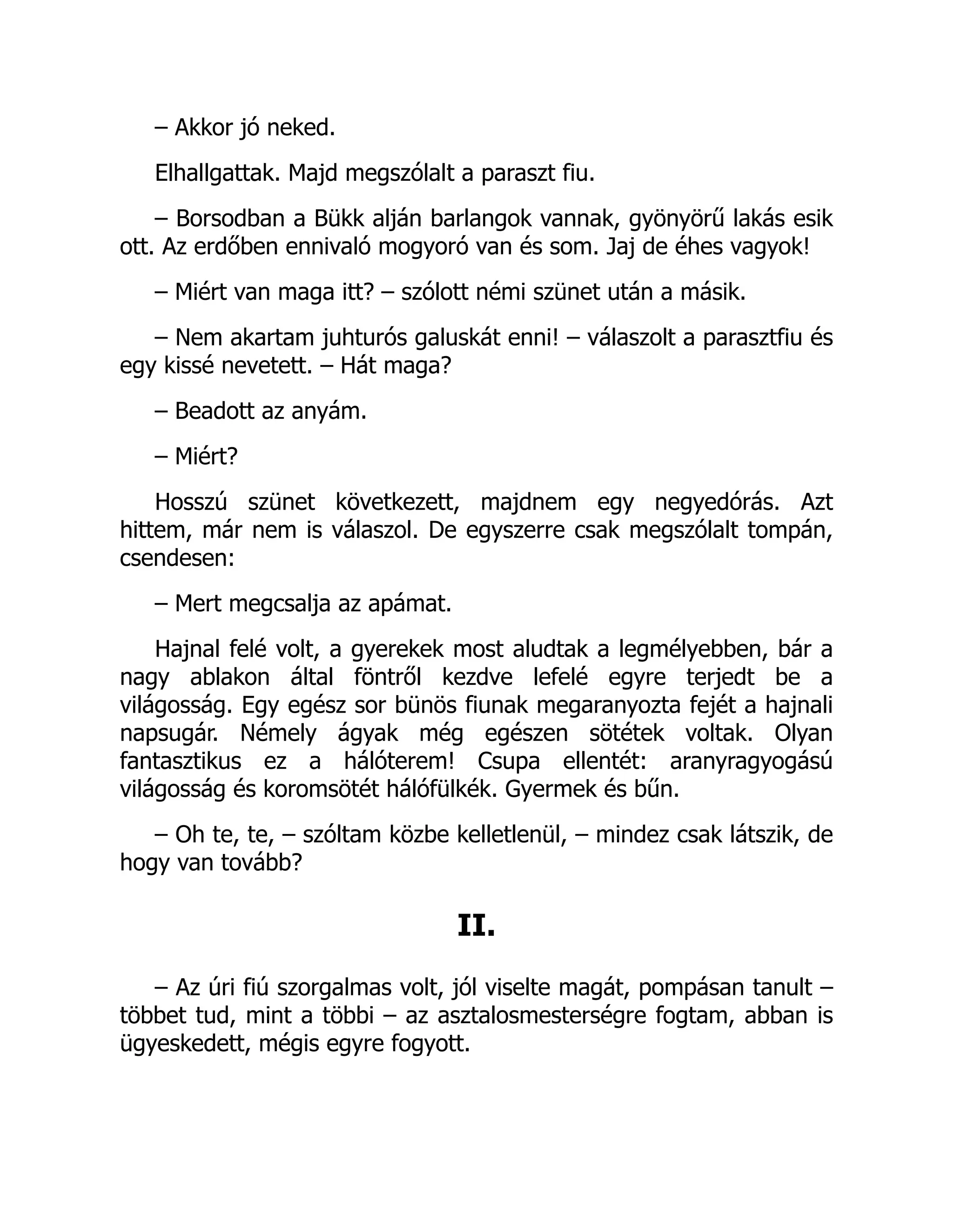 – Akkor jó neked.
Elhallgattak. Majd megszólalt a paraszt fiu.
– Borsodban a Bükk alján barlangok vannak, gyönyörű lakás esik
ott. Az erdőben ennivaló mogyoró van és som. Jaj de éhes vagyok!
– Miért van maga itt? – szólott némi szünet után a másik.
– Nem akartam juhturós galuskát enni! – válaszolt a parasztfiu és
egy kissé nevetett. – Hát maga?
– Beadott az anyám.
– Miért?
Hosszú szünet következett, majdnem egy negyedórás. Azt
hittem, már nem is válaszol. De egyszerre csak megszólalt tompán,
csendesen:
– Mert megcsalja az apámat.
Hajnal felé volt, a gyerekek most aludtak a legmélyebben, bár a
nagy ablakon által föntről kezdve lefelé egyre terjedt be a
világosság. Egy egész sor bünös fiunak megaranyozta fejét a hajnali
napsugár. Némely ágyak még egészen sötétek voltak. Olyan
fantasztikus ez a hálóterem! Csupa ellentét: aranyragyogású
világosság és koromsötét hálófülkék. Gyermek és bűn.
– Oh te, te, – szóltam közbe kelletlenül, – mindez csak látszik, de
hogy van tovább?
II.
– Az úri fiú szorgalmas volt, jól viselte magát, pompásan tanult –
többet tud, mint a többi – az asztalosmesterségre fogtam, abban is
ügyeskedett, mégis egyre fogyott.
 