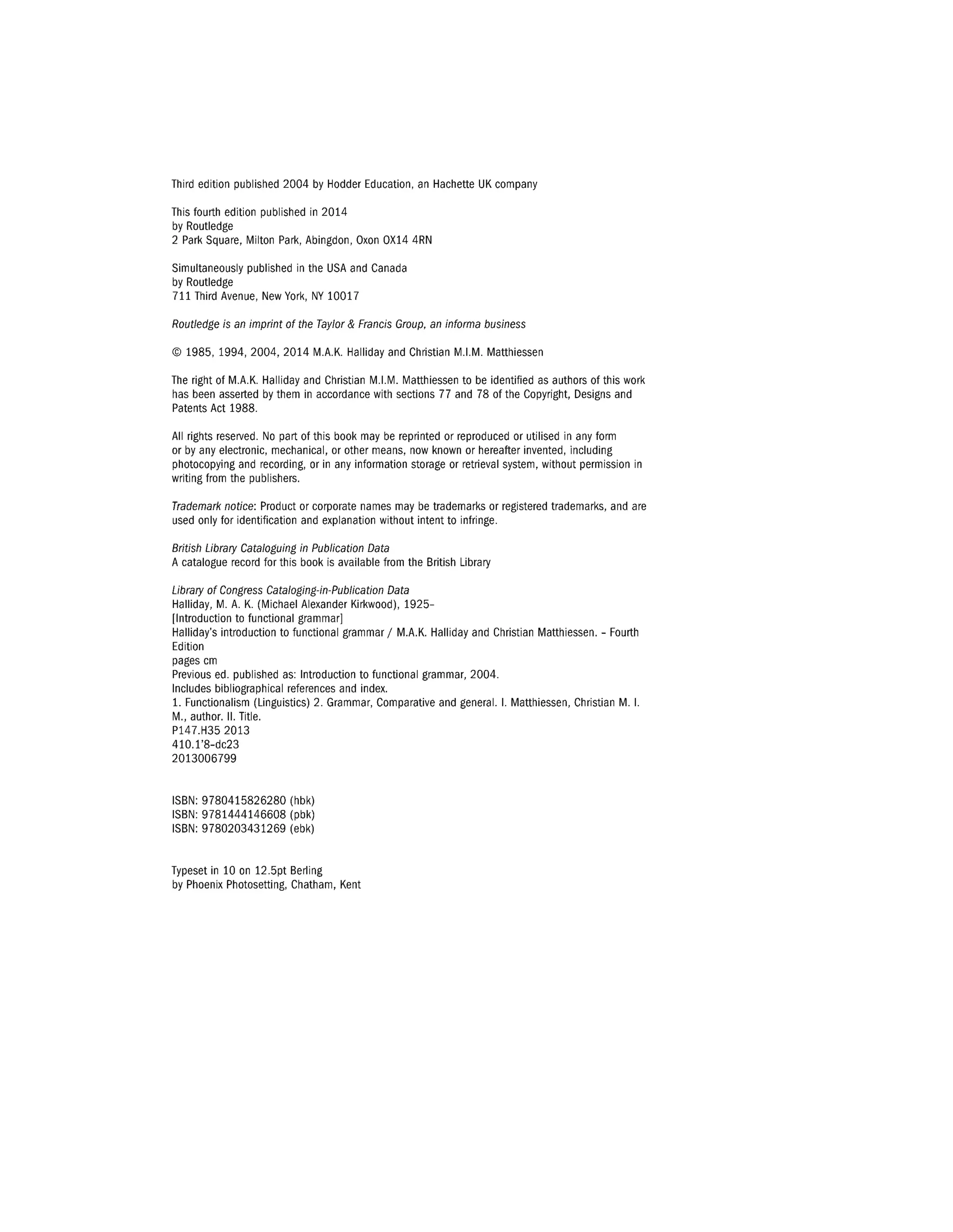 Third edition published 2004 by Hodder Education, an Hachette UK company
This fourth edition published in 2014
by Routledge
2 Park Square, Milton Park, Abingdon, Oxon OX14 4RN
Simultaneously published in the USA and Canada
by Routledge
711 Third Avenue, New York, NY 10017
Routledge is an imprint of the Taylor & Francis Group, an informa business
© 1985, 1994, 2004, 2014 M.A.K. Halliday and Christian M.I.M. Matthiessen
The right of M.A.K. Halliday and Christian M.I.M. Matthiessen to be identified as authors of this work
has been asserted by them in accordance with sections 77 and 78 of the Copyright, Designs and
Patents Act 1988.
All rights reserved. No part of this book may be reprinted or reproduced or utilised in any form
or by any electronic, mechanical, or other means, now known or hereafter invented, including
photocopying and recording, or in any information storage or retrieval system, without permission in
writing from the publishers.
Trademark notice: Product or corporate names may be trademarks or registered trademarks, and are
used only for identification and explanation without intent to infringe.
British Library Cataloguing in Publication Data
A catalogue record for this book is available from the British Library
Library of Congress Cataloging-in-Publication Data
Halliday, M. A. K. (Michael Alexander Kirkwood), 1925-
[lntroduction to functional grammar]
Halliday's introduction to functional grammar/ M.A.K. Halliday and Christian Matthiessen. - Fourth
Edition
pages cm
Previous ed. published as: Introduction to functional grammar, 2004.
Includes bibliographical references and index.
1. Functionalism (Linguistics) 2. Grammar, Comparative and general. I. Matthiessen, Christian M. I.
M., author. II. Title.
P147.H35 2013
410.1'8-dc23
2013006799
ISBN: 9780415826280 (hb~
ISBN: 9781444146608 (pbk)
~BN: 9780203431269 (eb~
Typeset in 10 on 12.5pt Berling
by Phoenix Photosetting, Chatham, Kent
 